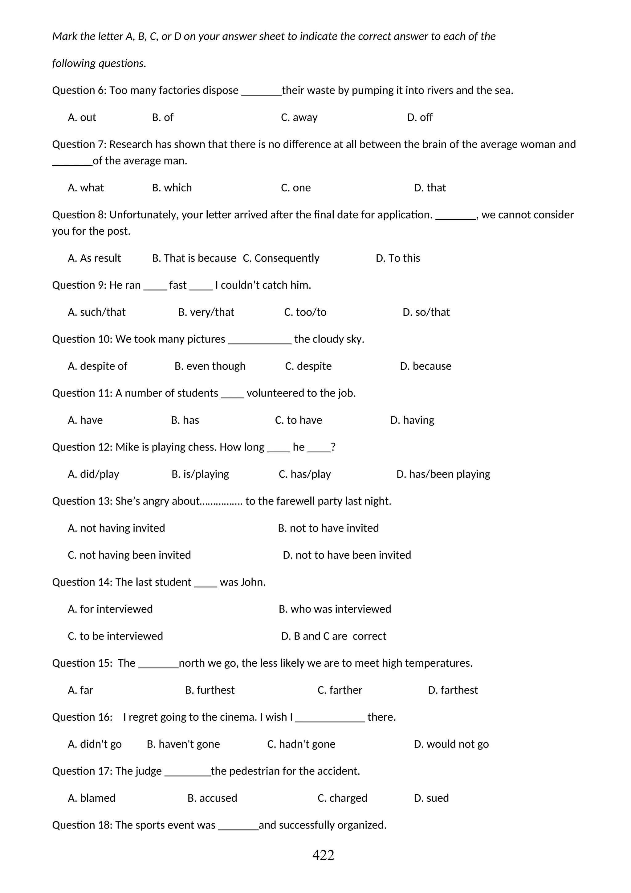 Mark the letter A, B, C, or D on your answer sheet to indicate the correct answer to each of the
following questions.
Question 6: Too many factories dispose _______their waste by pumping it into rivers and the sea.
A. out B. of C. away D. off
Question 7: Research has shown that there is no difference at all between the brain of the average woman and
_______of the average man.
A. what B. which C. one D. that
Question 8: Unfortunately, your letter arrived after the final date for application. _______, we cannot consider
you for the post.
A. As result B. That is because C. Consequently D. To this
Question 9: He ran ____ fast ____ I couldn’t catch him.
A. such/that B. very/that C. too/to D. so/that
Question 10: We took many pictures ___________ the cloudy sky.
A. despite of B. even though C. despite D. because
Question 11: A number of students ____ volunteered to the job.
A. have B. has C. to have D. having
Question 12: Mike is playing chess. How long ____ he ____?
A. did/play B. is/playing C. has/play D. has/been playing
Question 13: She’s angry about……………. to the farewell party last night.
A. not having invited B. not to have invited
C. not having been invited D. not to have been invited
Question 14: The last student ____ was John.
A. for interviewed B. who was interviewed
C. to be interviewed D. B and C are correct
Question 15: The _______north we go, the less likely we are to meet high temperatures.
A. far B. furthest C. farther D. farthest
Question 16: I regret going to the cinema. I wish I ____________ there.
A. didn't go B. haven't gone C. hadn't gone D. would not go
Question 17: The judge ________the pedestrian for the accident.
A. blamed B. accused C. charged D. sued
Question 18: The sports event was _______and successfully organized.
422
 