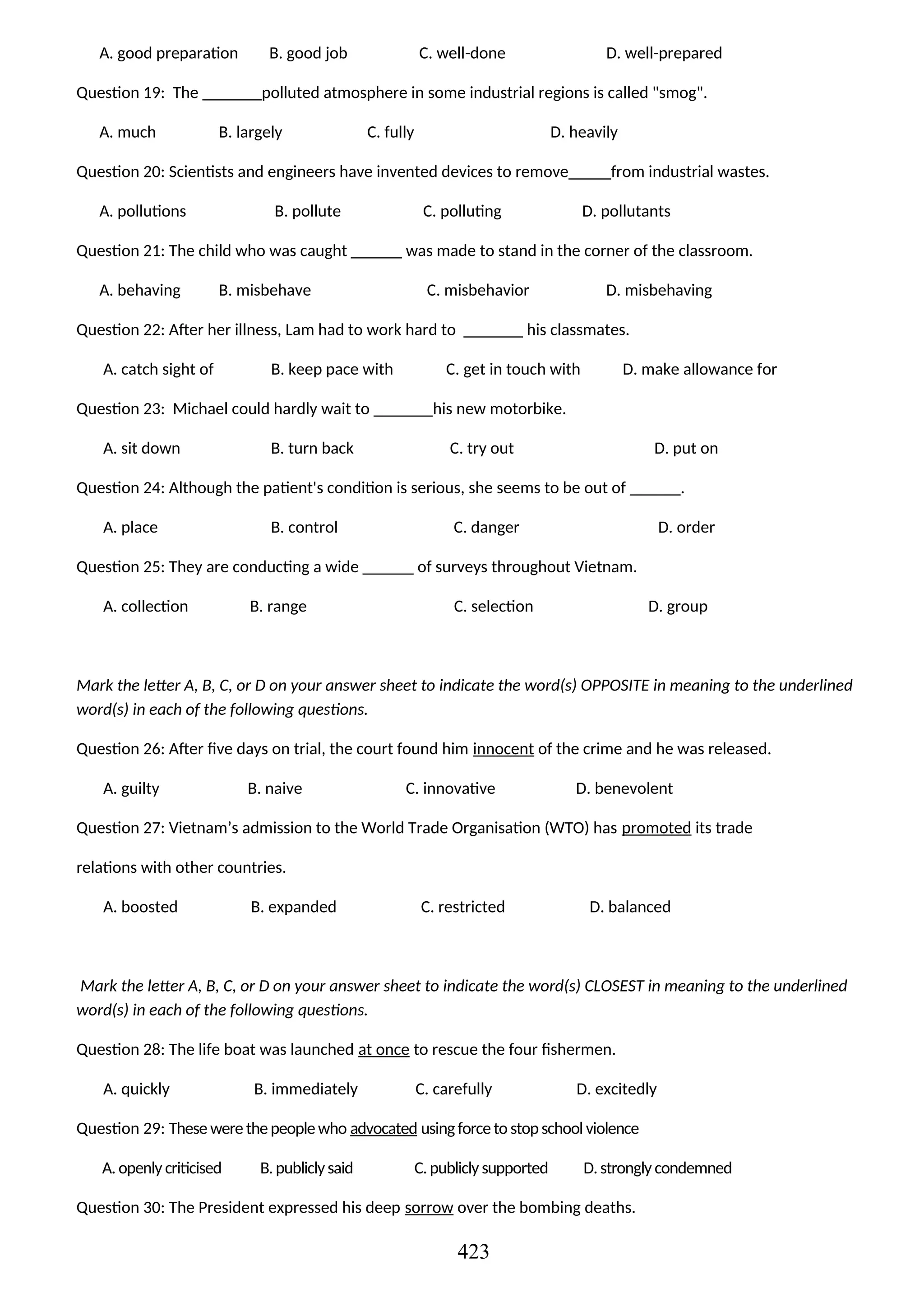 A. good preparation B. good job C. well-done D. well-prepared
Question 19: The _______polluted atmosphere in some industrial regions is called "smog".
A. much B. largely C. fully D. heavily
Question 20: Scientists and engineers have invented devices to remove_____from industrial wastes.
A. pollutions B. pollute C. polluting D. pollutants
Question 21: The child who was caught ______ was made to stand in the corner of the classroom.
A. behaving B. misbehave C. misbehavior D. misbehaving
Question 22: After her illness, Lam had to work hard to _______ his classmates.
A. catch sight of B. keep pace with C. get in touch with D. make allowance for
Question 23: Michael could hardly wait to _______his new motorbike.
A. sit down B. turn back C. try out D. put on
Question 24: Although the patient's condition is serious, she seems to be out of ______.
A. place B. control C. danger D. order
Question 25: They are conducting a wide ______ of surveys throughout Vietnam.
A. collection B. range C. selection D. group
Mark the letter A, B, C, or D on your answer sheet to indicate the word(s) OPPOSITE in meaning to the underlined
word(s) in each of the following questions.
Question 26: After five days on trial, the court found him innocent of the crime and he was released.
A. guilty B. naive C. innovative D. benevolent
Question 27: Vietnam’s admission to the World Trade Organisation (WTO) has promoted its trade
relations with other countries.
A. boosted B. expanded C. restricted D. balanced
Mark the letter A, B, C, or D on your answer sheet to indicate the word(s) CLOSEST in meaning to the underlined
word(s) in each of the following questions.
Question 28: The life boat was launched at once to rescue the four fishermen.
A. quickly B. immediately C. carefully D. excitedly
Question 29: These were thepeoplewho advocated usingforceto stopschool violence
A. openly criticised B. publiclysaid C.publicly supported D.strongly condemned
Question 30: The President expressed his deep sorrow over the bombing deaths.
423
 