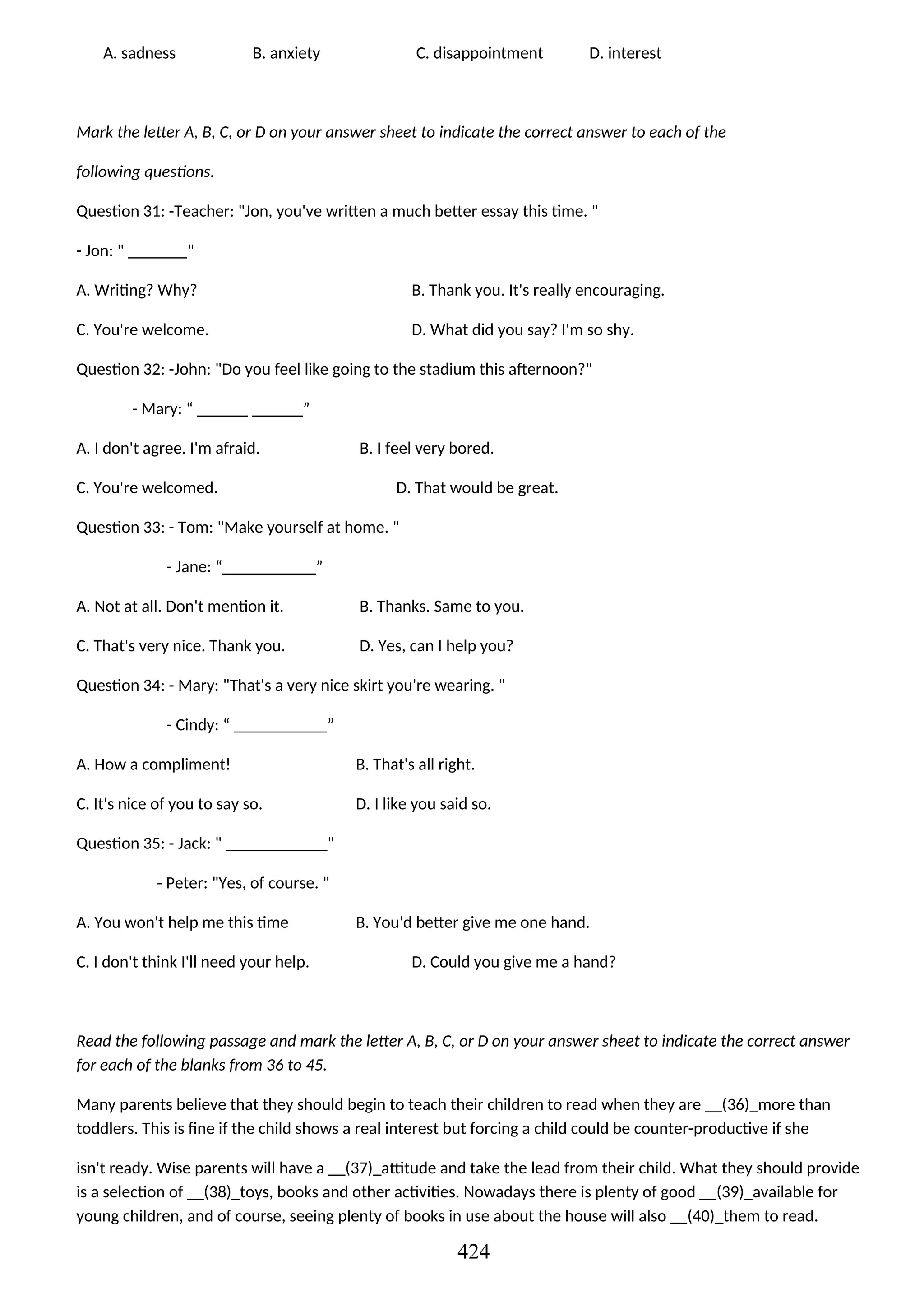 A. sadness B. anxiety C. disappointment D. interest
Mark the letter A, B, C, or D on your answer sheet to indicate the correct answer to each of the
following questions.
Question 31: -Teacher: "Jon, you've written a much better essay this time. "
- Jon: " _______"
A. Writing? Why? B. Thank you. It's really encouraging.
C. You're welcome. D. What did you say? I'm so shy.
Question 32: -John: "Do you feel like going to the stadium this afternoon?"
- Mary: “ ______ ______”
A. I don't agree. I'm afraid. B. I feel very bored.
C. You're welcomed. D. That would be great.
Question 33: - Tom: "Make yourself at home. "
- Jane: “___________”
A. Not at all. Don't mention it. B. Thanks. Same to you.
C. That's very nice. Thank you. D. Yes, can I help you?
Question 34: - Mary: "That's a very nice skirt you're wearing. "
- Cindy: “ ___________”
A. How a compliment! B. That's all right.
C. It's nice of you to say so. D. I like you said so.
Question 35: - Jack: " ____________"
- Peter: "Yes, of course. "
A. You won't help me this time B. You'd better give me one hand.
C. I don't think I'll need your help. D. Could you give me a hand?
Read the following passage and mark the letter A, B, C, or D on your answer sheet to indicate the correct answer
for each of the blanks from 36 to 45.
Many parents believe that they should begin to teach their children to read when they are __(36)_more than
toddlers. This is fine if the child shows a real interest but forcing a child could be counter-productive if she
isn't ready. Wise parents will have a __(37)_attitude and take the lead from their child. What they should provide
is a selection of __(38)_toys, books and other activities. Nowadays there is plenty of good __(39)_available for
young children, and of course, seeing plenty of books in use about the house will also __(40)_them to read.
424
 