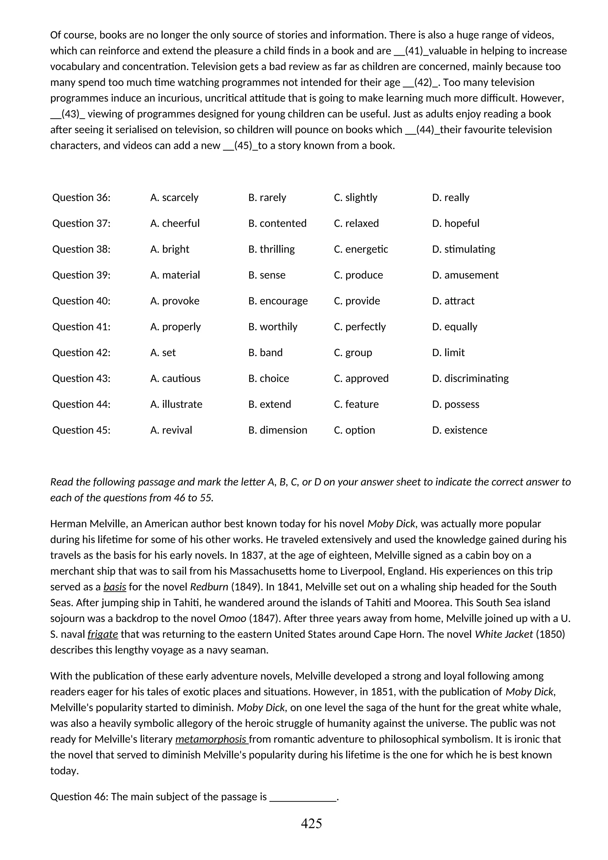 Of course, books are no longer the only source of stories and information. There is also a huge range of videos,
which can reinforce and extend the pleasure a child finds in a book and are __(41)_valuable in helping to increase
vocabulary and concentration. Television gets a bad review as far as children are concerned, mainly because too
many spend too much time watching programmes not intended for their age __(42)_. Too many television
programmes induce an incurious, uncritical attitude that is going to make learning much more difficult. However,
__(43)_ viewing of programmes designed for young children can be useful. Just as adults enjoy reading a book
after seeing it serialised on television, so children will pounce on books which __(44)_their favourite television
characters, and videos can add a new __(45)_to a story known from a book.
Question 36: A. scarcely B. rarely C. slightly D. really
Question 37: A. cheerful B. contented C. relaxed D. hopeful
Question 38: A. bright B. thrilling C. energetic D. stimulating
Question 39: A. material B. sense C. produce D. amusement
Question 40: A. provoke B. encourage C. provide D. attract
Question 41: A. properly B. worthily C. perfectly D. equally
Question 42: A. set B. band C. group D. limit
Question 43: A. cautious B. choice C. approved D. discriminating
Question 44: A. illustrate B. extend C. feature D. possess
Question 45: A. revival B. dimension C. option D. existence
Read the following passage and mark the letter A, B, C, or D on your answer sheet to indicate the correct answer to
each of the questions from 46 to 55.
Herman Melville, an American author best known today for his novel Moby Dick, was actually more popular
during his lifetime for some of his other works. He traveled extensively and used the knowledge gained during his
travels as the basis for his early novels. In 1837, at the age of eighteen, Melville signed as a cabin boy on a
merchant ship that was to sail from his Massachusetts home to Liverpool, England. His experiences on this trip
served as a basis for the novel Redburn (1849). In 1841, Melville set out on a whaling ship headed for the South
Seas. After jumping ship in Tahiti, he wandered around the islands of Tahiti and Moorea. This South Sea island
sojourn was a backdrop to the novel Omoo (1847). After three years away from home, Melville joined up with a U.
S. naval frigate that was returning to the eastern United States around Cape Horn. The novel White Jacket (1850)
describes this lengthy voyage as a navy seaman.
With the publication of these early adventure novels, Melville developed a strong and loyal following among
readers eager for his tales of exotic places and situations. However, in 1851, with the publication of Moby Dick,
Melville's popularity started to diminish. Moby Dick, on one level the saga of the hunt for the great white whale,
was also a heavily symbolic allegory of the heroic struggle of humanity against the universe. The public was not
ready for Melville's literary metamorphosis from romantic adventure to philosophical symbolism. It is ironic that
the novel that served to diminish Melville's popularity during his lifetime is the one for which he is best known
today.
Question 46: The main subject of the passage is ____________.
425
 