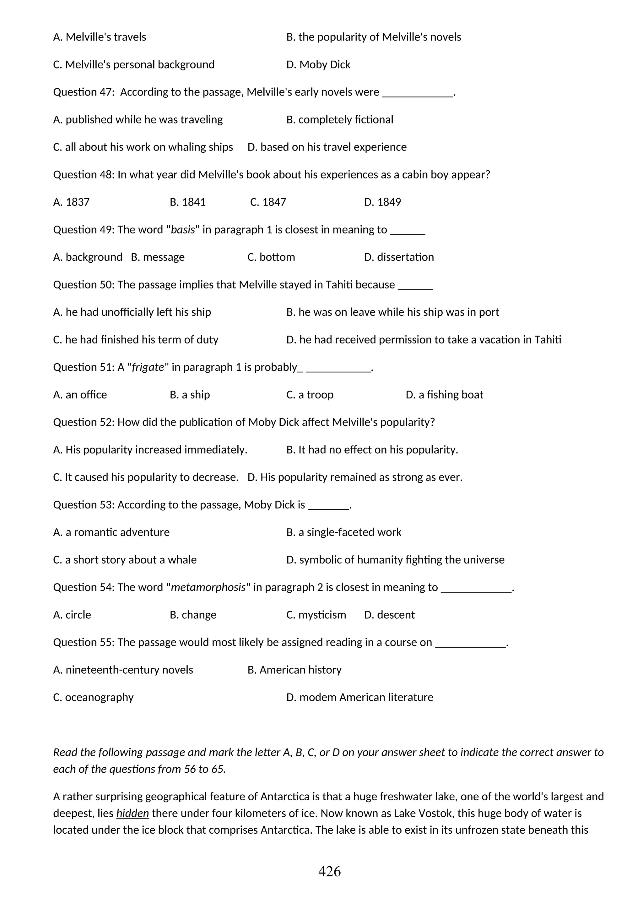 A. Melville's travels B. the popularity of Melville's novels
C. Melville's personal background D. Moby Dick
Question 47: According to the passage, Melville's early novels were ____________.
A. published while he was traveling B. completely fictional
C. all about his work on whaling ships D. based on his travel experience
Question 48: In what year did Melville's book about his experiences as a cabin boy appear?
A. 1837 B. 1841 C. 1847 D. 1849
Question 49: The word "basis" in paragraph 1 is closest in meaning to ______
A. background B. message C. bottom D. dissertation
Question 50: The passage implies that Melville stayed in Tahiti because ______
A. he had unofficially left his ship B. he was on leave while his ship was in port
C. he had finished his term of duty D. he had received permission to take a vacation in Tahiti
Question 51: A "frigate" in paragraph 1 is probably_ ___________.
A. an office B. a ship C. a troop D. a fishing boat
Question 52: How did the publication of Moby Dick affect Melville's popularity?
A. His popularity increased immediately. B. It had no effect on his popularity.
C. It caused his popularity to decrease. D. His popularity remained as strong as ever.
Question 53: According to the passage, Moby Dick is _______.
A. a romantic adventure B. a single-faceted work
C. a short story about a whale D. symbolic of humanity fighting the universe
Question 54: The word "metamorphosis" in paragraph 2 is closest in meaning to ____________.
A. circle B. change C. mysticism D. descent
Question 55: The passage would most likely be assigned reading in a course on ____________.
A. nineteenth-century novels B. American history
C. oceanography D. modem American literature
Read the following passage and mark the letter A, B, C, or D on your answer sheet to indicate the correct answer to
each of the questions from 56 to 65.
A rather surprising geographical feature of Antarctica is that a huge freshwater lake, one of the world's largest and
deepest, lies hidden there under four kilometers of ice. Now known as Lake Vostok, this huge body of water is
located under the ice block that comprises Antarctica. The lake is able to exist in its unfrozen state beneath this
426
 