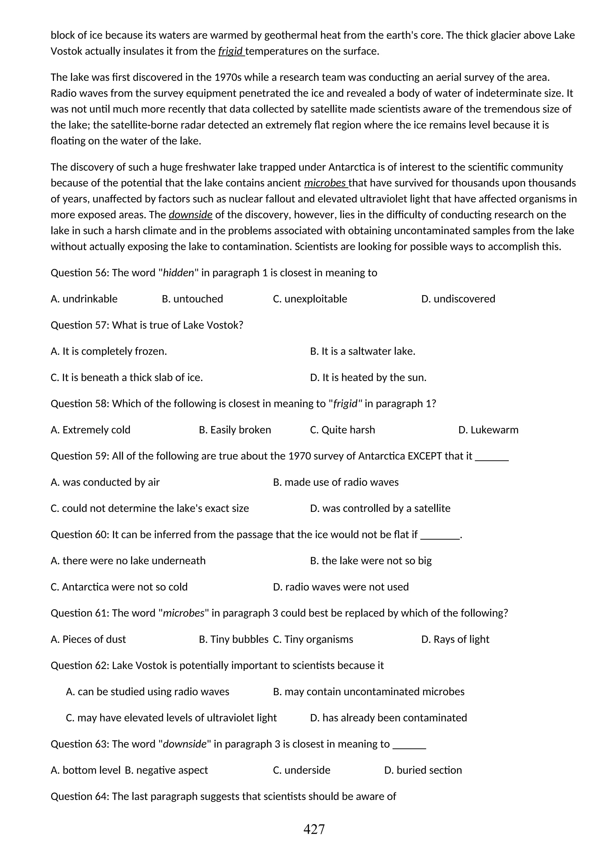 block of ice because its waters are warmed by geothermal heat from the earth's core. The thick glacier above Lake
Vostok actually insulates it from the frigid temperatures on the surface.
The lake was first discovered in the 1970s while a research team was conducting an aerial survey of the area.
Radio waves from the survey equipment penetrated the ice and revealed a body of water of indeterminate size. It
was not until much more recently that data collected by satellite made scientists aware of the tremendous size of
the lake; the satellite-borne radar detected an extremely flat region where the ice remains level because it is
floating on the water of the lake.
The discovery of such a huge freshwater lake trapped under Antarctica is of interest to the scientific community
because of the potential that the lake contains ancient microbes that have survived for thousands upon thousands
of years, unaffected by factors such as nuclear fallout and elevated ultraviolet light that have affected organisms in
more exposed areas. The downside of the discovery, however, lies in the difficulty of conducting research on the
lake in such a harsh climate and in the problems associated with obtaining uncontaminated samples from the lake
without actually exposing the lake to contamination. Scientists are looking for possible ways to accomplish this.
Question 56: The word "hidden" in paragraph 1 is closest in meaning to
A. undrinkable B. untouched C. unexploitable D. undiscovered
Question 57: What is true of Lake Vostok?
A. It is completely frozen. B. It is a saltwater lake.
C. It is beneath a thick slab of ice. D. It is heated by the sun.
Question 58: Which of the following is closest in meaning to "frigid" in paragraph 1?
A. Extremely cold B. Easily broken C. Quite harsh D. Lukewarm
Question 59: All of the following are true about the 1970 survey of Antarctica EXCEPT that it ______
A. was conducted by air B. made use of radio waves
C. could not determine the lake's exact size D. was controlled by a satellite
Question 60: It can be inferred from the passage that the ice would not be flat if _______.
A. there were no lake underneath B. the lake were not so big
C. Antarctica were not so cold D. radio waves were not used
Question 61: The word "microbes" in paragraph 3 could best be replaced by which of the following?
A. Pieces of dust B. Tiny bubbles C. Tiny organisms D. Rays of light
Question 62: Lake Vostok is potentially important to scientists because it
A. can be studied using radio waves B. may contain uncontaminated microbes
C. may have elevated levels of ultraviolet light D. has already been contaminated
Question 63: The word "downside" in paragraph 3 is closest in meaning to ______
A. bottom level B. negative aspect C. underside D. buried section
Question 64: The last paragraph suggests that scientists should be aware of
427
 