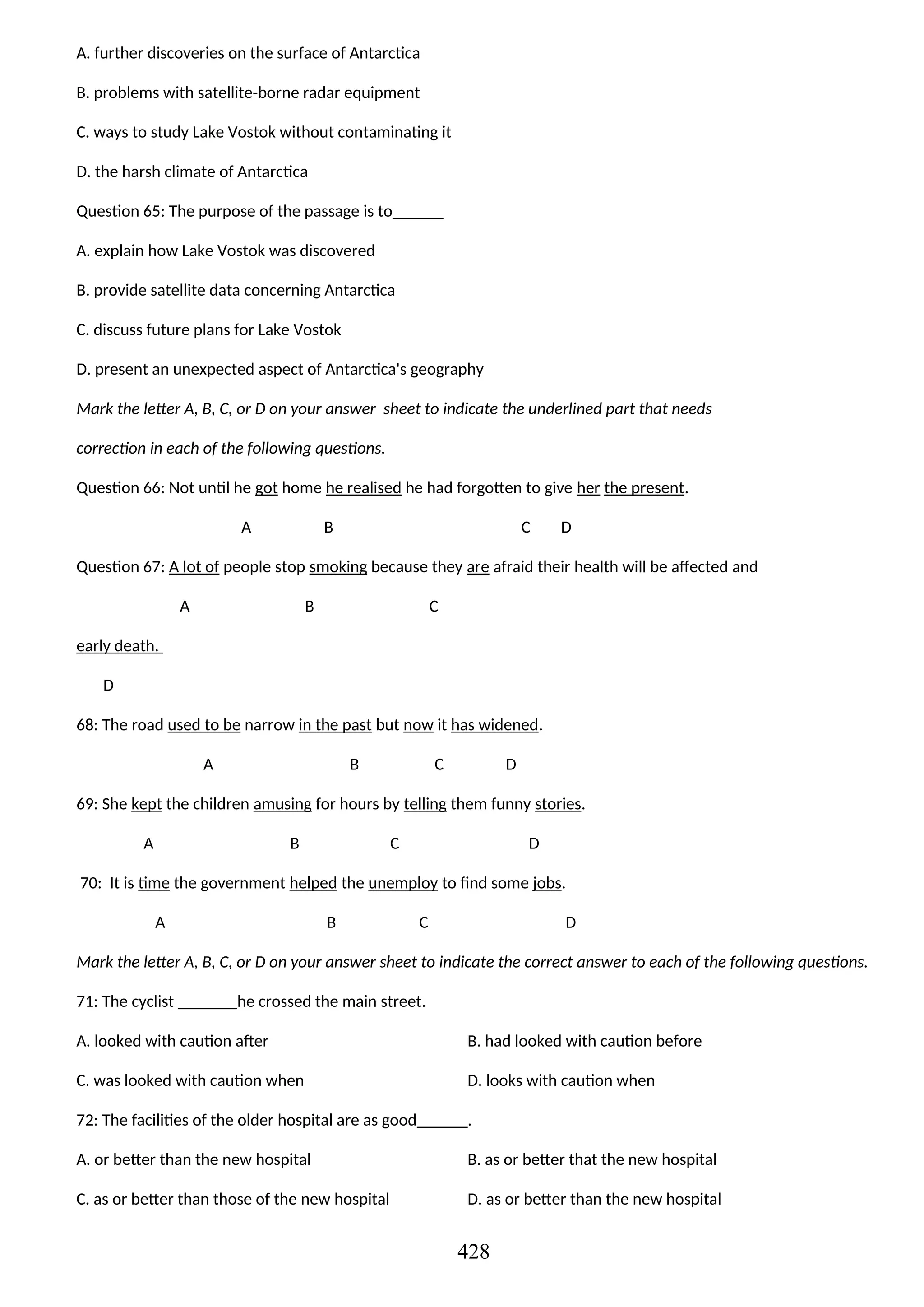 A. further discoveries on the surface of Antarctica
B. problems with satellite-borne radar equipment
C. ways to study Lake Vostok without contaminating it
D. the harsh climate of Antarctica
Question 65: The purpose of the passage is to______
A. explain how Lake Vostok was discovered
B. provide satellite data concerning Antarctica
C. discuss future plans for Lake Vostok
D. present an unexpected aspect of Antarctica's geography
Mark the letter A, B, C, or D on your answer sheet to indicate the underlined part that needs
correction in each of the following questions.
Question 66: Not until he got home he realised he had forgotten to give her the present.
A B C D
Question 67: A lot of people stop smoking because they are afraid their health will be affected and
A B C
early death.
D
68: The road used to be narrow in the past but now it has widened.
A B C D
69: She kept the children amusing for hours by telling them funny stories.
A B C D
70: It is time the government helped the unemploy to find some jobs.
A B C D
Mark the letter A, B, C, or D on your answer sheet to indicate the correct answer to each of the following questions.
71: The cyclist _______he crossed the main street.
A. looked with caution after B. had looked with caution before
C. was looked with caution when D. looks with caution when
72: The facilities of the older hospital are as good______.
A. or better than the new hospital B. as or better that the new hospital
C. as or better than those of the new hospital D. as or better than the new hospital
428
 