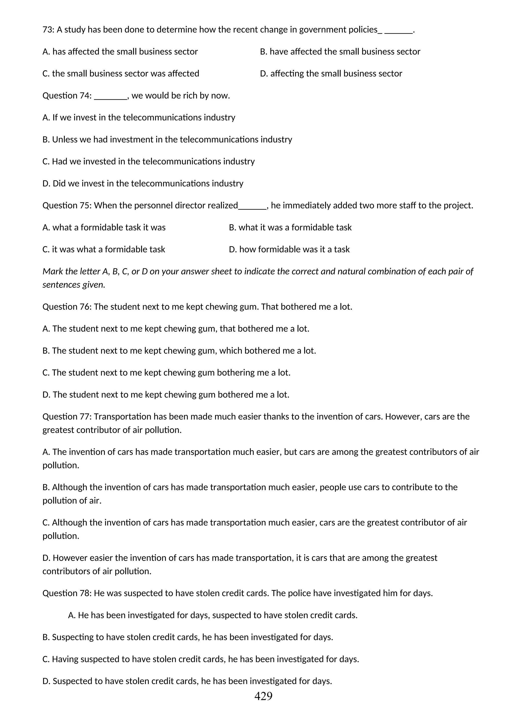 73: A study has been done to determine how the recent change in government policies_ ______.
A. has affected the small business sector B. have affected the small business sector
C. the small business sector was affected D. affecting the small business sector
Question 74: _______, we would be rich by now.
A. If we invest in the telecommunications industry
B. Unless we had investment in the telecommunications industry
C. Had we invested in the telecommunications industry
D. Did we invest in the telecommunications industry
Question 75: When the personnel director realized______, he immediately added two more staff to the project.
A. what a formidable task it was B. what it was a formidable task
C. it was what a formidable task D. how formidable was it a task
Mark the letter A, B, C, or D on your answer sheet to indicate the correct and natural combination of each pair of
sentences given.
Question 76: The student next to me kept chewing gum. That bothered me a lot.
A. The student next to me kept chewing gum, that bothered me a lot.
B. The student next to me kept chewing gum, which bothered me a lot.
C. The student next to me kept chewing gum bothering me a lot.
D. The student next to me kept chewing gum bothered me a lot.
Question 77: Transportation has been made much easier thanks to the invention of cars. However, cars are the
greatest contributor of air pollution.
A. The invention of cars has made transportation much easier, but cars are among the greatest contributors of air
pollution.
B. Although the invention of cars has made transportation much easier, people use cars to contribute to the
pollution of air.
C. Although the invention of cars has made transportation much easier, cars are the greatest contributor of air
pollution.
D. However easier the invention of cars has made transportation, it is cars that are among the greatest
contributors of air pollution.
Question 78: He was suspected to have stolen credit cards. The police have investigated him for days.
A. He has been investigated for days, suspected to have stolen credit cards.
B. Suspecting to have stolen credit cards, he has been investigated for days.
C. Having suspected to have stolen credit cards, he has been investigated for days.
D. Suspected to have stolen credit cards, he has been investigated for days.
429
 