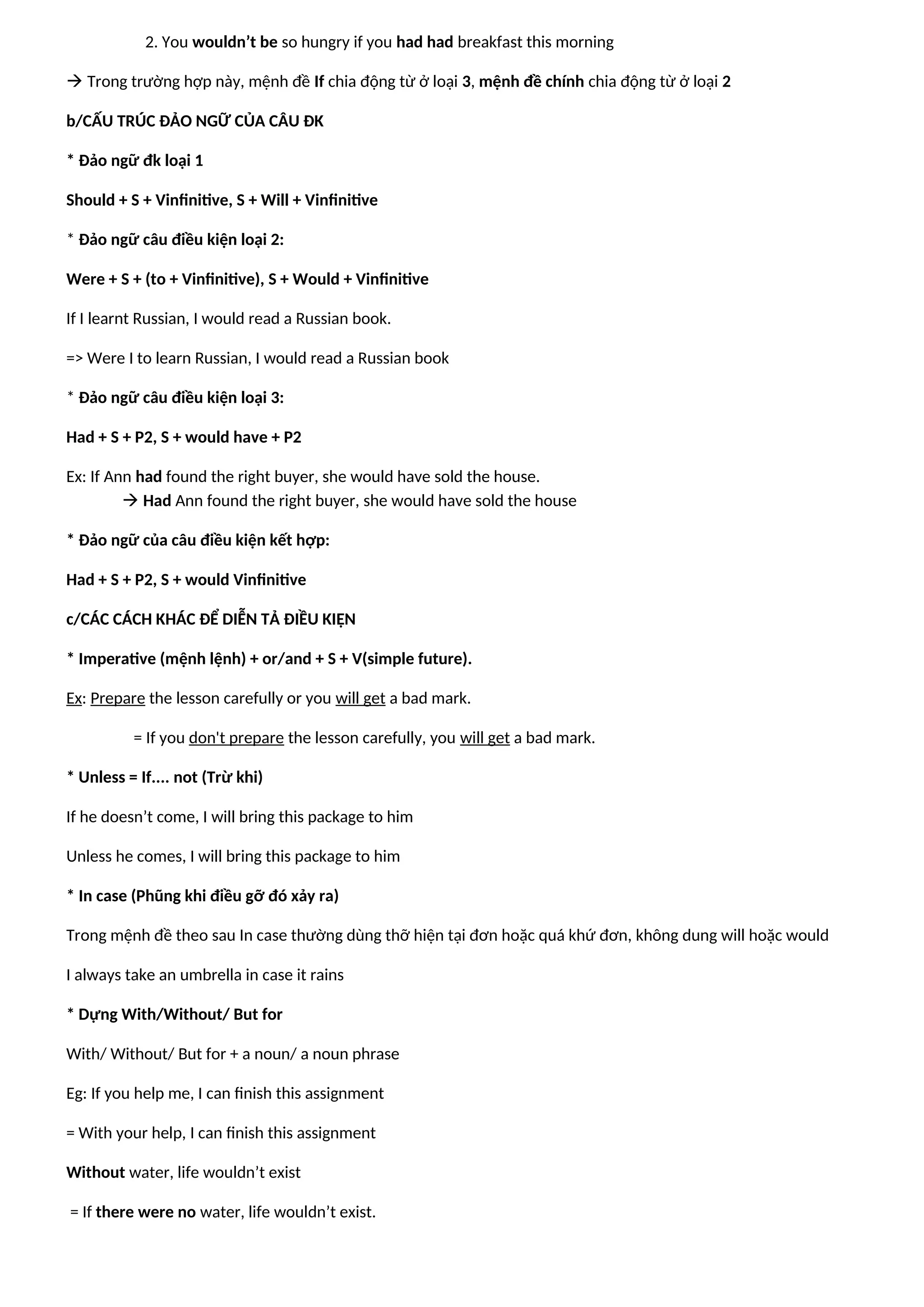 2. You wouldn’t be so hungry if you had had breakfast this morning
 Trong trường hợp này, mệnh đề If chia động từ ở loại 3, mệnh đề chính chia động từ ở loại 2
b/CẤU TRÚC ĐẢO NGỮ CỦA CÂU ĐK
* Đảo ngữ đk loại 1
Should + S + Vinfinitive, S + Will + Vinfinitive
* Đảo ngữ câu điều kiện loại 2:
Were + S + (to + Vinfinitive), S + Would + Vinfinitive
If I learnt Russian, I would read a Russian book.
=> Were I to learn Russian, I would read a Russian book
* Đảo ngữ câu điều kiện loại 3:
Had + S + P2, S + would have + P2
Ex: If Ann had found the right buyer, she would have sold the house.
 Had Ann found the right buyer, she would have sold the house
* Đảo ngữ của câu điều kiện kết hợp:
Had + S + P2, S + would Vinfinitive
c/CÁC CÁCH KHÁC ĐỂ DIỄN TẢ ĐIỀU KIỆN
* Imperative (mệnh lệnh) + or/and + S + V(simple future).
Ex: Prepare the lesson carefully or you will get a bad mark.
= If you don't prepare the lesson carefully, you will get a bad mark.
* Unless = If.... not (Trừ khi)
If he doesn’t come, I will bring this package to him
Unless he comes, I will bring this package to him
* In case (Phũng khi điều gỡ đó xảy ra)
Trong mệnh đề theo sau In case thường dùng thỡ hiện tại đơn hoặc quá khứ đơn, không dung will hoặc would
I always take an umbrella in case it rains
* Dựng With/Without/ But for
With/ Without/ But for + a noun/ a noun phrase
Eg: If you help me, I can finish this assignment
= With your help, I can finish this assignment
Without water, life wouldn’t exist
= If there were no water, life wouldn’t exist.
 