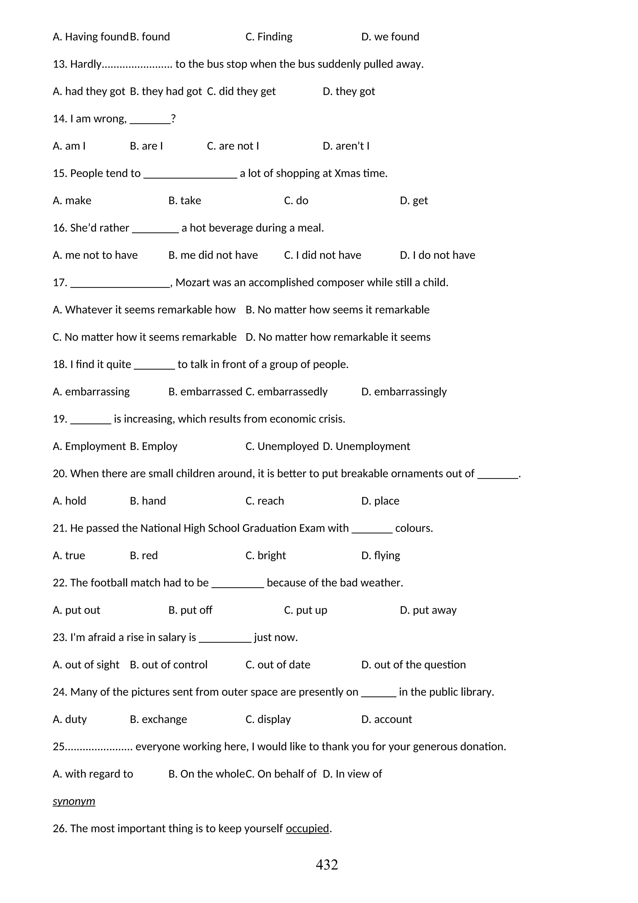 A. Having foundB. found C. Finding D. we found
13. Hardly........................ to the bus stop when the bus suddenly pulled away.
A. had they got B. they had got C. did they get D. they got
14. I am wrong, _______?
A. am I B. are I C. are not I D. aren't I
15. People tend to ________________ a lot of shopping at Xmas time.
A. make B. take C. do D. get
16. She’d rather ________ a hot beverage during a meal.
A. me not to have B. me did not have C. I did not have D. I do not have
17. _________________, Mozart was an accomplished composer while still a child.
A. Whatever it seems remarkable how B. No matter how seems it remarkable
C. No matter how it seems remarkable D. No matter how remarkable it seems
18. I find it quite _______ to talk in front of a group of people.
A. embarrassing B. embarrassed C. embarrassedly D. embarrassingly
19. _______ is increasing, which results from economic crisis.
A. Employment B. Employ C. Unemployed D. Unemployment
20. When there are small children around, it is better to put breakable ornaments out of _______.
A. hold B. hand C. reach D. place
21. He passed the National High School Graduation Exam with _______ colours.
A. true B. red C. bright D. flying
22. The football match had to be _________ because of the bad weather.
A. put out B. put off C. put up D. put away
23. I'm afraid a rise in salary is _________ just now.
A. out of sight B. out of control C. out of date D. out of the question
24. Many of the pictures sent from outer space are presently on ______ in the public library.
A. duty B. exchange C. display D. account
25....................... everyone working here, I would like to thank you for your generous donation.
A. with regard to B. On the wholeC. On behalf of D. In view of
synonym
26. The most important thing is to keep yourself occupied.
432
 