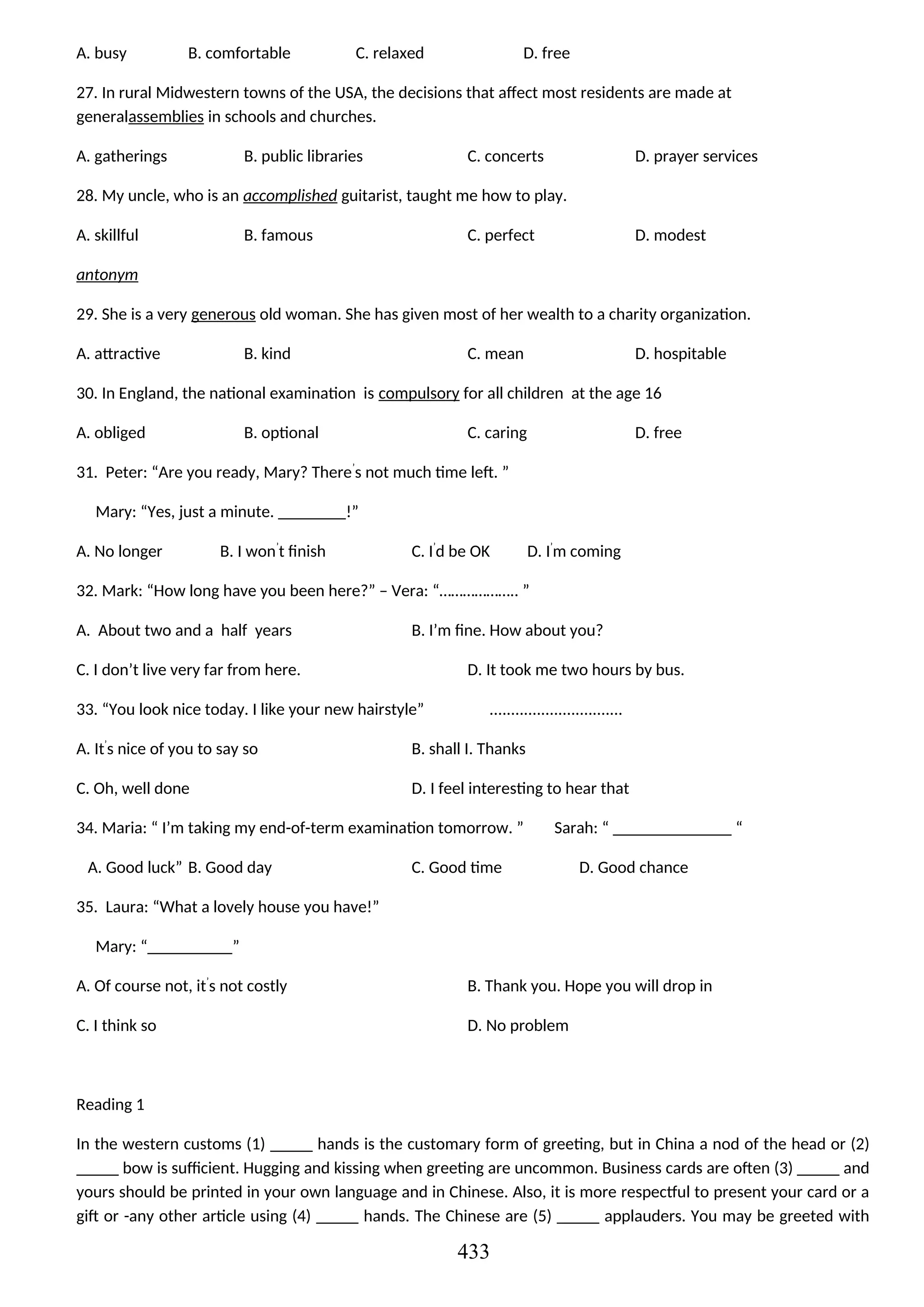A. busy B. comfortable C. relaxed D. free
27. In rural Midwestern towns of the USA, the decisions that affect most residents are made at
generalassemblies in schools and churches.
A. gatherings B. public libraries C. concerts D. prayer services
28. My uncle, who is an accomplished guitarist, taught me how to play.
A. skillful B. famous C. perfect D. modest
antonym
29. She is a very generous old woman. She has given most of her wealth to a charity organization.
A. attractive B. kind C. mean D. hospitable
30. In England, the national examination is compulsory for all children at the age 16
A. obliged B. optional C. caring D. free
31. Peter: “Are you ready, Mary? There’
s not much time left. ”
Mary: “Yes, just a minute. ________!”
A. No longer B. I won’
t finish C. I’
d be OK D. I’
m coming
32. Mark: “How long have you been here?” – Vera: “……………….. ”
A. About two and a half years B. I’m fine. How about you?
C. I don’t live very far from here. D. It took me two hours by bus.
33. “You look nice today. I like your new hairstyle” ...............................
A. It’
s nice of you to say so B. shall I. Thanks
C. Oh, well done D. I feel interesting to hear that
34. Maria: “ I’m taking my end-of-term examination tomorrow. ” Sarah: “ ______________ “
A. Good luck” B. Good day C. Good time D. Good chance
35. Laura: “What a lovely house you have!”
Mary: “__________”
A. Of course not, it’
s not costly B. Thank you. Hope you will drop in
C. I think so D. No problem
Reading 1
In the western customs (1) _____ hands is the customary form of greeting, but in China a nod of the head or (2)
_____ bow is sufficient. Hugging and kissing when greeting are uncommon. Business cards are often (3) _____ and
yours should be printed in your own language and in Chinese. Also, it is more respectful to present your card or a
gift or -any other article using (4) _____ hands. The Chinese are (5) _____ applauders. You may be greeted with
433
 
