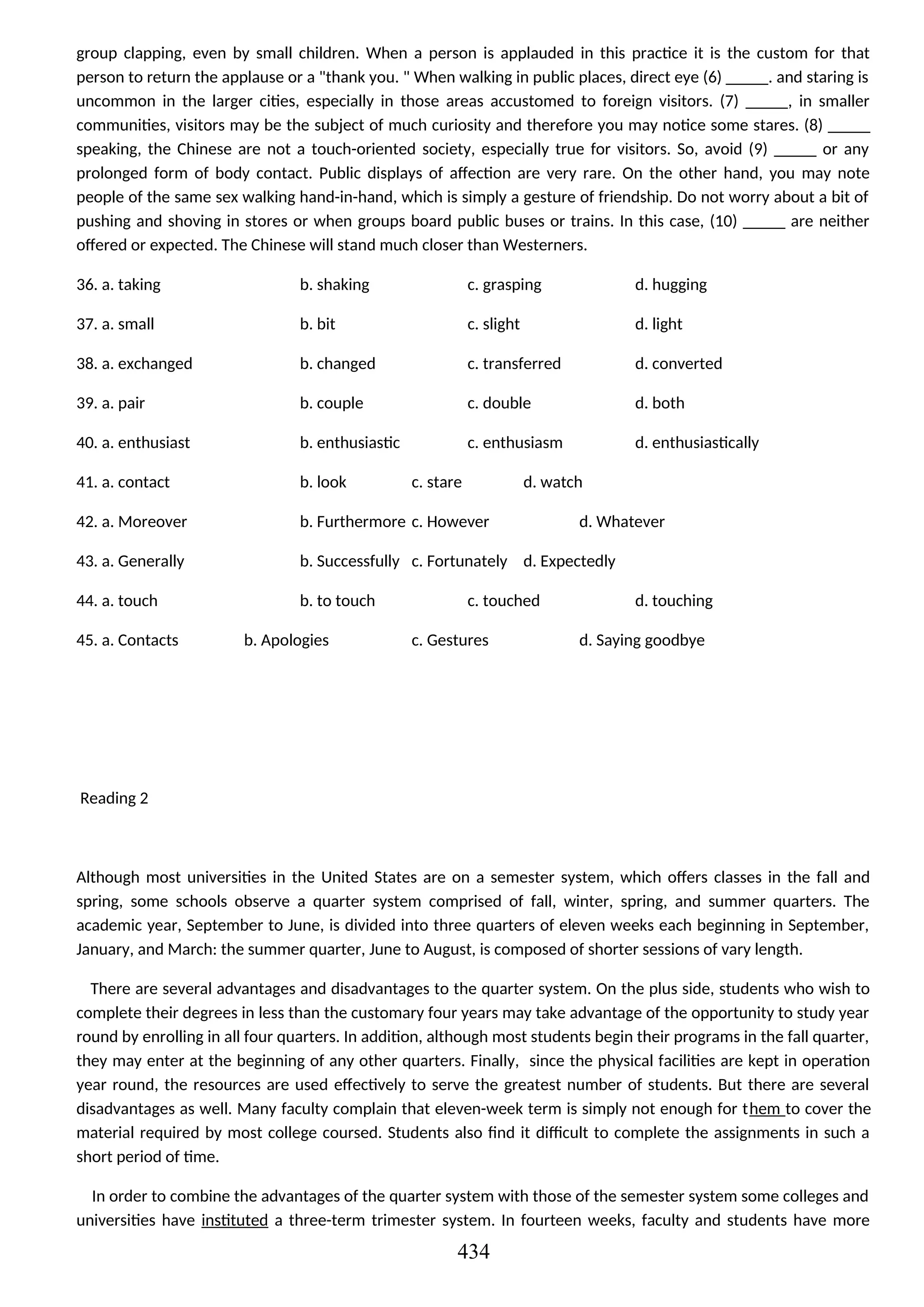 group clapping, even by small children. When a person is applauded in this practice it is the custom for that
person to return the applause or a "thank you. " When walking in public places, direct eye (6) _____. and staring is
uncommon in the larger cities, especially in those areas accustomed to foreign visitors. (7) _____, in smaller
communities, visitors may be the subject of much curiosity and therefore you may notice some stares. (8) _____
speaking, the Chinese are not a touch-oriented society, especially true for visitors. So, avoid (9) _____ or any
prolonged form of body contact. Public displays of affection are very rare. On the other hand, you may note
people of the same sex walking hand-in-hand, which is simply a gesture of friendship. Do not worry about a bit of
pushing and shoving in stores or when groups board public buses or trains. In this case, (10) _____ are neither
offered or expected. The Chinese will stand much closer than Westerners.
36. a. taking b. shaking c. grasping d. hugging
37. a. small b. bit c. slight d. light
38. a. exchanged b. changed c. transferred d. converted
39. a. pair b. couple c. double d. both
40. a. enthusiast b. enthusiastic c. enthusiasm d. enthusiastically
41. a. contact b. look c. stare d. watch
42. a. Moreover b. Furthermore c. However d. Whatever
43. a. Generally b. Successfully c. Fortunately d. Expectedly
44. a. touch b. to touch c. touched d. touching
45. a. Contacts b. Apologies c. Gestures d. Saying goodbye
Reading 2
Although most universities in the United States are on a semester system, which offers classes in the fall and
spring, some schools observe a quarter system comprised of fall, winter, spring, and summer quarters. The
academic year, September to June, is divided into three quarters of eleven weeks each beginning in September,
January, and March: the summer quarter, June to August, is composed of shorter sessions of vary length.
There are several advantages and disadvantages to the quarter system. On the plus side, students who wish to
complete their degrees in less than the customary four years may take advantage of the opportunity to study year
round by enrolling in all four quarters. In addition, although most students begin their programs in the fall quarter,
they may enter at the beginning of any other quarters. Finally, since the physical facilities are kept in operation
year round, the resources are used effectively to serve the greatest number of students. But there are several
disadvantages as well. Many faculty complain that eleven-week term is simply not enough for them to cover the
material required by most college coursed. Students also find it difficult to complete the assignments in such a
short period of time.
In order to combine the advantages of the quarter system with those of the semester system some colleges and
universities have instituted a three-term trimester system. In fourteen weeks, faculty and students have more
434
 
