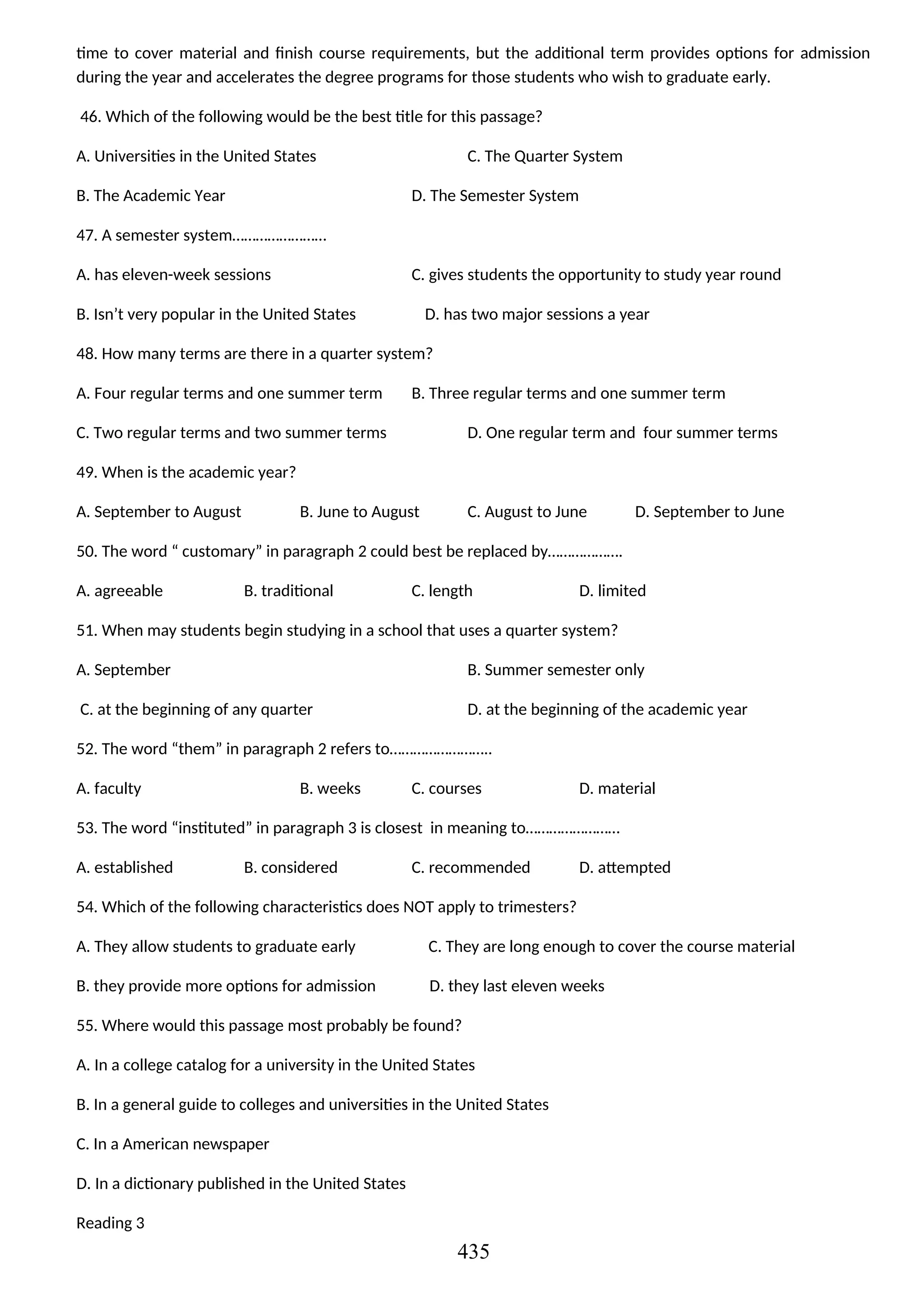 time to cover material and finish course requirements, but the additional term provides options for admission
during the year and accelerates the degree programs for those students who wish to graduate early.
46. Which of the following would be the best title for this passage?
A. Universities in the United States C. The Quarter System
B. The Academic Year D. The Semester System
47. A semester system……………………
A. has eleven-week sessions C. gives students the opportunity to study year round
B. Isn’t very popular in the United States D. has two major sessions a year
48. How many terms are there in a quarter system?
A. Four regular terms and one summer term B. Three regular terms and one summer term
C. Two regular terms and two summer terms D. One regular term and four summer terms
49. When is the academic year?
A. September to August B. June to August C. August to June D. September to June
50. The word “ customary” in paragraph 2 could best be replaced by……………….
A. agreeable B. traditional C. length D. limited
51. When may students begin studying in a school that uses a quarter system?
A. September B. Summer semester only
C. at the beginning of any quarter D. at the beginning of the academic year
52. The word “them” in paragraph 2 refers to……………………..
A. faculty B. weeks C. courses D. material
53. The word “instituted” in paragraph 3 is closest in meaning to……………………
A. established B. considered C. recommended D. attempted
54. Which of the following characteristics does NOT apply to trimesters?
A. They allow students to graduate early C. They are long enough to cover the course material
B. they provide more options for admission D. they last eleven weeks
55. Where would this passage most probably be found?
A. In a college catalog for a university in the United States
B. In a general guide to colleges and universities in the United States
C. In a American newspaper
D. In a dictionary published in the United States
Reading 3
435
 