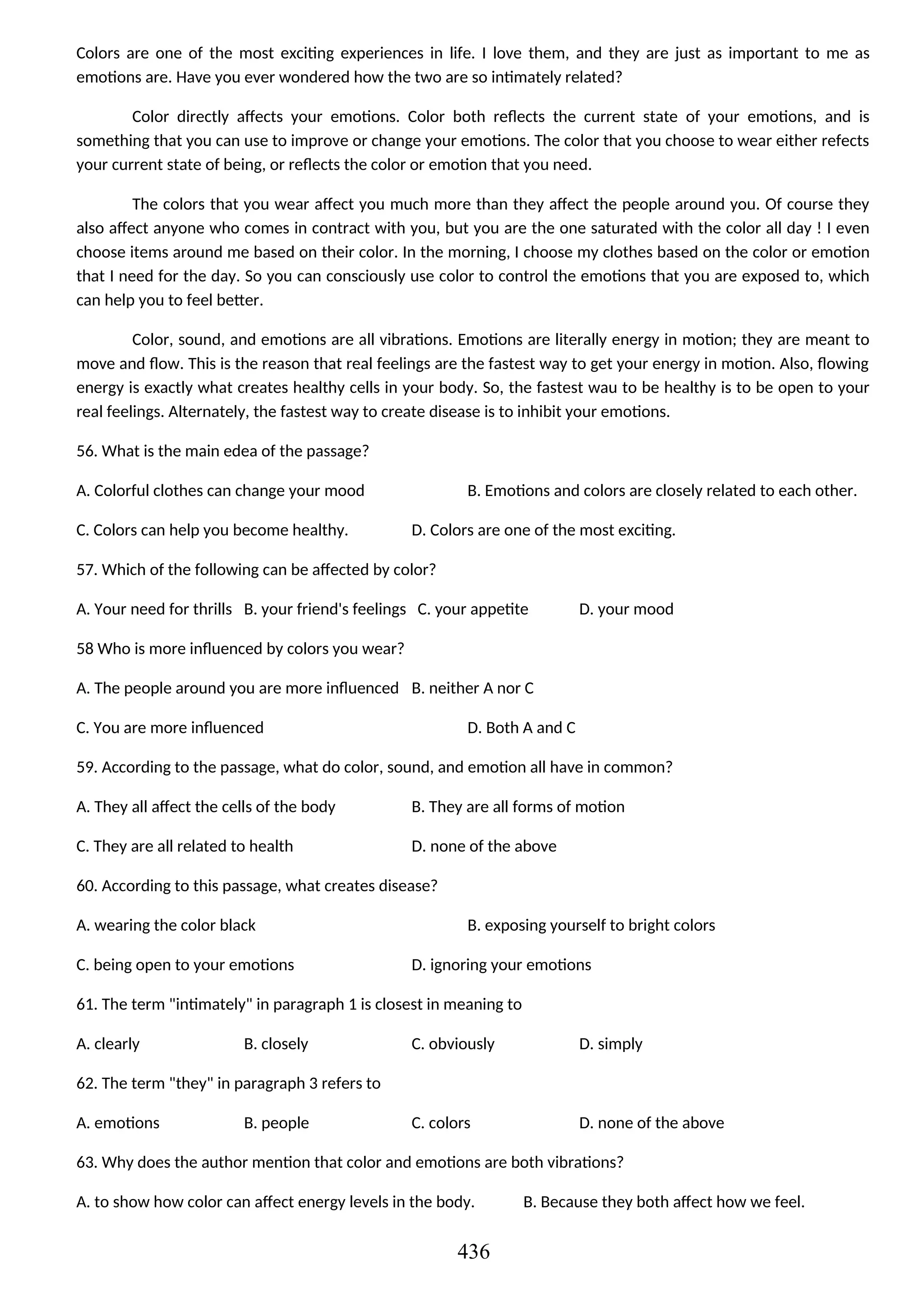 Colors are one of the most exciting experiences in life. I love them, and they are just as important to me as
emotions are. Have you ever wondered how the two are so intimately related?
Color directly affects your emotions. Color both reflects the current state of your emotions, and is
something that you can use to improve or change your emotions. The color that you choose to wear either refects
your current state of being, or reflects the color or emotion that you need.
The colors that you wear affect you much more than they affect the people around you. Of course they
also affect anyone who comes in contract with you, but you are the one saturated with the color all day ! I even
choose items around me based on their color. In the morning, I choose my clothes based on the color or emotion
that I need for the day. So you can consciously use color to control the emotions that you are exposed to, which
can help you to feel better.
Color, sound, and emotions are all vibrations. Emotions are literally energy in motion; they are meant to
move and flow. This is the reason that real feelings are the fastest way to get your energy in motion. Also, flowing
energy is exactly what creates healthy cells in your body. So, the fastest wau to be healthy is to be open to your
real feelings. Alternately, the fastest way to create disease is to inhibit your emotions.
56. What is the main edea of the passage?
A. Colorful clothes can change your mood B. Emotions and colors are closely related to each other.
C. Colors can help you become healthy. D. Colors are one of the most exciting.
57. Which of the following can be affected by color?
A. Your need for thrills B. your friend's feelings C. your appetite D. your mood
58 Who is more influenced by colors you wear?
A. The people around you are more influenced B. neither A nor C
C. You are more influenced D. Both A and C
59. According to the passage, what do color, sound, and emotion all have in common?
A. They all affect the cells of the body B. They are all forms of motion
C. They are all related to health D. none of the above
60. According to this passage, what creates disease?
A. wearing the color black B. exposing yourself to bright colors
C. being open to your emotions D. ignoring your emotions
61. The term "intimately" in paragraph 1 is closest in meaning to
A. clearly B. closely C. obviously D. simply
62. The term "they" in paragraph 3 refers to
A. emotions B. people C. colors D. none of the above
63. Why does the author mention that color and emotions are both vibrations?
A. to show how color can affect energy levels in the body. B. Because they both affect how we feel.
436
 