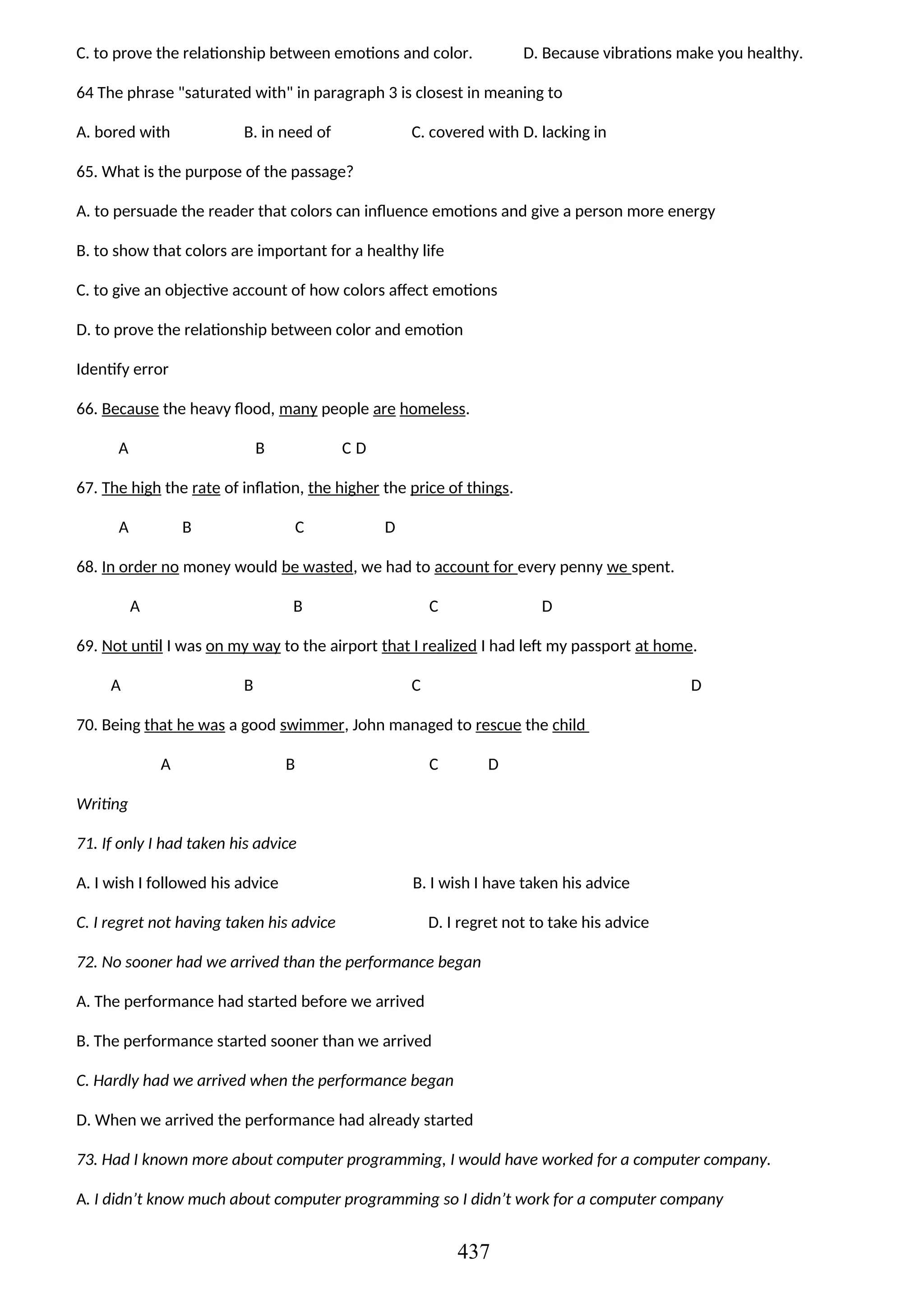 C. to prove the relationship between emotions and color. D. Because vibrations make you healthy.
64 The phrase "saturated with" in paragraph 3 is closest in meaning to
A. bored with B. in need of C. covered with D. lacking in
65. What is the purpose of the passage?
A. to persuade the reader that colors can influence emotions and give a person more energy
B. to show that colors are important for a healthy life
C. to give an objective account of how colors affect emotions
D. to prove the relationship between color and emotion
Identify error
66. Because the heavy flood, many people are homeless.
A B C D
67. The high the rate of inflation, the higher the price of things.
A B C D
68. In order no money would be wasted, we had to account for every penny we spent.
A B C D
69. Not until I was on my way to the airport that I realized I had left my passport at home.
A B C D
70. Being that he was a good swimmer, John managed to rescue the child
A B C D
Writing
71. If only I had taken his advice
A. I wish I followed his advice B. I wish I have taken his advice
C. I regret not having taken his advice D. I regret not to take his advice
72. No sooner had we arrived than the performance began
A. The performance had started before we arrived
B. The performance started sooner than we arrived
C. Hardly had we arrived when the performance began
D. When we arrived the performance had already started
73. Had I known more about computer programming, I would have worked for a computer company.
A. I didn’t know much about computer programming so I didn’t work for a computer company
437
 