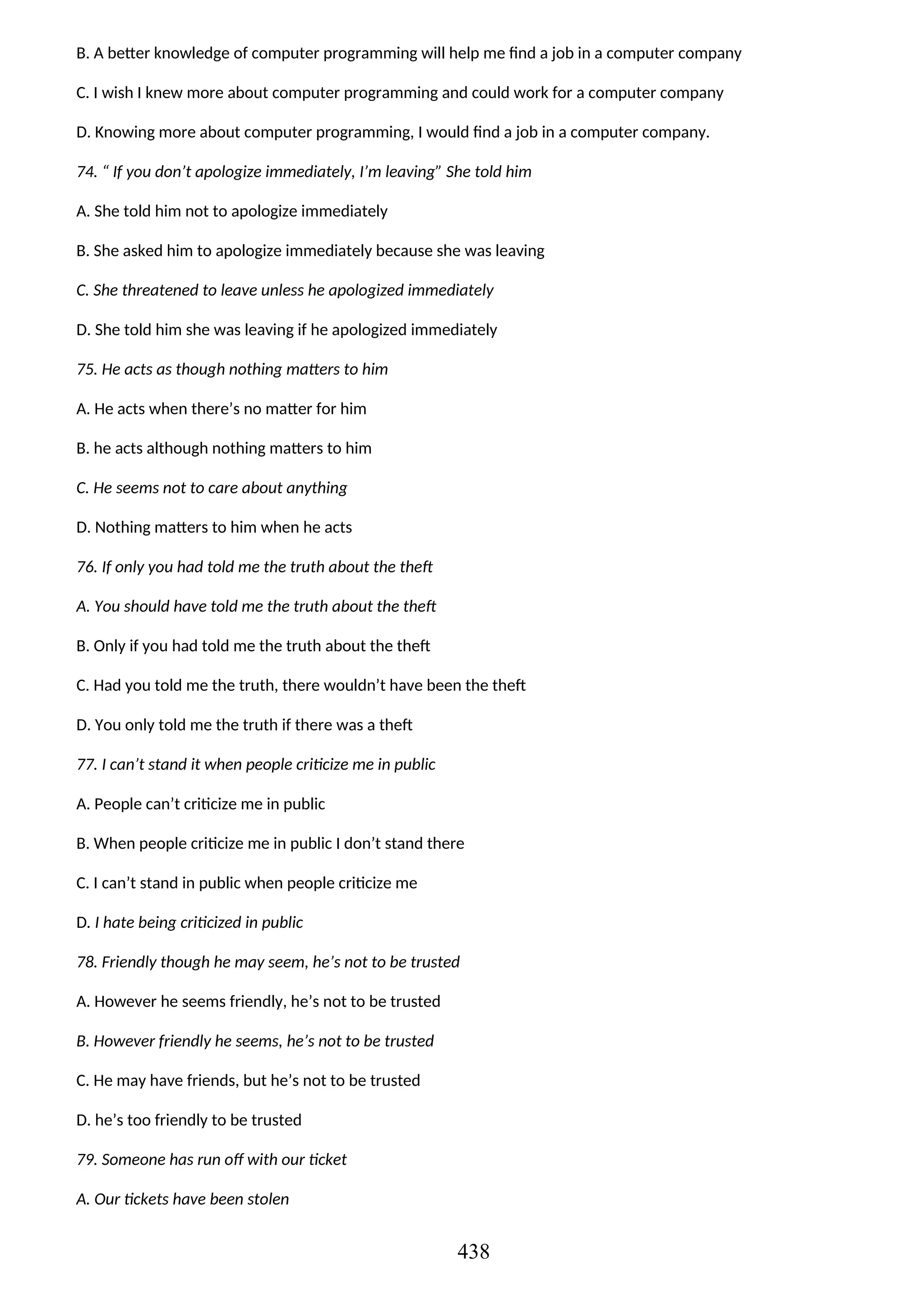B. A better knowledge of computer programming will help me find a job in a computer company
C. I wish I knew more about computer programming and could work for a computer company
D. Knowing more about computer programming, I would find a job in a computer company.
74. “ If you don’t apologize immediately, I’m leaving” She told him
A. She told him not to apologize immediately
B. She asked him to apologize immediately because she was leaving
C. She threatened to leave unless he apologized immediately
D. She told him she was leaving if he apologized immediately
75. He acts as though nothing matters to him
A. He acts when there’s no matter for him
B. he acts although nothing matters to him
C. He seems not to care about anything
D. Nothing matters to him when he acts
76. If only you had told me the truth about the theft
A. You should have told me the truth about the theft
B. Only if you had told me the truth about the theft
C. Had you told me the truth, there wouldn’t have been the theft
D. You only told me the truth if there was a theft
77. I can’t stand it when people criticize me in public
A. People can’t criticize me in public
B. When people criticize me in public I don’t stand there
C. I can’t stand in public when people criticize me
D. I hate being criticized in public
78. Friendly though he may seem, he’s not to be trusted
A. However he seems friendly, he’s not to be trusted
B. However friendly he seems, he’s not to be trusted
C. He may have friends, but he’s not to be trusted
D. he’s too friendly to be trusted
79. Someone has run off with our ticket
A. Our tickets have been stolen
438
 