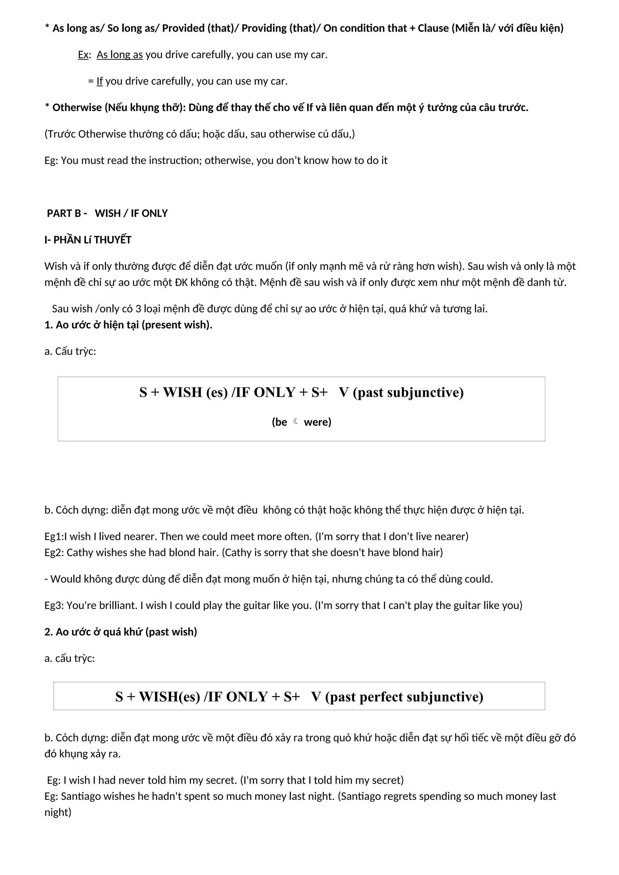* As long as/ So long as/ Provided (that)/ Providing (that)/ On condition that + Clause (Miễn là/ với điều kiện)
Ex: As long as you drive carefully, you can use my car.
= If you drive carefully, you can use my car.
* Otherwise (Nếu khụng thỡ): Dùng để thay thế cho vế If và liên quan đến một ý tưởng của câu trước.
(Trước Otherwise thường có dấu; hoặc dấu, sau otherwise cú dấu,)
Eg: You must read the instruction; otherwise, you don’t know how to do it
PART B - WISH / IF ONLY
I- PHẦN Lí THUYẾT
Wish và if only thường được để diễn đạt ước muốn (if only mạnh mẽ và rừ ràng hơn wish). Sau wish và only là một
mệnh đề chỉ sự ao ước một ĐK không có thật. Mệnh đề sau wish và if only được xem như một mệnh đề danh từ.
Sau wish /only có 3 loại mệnh đề được dùng để chỉ sự ao ước ở hiện tại, quá khứ và tương lai.
1. Ao ước ở hiện tại (present wish).
a. Cấu trỳc:
b. Cỏch dựng: diễn đạt mong ước về một điều không có thật hoặc không thể thực hiện được ở hiện tại.
Eg1:I wish I lived nearer. Then we could meet more often. (I'm sorry that I don't live nearer)
Eg2: Cathy wishes she had blond hair. (Cathy is sorry that she doesn't have blond hair)
- Would không được dùng để diễn đạt mong muốn ở hiện tại, nhưng chúng ta có thể dùng could.
Eg3: You're brilliant. I wish I could play the guitar like you. (I'm sorry that I can't play the guitar like you)
2. Ao ước ở quá khứ (past wish)
a. cấu trỳc:
b. Cỏch dựng: diễn đạt mong ước về một điều đó xảy ra trong quỏ khứ hoặc diễn đạt sự hối tiếc về một điều gỡ đó
đó khụng xảy ra.
Eg: I wish I had never told him my secret. (I'm sorry that I told him my secret)
Eg: Santiago wishes he hadn't spent so much money last night. (Santiago regrets spending so much money last
night)
S + WISH (es) /IF ONLY + S+ V (past subjunctive)
(be  were)
S + WISH(es) /IF ONLY + S+ V (past perfect subjunctive)
 