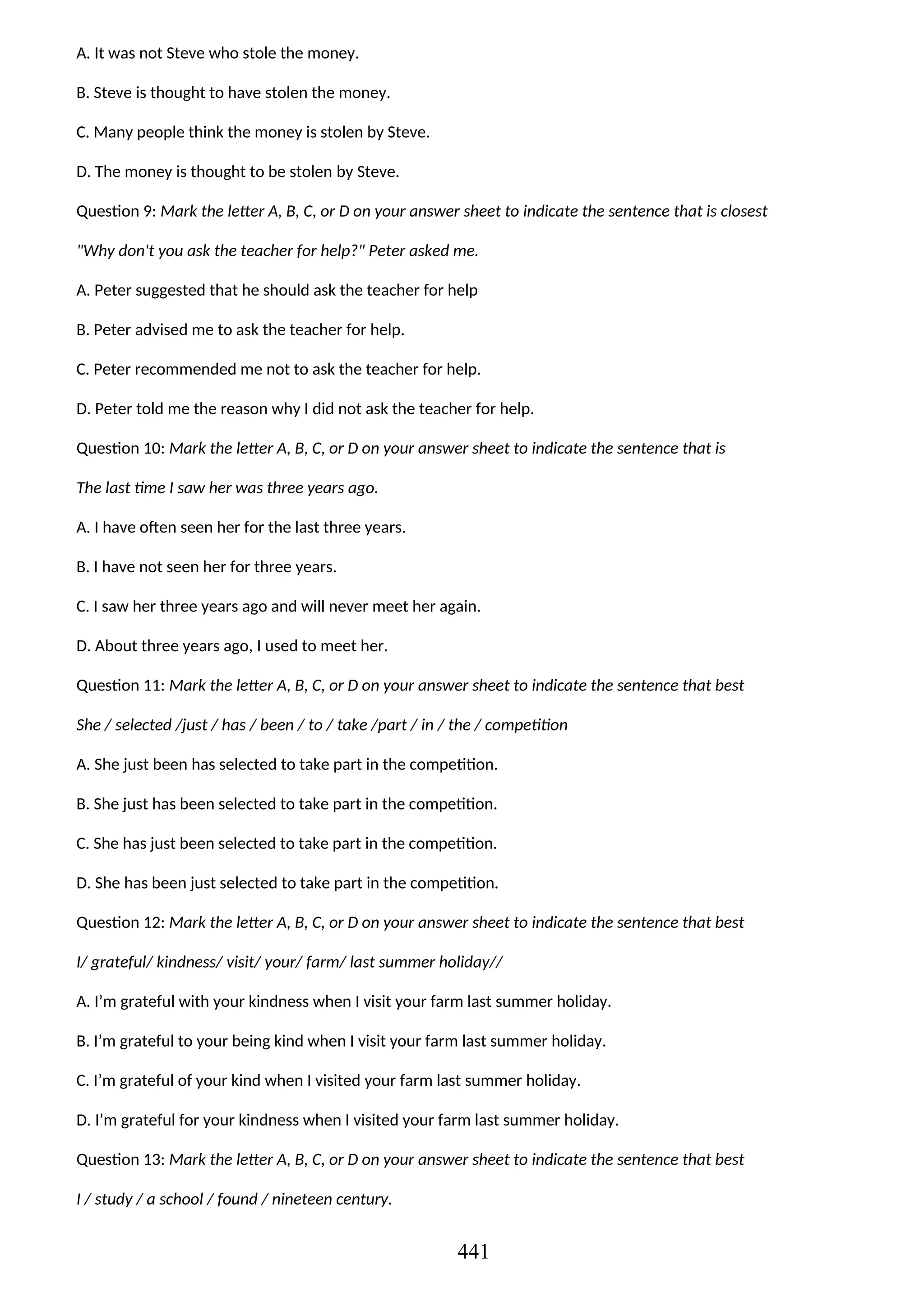 A. It was not Steve who stole the money.
B. Steve is thought to have stolen the money.
C. Many people think the money is stolen by Steve.
D. The money is thought to be stolen by Steve.
Question 9: Mark the letter A, B, C, or D on your answer sheet to indicate the sentence that is closest
"Why don't you ask the teacher for help?" Peter asked me.
A. Peter suggested that he should ask the teacher for help
B. Peter advised me to ask the teacher for help.
C. Peter recommended me not to ask the teacher for help.
D. Peter told me the reason why I did not ask the teacher for help.
Question 10: Mark the letter A, B, C, or D on your answer sheet to indicate the sentence that is
The last time I saw her was three years ago.
A. I have often seen her for the last three years.
B. I have not seen her for three years.
C. I saw her three years ago and will never meet her again.
D. About three years ago, I used to meet her.
Question 11: Mark the letter A, B, C, or D on your answer sheet to indicate the sentence that best
She / selected /just / has / been / to / take /part / in / the / competition
A. She just been has selected to take part in the competition.
B. She just has been selected to take part in the competition.
C. She has just been selected to take part in the competition.
D. She has been just selected to take part in the competition.
Question 12: Mark the letter A, B, C, or D on your answer sheet to indicate the sentence that best
I/ grateful/ kindness/ visit/ your/ farm/ last summer holiday//
A. I’m grateful with your kindness when I visit your farm last summer holiday.
B. I’m grateful to your being kind when I visit your farm last summer holiday.
C. I’m grateful of your kind when I visited your farm last summer holiday.
D. I’m grateful for your kindness when I visited your farm last summer holiday.
Question 13: Mark the letter A, B, C, or D on your answer sheet to indicate the sentence that best
I / study / a school / found / nineteen century.
441
 