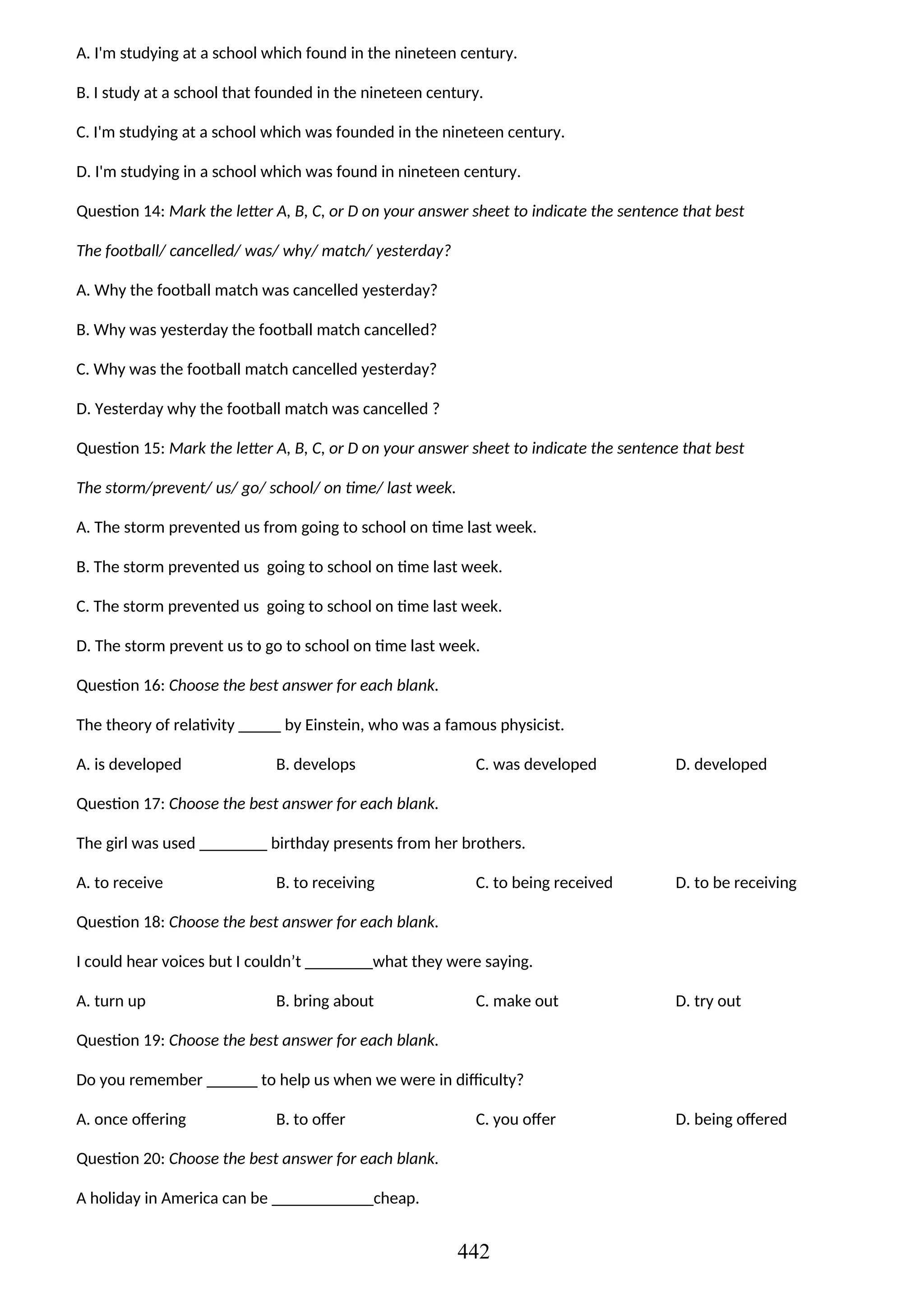A. I'm studying at a school which found in the nineteen century.
B. I study at a school that founded in the nineteen century.
C. I'm studying at a school which was founded in the nineteen century.
D. I'm studying in a school which was found in nineteen century.
Question 14: Mark the letter A, B, C, or D on your answer sheet to indicate the sentence that best
The football/ cancelled/ was/ why/ match/ yesterday?
A. Why the football match was cancelled yesterday?
B. Why was yesterday the football match cancelled?
C. Why was the football match cancelled yesterday?
D. Yesterday why the football match was cancelled ?
Question 15: Mark the letter A, B, C, or D on your answer sheet to indicate the sentence that best
The storm/prevent/ us/ go/ school/ on time/ last week.
A. The storm prevented us from going to school on time last week.
B. The storm prevented us going to school on time last week.
C. The storm prevented us going to school on time last week.
D. The storm prevent us to go to school on time last week.
Question 16: Choose the best answer for each blank.
The theory of relativity _____ by Einstein, who was a famous physicist.
A. is developed B. develops C. was developed D. developed
Question 17: Choose the best answer for each blank.
The girl was used ________ birthday presents from her brothers.
A. to receive B. to receiving C. to being received D. to be receiving
Question 18: Choose the best answer for each blank.
I could hear voices but I couldn’t ________what they were saying.
A. turn up B. bring about C. make out D. try out
Question 19: Choose the best answer for each blank.
Do you remember ______ to help us when we were in difficulty?
A. once offering B. to offer C. you offer D. being offered
Question 20: Choose the best answer for each blank.
A holiday in America can be ____________cheap.
442
 