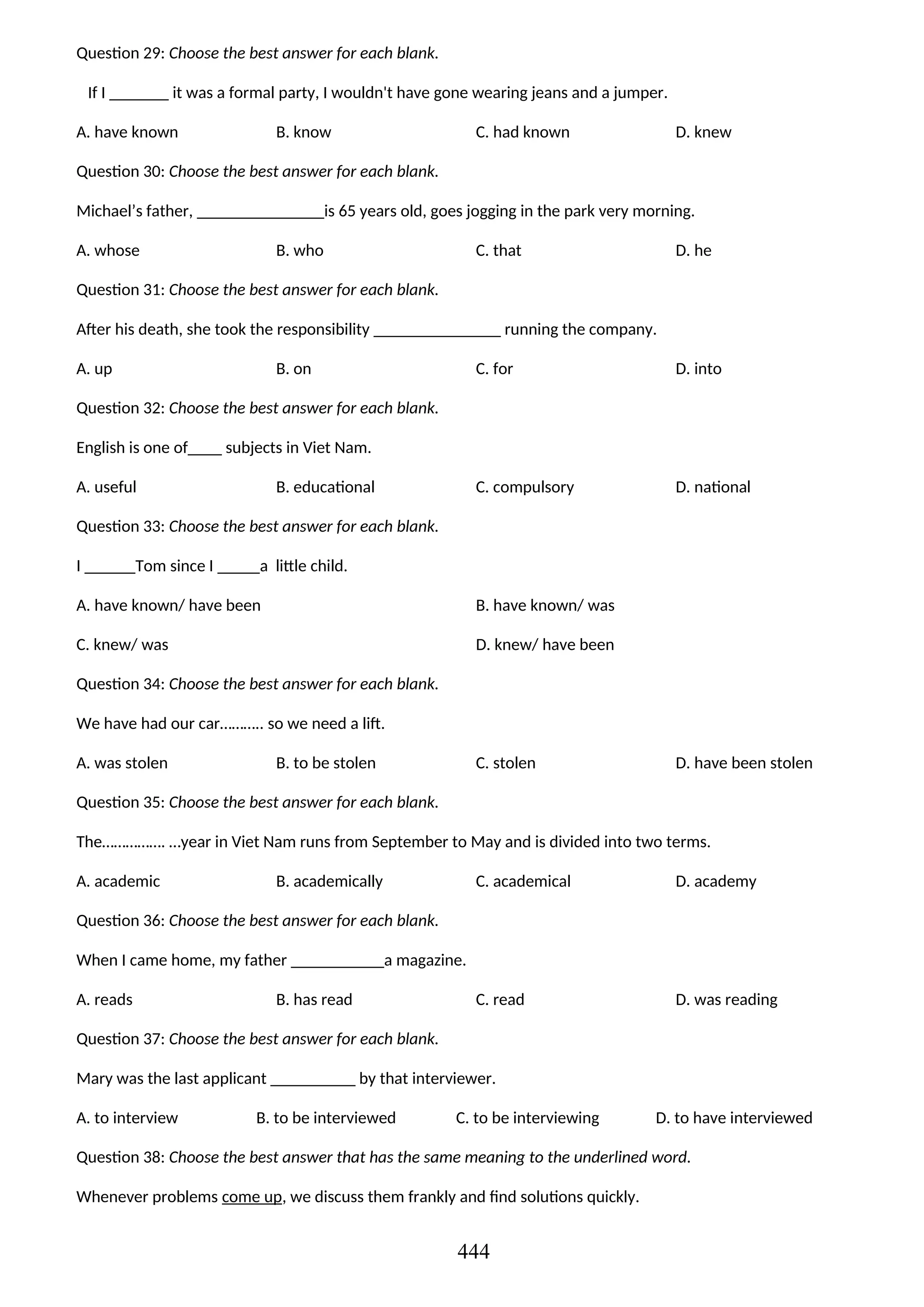 Question 29: Choose the best answer for each blank.
If I _______ it was a formal party, I wouldn't have gone wearing jeans and a jumper.
A. have known B. know C. had known D. knew
Question 30: Choose the best answer for each blank.
Michael’s father, _______________is 65 years old, goes jogging in the park very morning.
A. whose B. who C. that D. he
Question 31: Choose the best answer for each blank.
After his death, she took the responsibility _______________ running the company.
A. up B. on C. for D. into
Question 32: Choose the best answer for each blank.
English is one of____ subjects in Viet Nam.
A. useful B. educational C. compulsory D. national
Question 33: Choose the best answer for each blank.
I ______Tom since I _____a little child.
A. have known/ have been B. have known/ was
C. knew/ was D. knew/ have been
Question 34: Choose the best answer for each blank.
We have had our car……….. so we need a lift.
A. was stolen B. to be stolen C. stolen D. have been stolen
Question 35: Choose the best answer for each blank.
The……………. …year in Viet Nam runs from September to May and is divided into two terms.
A. academic B. academically C. academical D. academy
Question 36: Choose the best answer for each blank.
When I came home, my father ___________a magazine.
A. reads B. has read C. read D. was reading
Question 37: Choose the best answer for each blank.
Mary was the last applicant __________ by that interviewer.
A. to interview B. to be interviewed C. to be interviewing D. to have interviewed
Question 38: Choose the best answer that has the same meaning to the underlined word.
Whenever problems come up, we discuss them frankly and find solutions quickly.
444
 