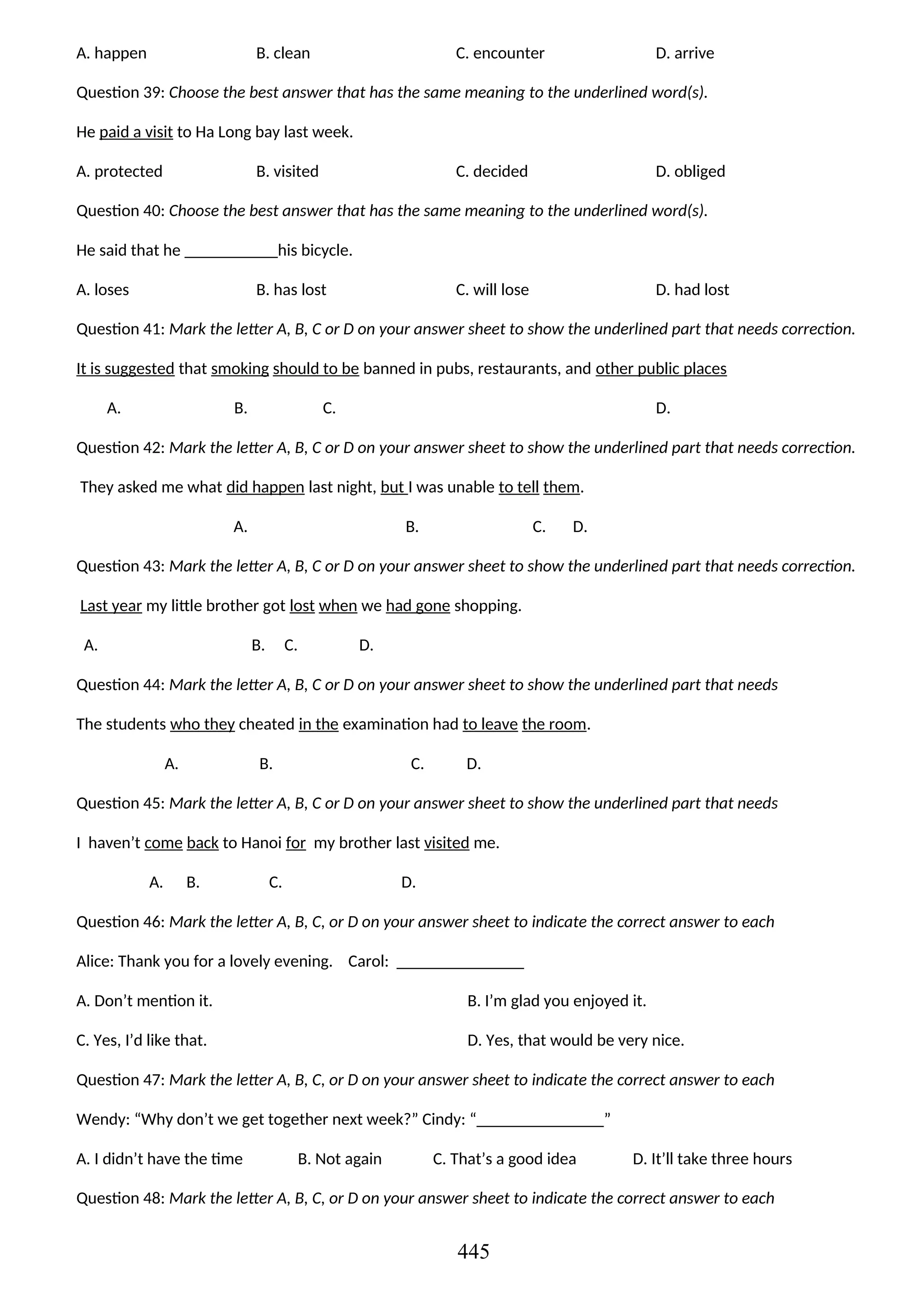 A. happen B. clean C. encounter D. arrive
Question 39: Choose the best answer that has the same meaning to the underlined word(s).
He paid a visit to Ha Long bay last week.
A. protected B. visited C. decided D. obliged
Question 40: Choose the best answer that has the same meaning to the underlined word(s).
He said that he ___________his bicycle.
A. loses B. has lost C. will lose D. had lost
Question 41: Mark the letter A, B, C or D on your answer sheet to show the underlined part that needs correction.
It is suggested that smoking should to be banned in pubs, restaurants, and other public places
A. B. C. D.
Question 42: Mark the letter A, B, C or D on your answer sheet to show the underlined part that needs correction.
They asked me what did happen last night, but I was unable to tell them.
A. B. C. D.
Question 43: Mark the letter A, B, C or D on your answer sheet to show the underlined part that needs correction.
Last year my little brother got lost when we had gone shopping.
A. B. C. D.
Question 44: Mark the letter A, B, C or D on your answer sheet to show the underlined part that needs
The students who they cheated in the examination had to leave the room.
A. B. C. D.
Question 45: Mark the letter A, B, C or D on your answer sheet to show the underlined part that needs
I haven’t come back to Hanoi for my brother last visited me.
A. B. C. D.
Question 46: Mark the letter A, B, C, or D on your answer sheet to indicate the correct answer to each
Alice: Thank you for a lovely evening. Carol: _______________
A. Don’t mention it. B. I’m glad you enjoyed it.
C. Yes, I’d like that. D. Yes, that would be very nice.
Question 47: Mark the letter A, B, C, or D on your answer sheet to indicate the correct answer to each
Wendy: “Why don’t we get together next week?” Cindy: “_______________”
A. I didn’t have the time B. Not again C. That’s a good idea D. It’ll take three hours
Question 48: Mark the letter A, B, C, or D on your answer sheet to indicate the correct answer to each
445
 