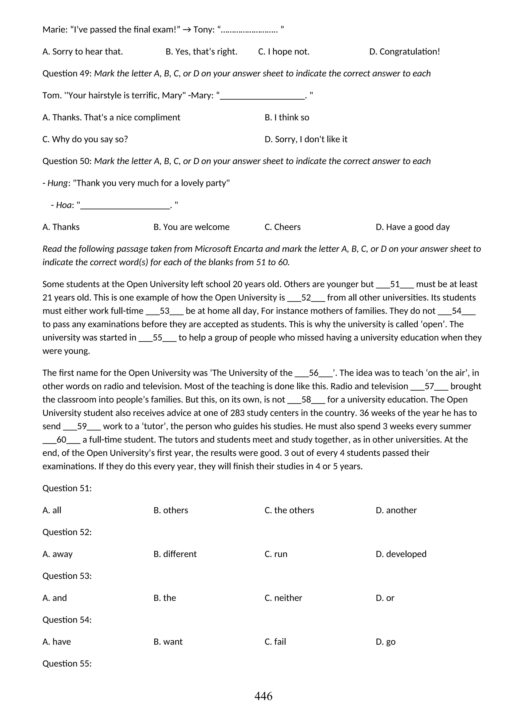 Marie: “I’ve passed the final exam!” → Tony: “…………………….. ”
A. Sorry to hear that. B. Yes, that’s right. C. I hope not. D. Congratulation!
Question 49: Mark the letter A, B, C, or D on your answer sheet to indicate the correct answer to each
Tom. ''Your hairstyle is terrific, Mary" -Mary: “__________________. "
A. Thanks. That's a nice compliment B. I think so
C. Why do you say so? D. Sorry, I don't like it
Question 50: Mark the letter A, B, C, or D on your answer sheet to indicate the correct answer to each
- Hung: "Thank you very much for a lovely party"
- Hoa: "___________________. "
A. Thanks B. You are welcome C. Cheers D. Have a good day
Read the following passage taken from Microsoft Encarta and mark the letter A, B, C, or D on your answer sheet to
indicate the correct word(s) for each of the blanks from 51 to 60.
Some students at the Open University left school 20 years old. Others are younger but ___51___ must be at least
21 years old. This is one example of how the Open University is ___52___ from all other universities. Its students
must either work full-time ___53___ be at home all day, For instance mothers of families. They do not ___54___
to pass any examinations before they are accepted as students. This is why the university is called ‘open’. The
university was started in ___55___ to help a group of people who missed having a university education when they
were young.
The first name for the Open University was ‘The University of the ___56___’. The idea was to teach ‘on the air’, in
other words on radio and television. Most of the teaching is done like this. Radio and television ___57___ brought
the classroom into people’s families. But this, on its own, is not ___58___ for a university education. The Open
University student also receives advice at one of 283 study centers in the country. 36 weeks of the year he has to
send ___59___ work to a ‘tutor’, the person who guides his studies. He must also spend 3 weeks every summer
___60___ a full-time student. The tutors and students meet and study together, as in other universities. At the
end, of the Open University’s first year, the results were good. 3 out of every 4 students passed their
examinations. If they do this every year, they will finish their studies in 4 or 5 years.
Question 51:
A. all B. others C. the others D. another
Question 52:
A. away B. different C. run D. developed
Question 53:
A. and B. the C. neither D. or
Question 54:
A. have B. want C. fail D. go
Question 55:
446
 
