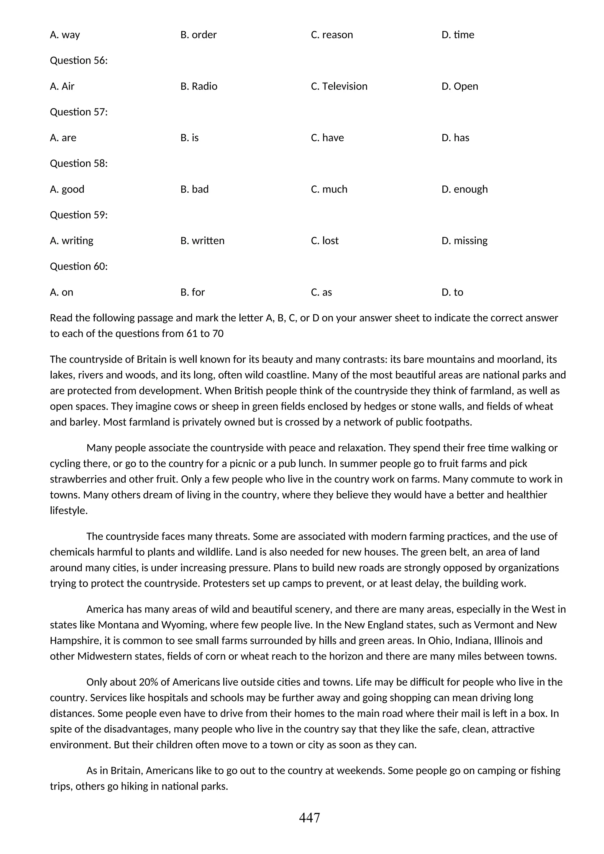 A. way B. order C. reason D. time
Question 56:
A. Air B. Radio C. Television D. Open
Question 57:
A. are B. is C. have D. has
Question 58:
A. good B. bad C. much D. enough
Question 59:
A. writing B. written C. lost D. missing
Question 60:
A. on B. for C. as D. to
Read the following passage and mark the letter A, B, C, or D on your answer sheet to indicate the correct answer
to each of the questions from 61 to 70
The countryside of Britain is well known for its beauty and many contrasts: its bare mountains and moorland, its
lakes, rivers and woods, and its long, often wild coastline. Many of the most beautiful areas are national parks and
are protected from development. When British people think of the countryside they think of farmland, as well as
open spaces. They imagine cows or sheep in green fields enclosed by hedges or stone walls, and fields of wheat
and barley. Most farmland is privately owned but is crossed by a network of public footpaths.
Many people associate the countryside with peace and relaxation. They spend their free time walking or
cycling there, or go to the country for a picnic or a pub lunch. In summer people go to fruit farms and pick
strawberries and other fruit. Only a few people who live in the country work on farms. Many commute to work in
towns. Many others dream of living in the country, where they believe they would have a better and healthier
lifestyle.
The countryside faces many threats. Some are associated with modern farming practices, and the use of
chemicals harmful to plants and wildlife. Land is also needed for new houses. The green belt, an area of land
around many cities, is under increasing pressure. Plans to build new roads are strongly opposed by organizations
trying to protect the countryside. Protesters set up camps to prevent, or at least delay, the building work.
America has many areas of wild and beautiful scenery, and there are many areas, especially in the West in
states like Montana and Wyoming, where few people live. In the New England states, such as Vermont and New
Hampshire, it is common to see small farms surrounded by hills and green areas. In Ohio, Indiana, Illinois and
other Midwestern states, fields of corn or wheat reach to the horizon and there are many miles between towns.
Only about 20% of Americans live outside cities and towns. Life may be difficult for people who live in the
country. Services like hospitals and schools may be further away and going shopping can mean driving long
distances. Some people even have to drive from their homes to the main road where their mail is left in a box. In
spite of the disadvantages, many people who live in the country say that they like the safe, clean, attractive
environment. But their children often move to a town or city as soon as they can.
As in Britain, Americans like to go out to the country at weekends. Some people go on camping or fishing
trips, others go hiking in national parks.
447
 