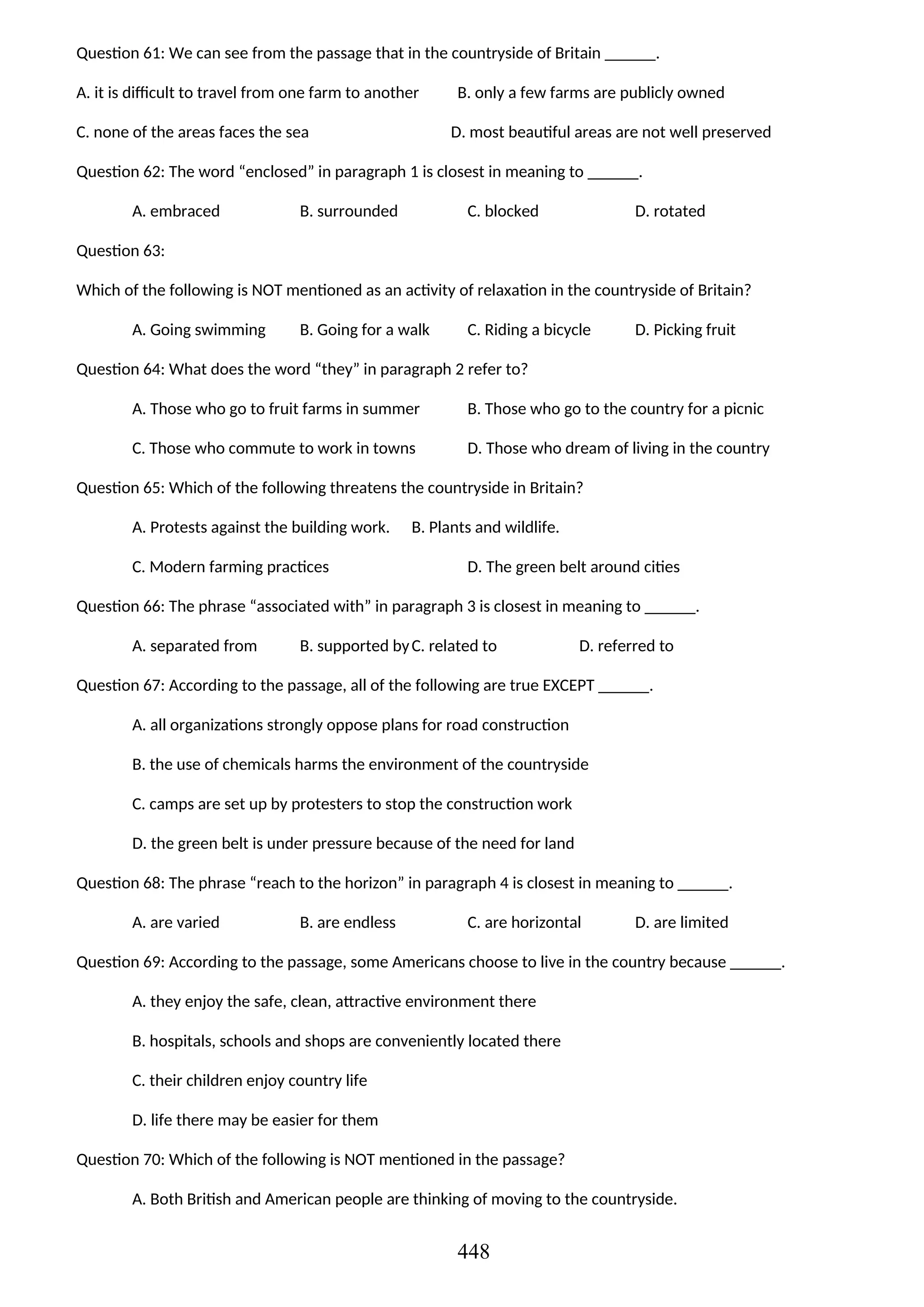 Question 61: We can see from the passage that in the countryside of Britain ______.
A. it is difficult to travel from one farm to another B. only a few farms are publicly owned
C. none of the areas faces the sea D. most beautiful areas are not well preserved
Question 62: The word “enclosed” in paragraph 1 is closest in meaning to ______.
A. embraced B. surrounded C. blocked D. rotated
Question 63:
Which of the following is NOT mentioned as an activity of relaxation in the countryside of Britain?
A. Going swimming B. Going for a walk C. Riding a bicycle D. Picking fruit
Question 64: What does the word “they” in paragraph 2 refer to?
A. Those who go to fruit farms in summer B. Those who go to the country for a picnic
C. Those who commute to work in towns D. Those who dream of living in the country
Question 65: Which of the following threatens the countryside in Britain?
A. Protests against the building work. B. Plants and wildlife.
C. Modern farming practices D. The green belt around cities
Question 66: The phrase “associated with” in paragraph 3 is closest in meaning to ______.
A. separated from B. supported byC. related to D. referred to
Question 67: According to the passage, all of the following are true EXCEPT ______.
A. all organizations strongly oppose plans for road construction
B. the use of chemicals harms the environment of the countryside
C. camps are set up by protesters to stop the construction work
D. the green belt is under pressure because of the need for land
Question 68: The phrase “reach to the horizon” in paragraph 4 is closest in meaning to ______.
A. are varied B. are endless C. are horizontal D. are limited
Question 69: According to the passage, some Americans choose to live in the country because ______.
A. they enjoy the safe, clean, attractive environment there
B. hospitals, schools and shops are conveniently located there
C. their children enjoy country life
D. life there may be easier for them
Question 70: Which of the following is NOT mentioned in the passage?
A. Both British and American people are thinking of moving to the countryside.
448
 