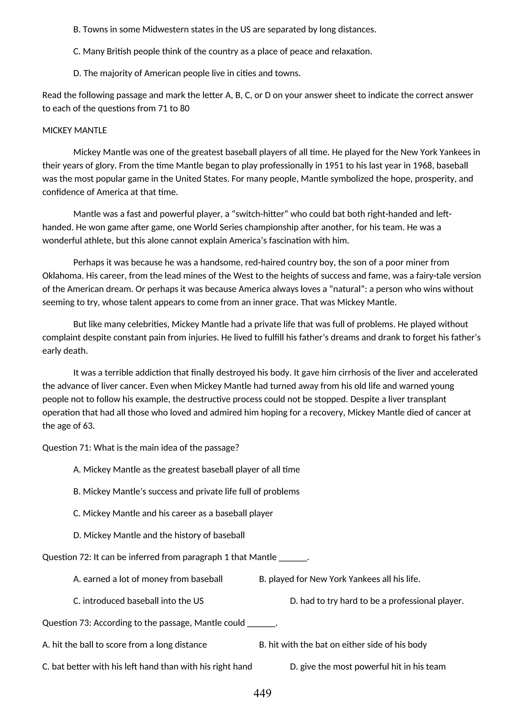 B. Towns in some Midwestern states in the US are separated by long distances.
C. Many British people think of the country as a place of peace and relaxation.
D. The majority of American people live in cities and towns.
Read the following passage and mark the letter A, B, C, or D on your answer sheet to indicate the correct answer
to each of the questions from 71 to 80
MICKEY MANTLE
Mickey Mantle was one of the greatest baseball players of all time. He played for the New York Yankees in
their years of glory. From the time Mantle began to play professionally in 1951 to his last year in 1968, baseball
was the most popular game in the United States. For many people, Mantle symbolized the hope, prosperity, and
confidence of America at that time.
Mantle was a fast and powerful player, a “switch-hitter” who could bat both right-handed and left-
handed. He won game after game, one World Series championship after another, for his team. He was a
wonderful athlete, but this alone cannot explain America’s fascination with him.
Perhaps it was because he was a handsome, red-haired country boy, the son of a poor miner from
Oklahoma. His career, from the lead mines of the West to the heights of success and fame, was a fairy-tale version
of the American dream. Or perhaps it was because America always loves a “natural”: a person who wins without
seeming to try, whose talent appears to come from an inner grace. That was Mickey Mantle.
But like many celebrities, Mickey Mantle had a private life that was full of problems. He played without
complaint despite constant pain from injuries. He lived to fulfill his father’s dreams and drank to forget his father’s
early death.
It was a terrible addiction that finally destroyed his body. It gave him cirrhosis of the liver and accelerated
the advance of liver cancer. Even when Mickey Mantle had turned away from his old life and warned young
people not to follow his example, the destructive process could not be stopped. Despite a liver transplant
operation that had all those who loved and admired him hoping for a recovery, Mickey Mantle died of cancer at
the age of 63.
Question 71: What is the main idea of the passage?
A. Mickey Mantle as the greatest baseball player of all time
B. Mickey Mantle’s success and private life full of problems
C. Mickey Mantle and his career as a baseball player
D. Mickey Mantle and the history of baseball
Question 72: It can be inferred from paragraph 1 that Mantle ______.
A. earned a lot of money from baseball B. played for New York Yankees all his life.
C. introduced baseball into the US D. had to try hard to be a professional player.
Question 73: According to the passage, Mantle could ______.
A. hit the ball to score from a long distance B. hit with the bat on either side of his body
C. bat better with his left hand than with his right hand D. give the most powerful hit in his team
449
 