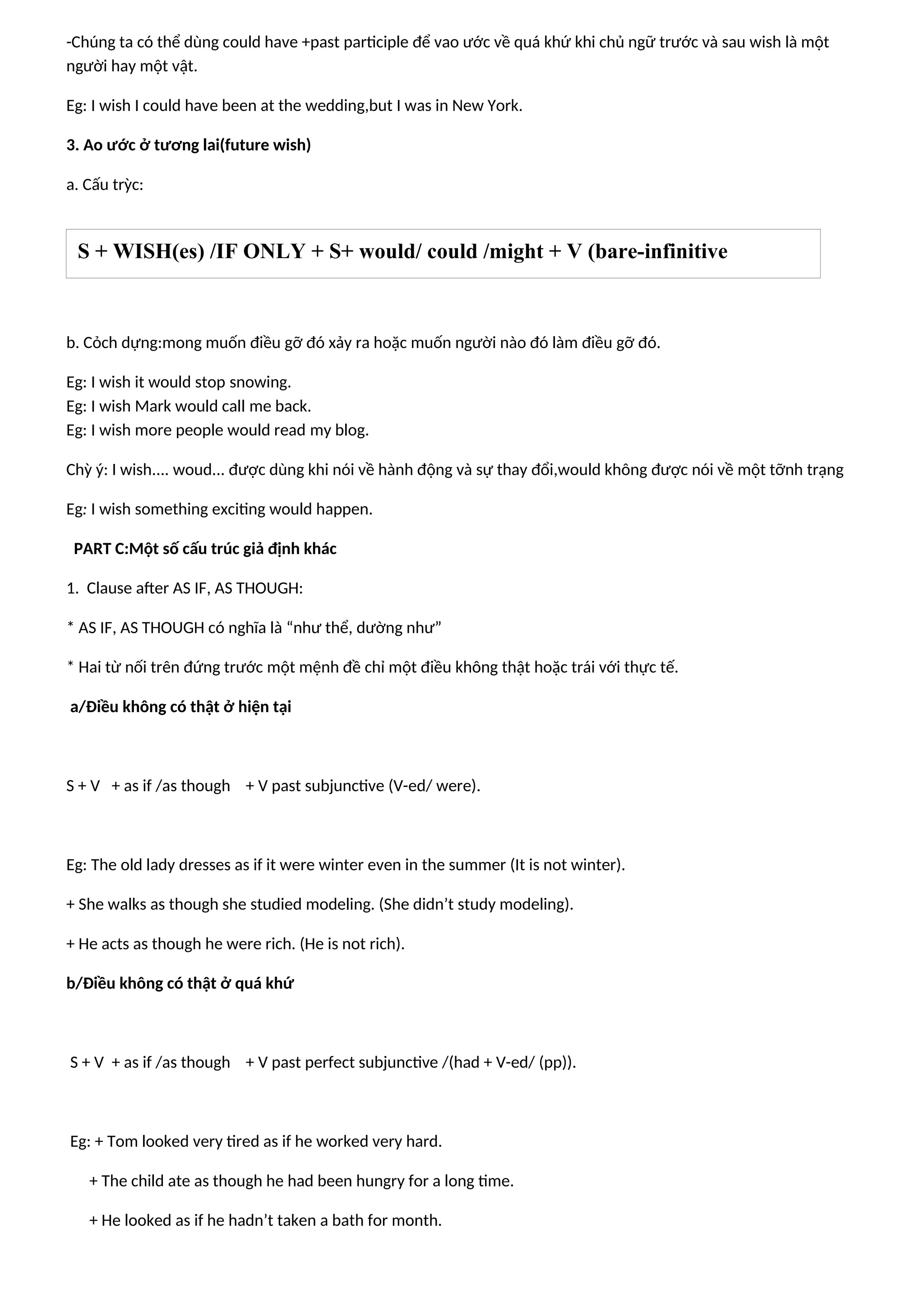 -Chúng ta có thể dùng could have +past participle để vao ước về quá khứ khi chủ ngữ trước và sau wish là một
người hay một vật.
Eg: I wish I could have been at the wedding,but I was in New York.
3. Ao ước ở tương lai(future wish)
a. Cấu trỳc:
b. Cỏch dựng:mong muốn điều gỡ đó xảy ra hoặc muốn người nào đó làm điều gỡ đó.
Eg: I wish it would stop snowing.
Eg: I wish Mark would call me back.
Eg: I wish more people would read my blog.
Chỳ ý: I wish.... woud... được dùng khi nói về hành động và sự thay đổi,would không được nói về một tỡnh trạng
Eg: I wish something exciting would happen.
PART C:Một số cấu trúc giả định khác
1. Clause after AS IF, AS THOUGH:
* AS IF, AS THOUGH có nghĩa là “như thể, dường như”
* Hai từ nối trên đứng trước một mệnh đề chỉ một điều không thật hoặc trái với thực tế.
a/Điều không có thật ở hiện tại
S + V + as if /as though + V past subjunctive (V-ed/ were).
Eg: The old lady dresses as if it were winter even in the summer (It is not winter).
+ She walks as though she studied modeling. (She didn’t study modeling).
+ He acts as though he were rich. (He is not rich).
b/Điều không có thật ở quá khứ
S + V + as if /as though + V past perfect subjunctive /(had + V-ed/ (pp)).
Eg: + Tom looked very tired as if he worked very hard.
+ The child ate as though he had been hungry for a long time.
+ He looked as if he hadn’t taken a bath for month.
S + WISH(es) /IF ONLY + S+ would/ could /might + V (bare-infinitive
 