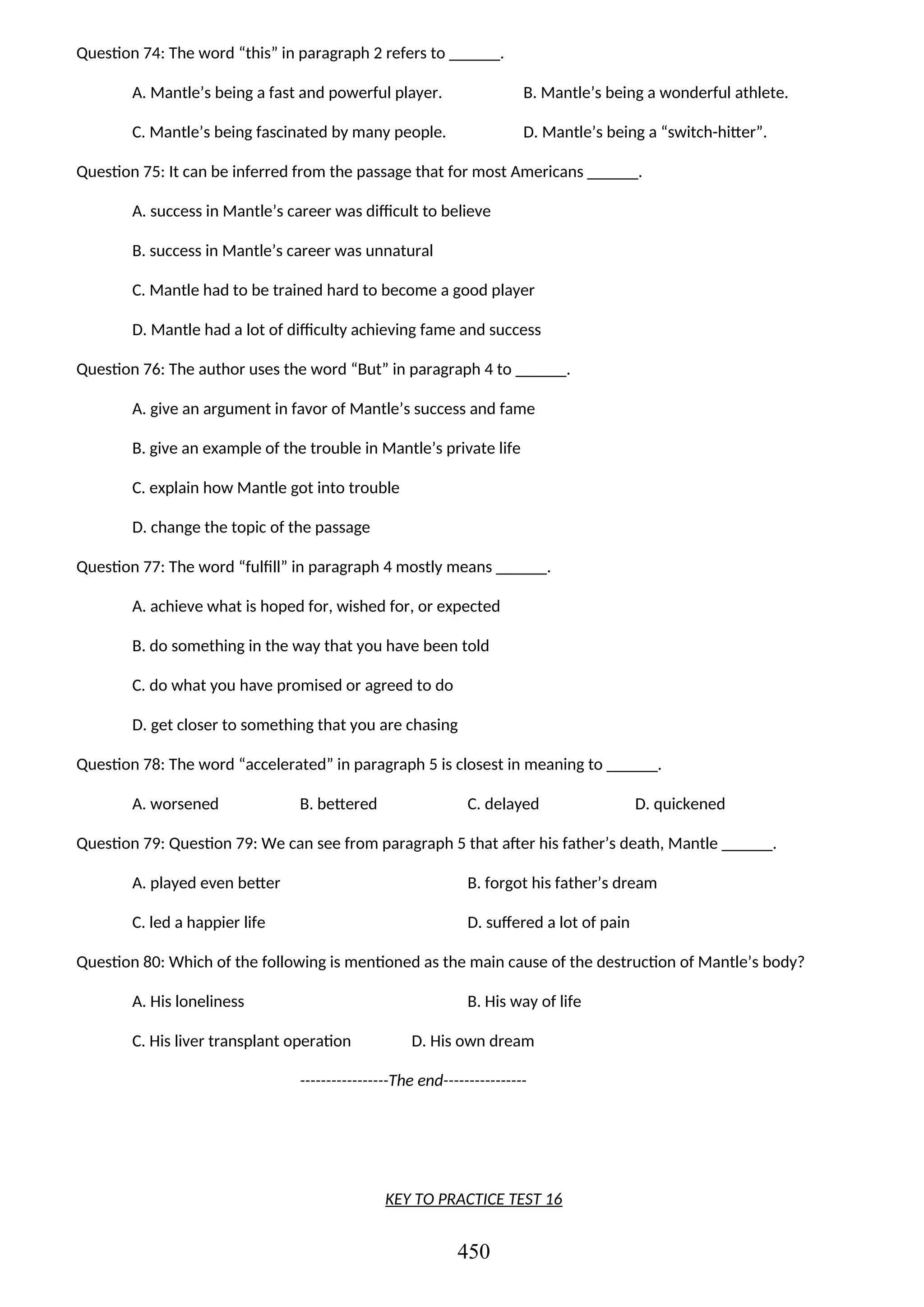 Question 74: The word “this” in paragraph 2 refers to ______.
A. Mantle’s being a fast and powerful player. B. Mantle’s being a wonderful athlete.
C. Mantle’s being fascinated by many people. D. Mantle’s being a “switch-hitter”.
Question 75: It can be inferred from the passage that for most Americans ______.
A. success in Mantle’s career was difficult to believe
B. success in Mantle’s career was unnatural
C. Mantle had to be trained hard to become a good player
D. Mantle had a lot of difficulty achieving fame and success
Question 76: The author uses the word “But” in paragraph 4 to ______.
A. give an argument in favor of Mantle’s success and fame
B. give an example of the trouble in Mantle’s private life
C. explain how Mantle got into trouble
D. change the topic of the passage
Question 77: The word “fulfill” in paragraph 4 mostly means ______.
A. achieve what is hoped for, wished for, or expected
B. do something in the way that you have been told
C. do what you have promised or agreed to do
D. get closer to something that you are chasing
Question 78: The word “accelerated” in paragraph 5 is closest in meaning to ______.
A. worsened B. bettered C. delayed D. quickened
Question 79: Question 79: We can see from paragraph 5 that after his father’s death, Mantle ______.
A. played even better B. forgot his father’s dream
C. led a happier life D. suffered a lot of pain
Question 80: Which of the following is mentioned as the main cause of the destruction of Mantle’s body?
A. His loneliness B. His way of life
C. His liver transplant operation D. His own dream
-----------------The end----------------
KEY TO PRACTICE TEST 16
450
 