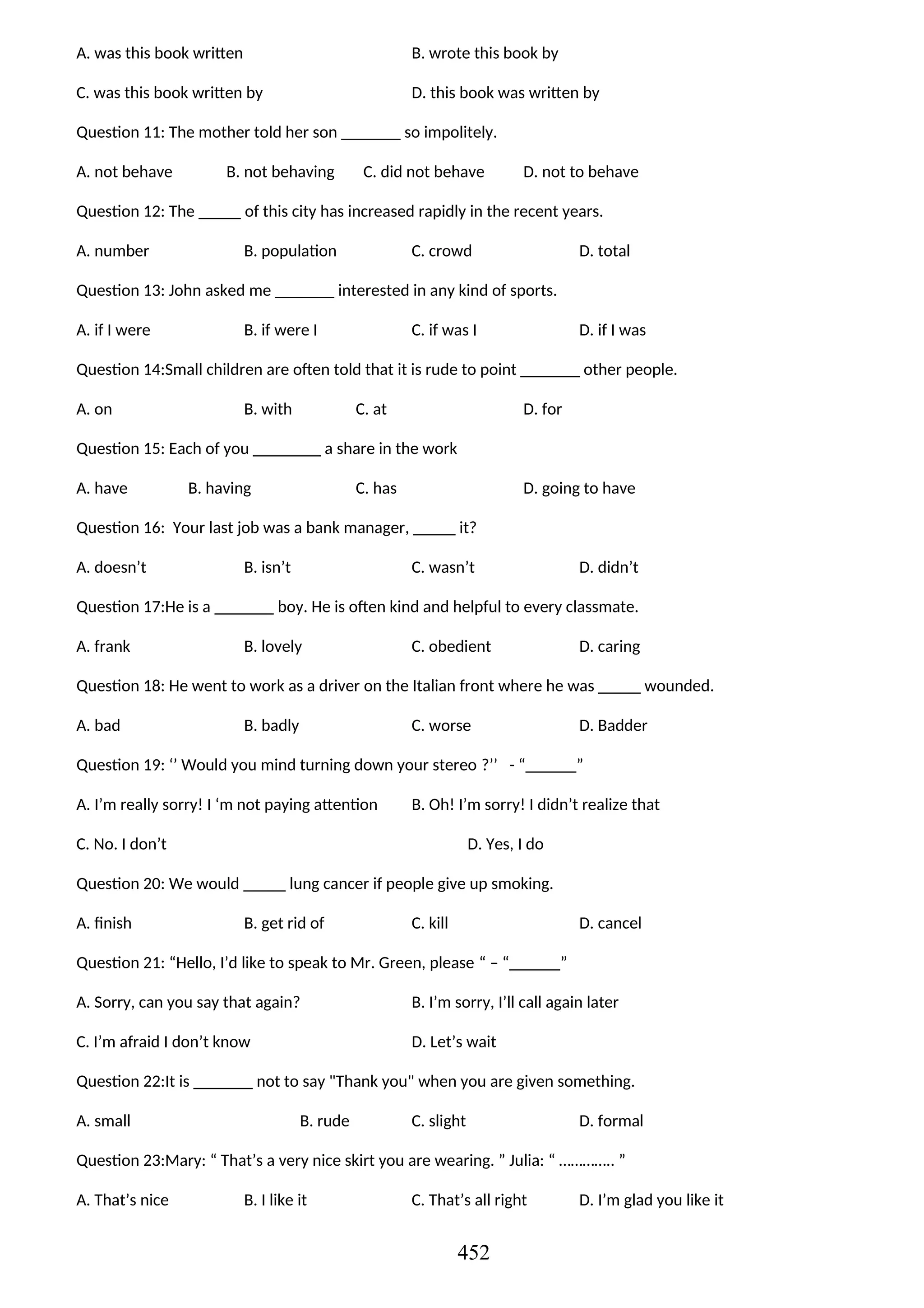 A. was this book written B. wrote this book by
C. was this book written by D. this book was written by
Question 11: The mother told her son _______ so impolitely.
A. not behave B. not behaving C. did not behave D. not to behave
Question 12: The _____ of this city has increased rapidly in the recent years.
A. number B. population C. crowd D. total
Question 13: John asked me _______ interested in any kind of sports.
A. if I were B. if were I C. if was I D. if I was
Question 14:Small children are often told that it is rude to point _______ other people.
A. on B. with C. at D. for
Question 15: Each of you ________ a share in the work
A. have B. having C. has D. going to have
Question 16: Your last job was a bank manager, _____ it?
A. doesn’t B. isn’t C. wasn’t D. didn’t
Question 17:He is a _______ boy. He is often kind and helpful to every classmate.
A. frank B. lovely C. obedient D. caring
Question 18: He went to work as a driver on the Italian front where he was _____ wounded.
A. bad B. badly C. worse D. Badder
Question 19: ‘’ Would you mind turning down your stereo ?’’ - “______”
A. I’m really sorry! I ‘m not paying attention B. Oh! I’m sorry! I didn’t realize that
C. No. I don’t D. Yes, I do
Question 20: We would _____ lung cancer if people give up smoking.
A. finish B. get rid of C. kill D. cancel
Question 21: “Hello, I’d like to speak to Mr. Green, please “ – “______”
A. Sorry, can you say that again? B. I’m sorry, I’ll call again later
C. I’m afraid I don’t know D. Let’s wait
Question 22:It is _______ not to say "Thank you" when you are given something.
A. small B. rude C. slight D. formal
Question 23:Mary: “ That’s a very nice skirt you are wearing. ” Julia: “ ………….. ”
A. That’s nice B. I like it C. That’s all right D. I’m glad you like it
452
 
