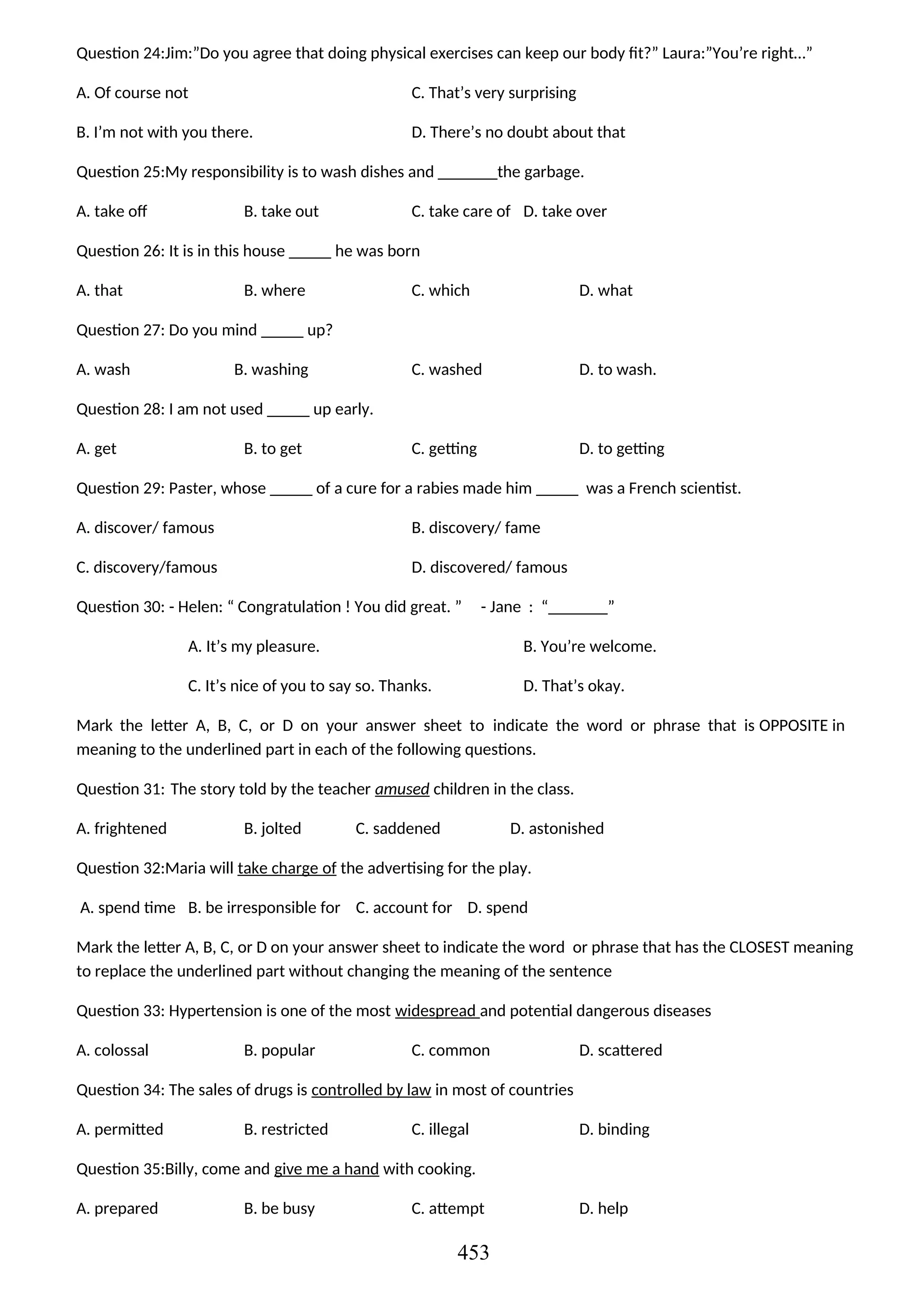Question 24:Jim:”Do you agree that doing physical exercises can keep our body fit?” Laura:”You’re right…”
A. Of course not C. That’s very surprising
B. I’m not with you there. D. There’s no doubt about that
Question 25:My responsibility is to wash dishes and _______the garbage.
A. take off B. take out C. take care of D. take over
Question 26: It is in this house _____ he was born
A. that B. where C. which D. what
Question 27: Do you mind _____ up?
A. wash B. washing C. washed D. to wash.
Question 28: I am not used _____ up early.
A. get B. to get C. getting D. to getting
Question 29: Paster, whose _____ of a cure for a rabies made him _____ was a French scientist.
A. discover/ famous B. discovery/ fame
C. discovery/famous D. discovered/ famous
Question 30: - Helen: “ Congratulation ! You did great. ” - Jane : “_______”
A. It’s my pleasure. B. You’re welcome.
C. It’s nice of you to say so. Thanks. D. That’s okay.
Mark the letter A, B, C, or D on your answer sheet to indicate the word or phrase that is OPPOSITE in
meaning to the underlined part in each of the following questions.
Question 31: The story told by the teacher amused children in the class.
A. frightened B. jolted C. saddened D. astonished
Question 32:Maria will take charge of the advertising for the play.
A. spend time B. be irresponsible for C. account for D. spend
Mark the letter A, B, C, or D on your answer sheet to indicate the word or phrase that has the CLOSEST meaning
to replace the underlined part without changing the meaning of the sentence
Question 33: Hypertension is one of the most widespread and potential dangerous diseases
A. colossal B. popular C. common D. scattered
Question 34: The sales of drugs is controlled by law in most of countries
A. permitted B. restricted C. illegal D. binding
Question 35:Billy, come and give me a hand with cooking.
A. prepared B. be busy C. attempt D. help
453
 