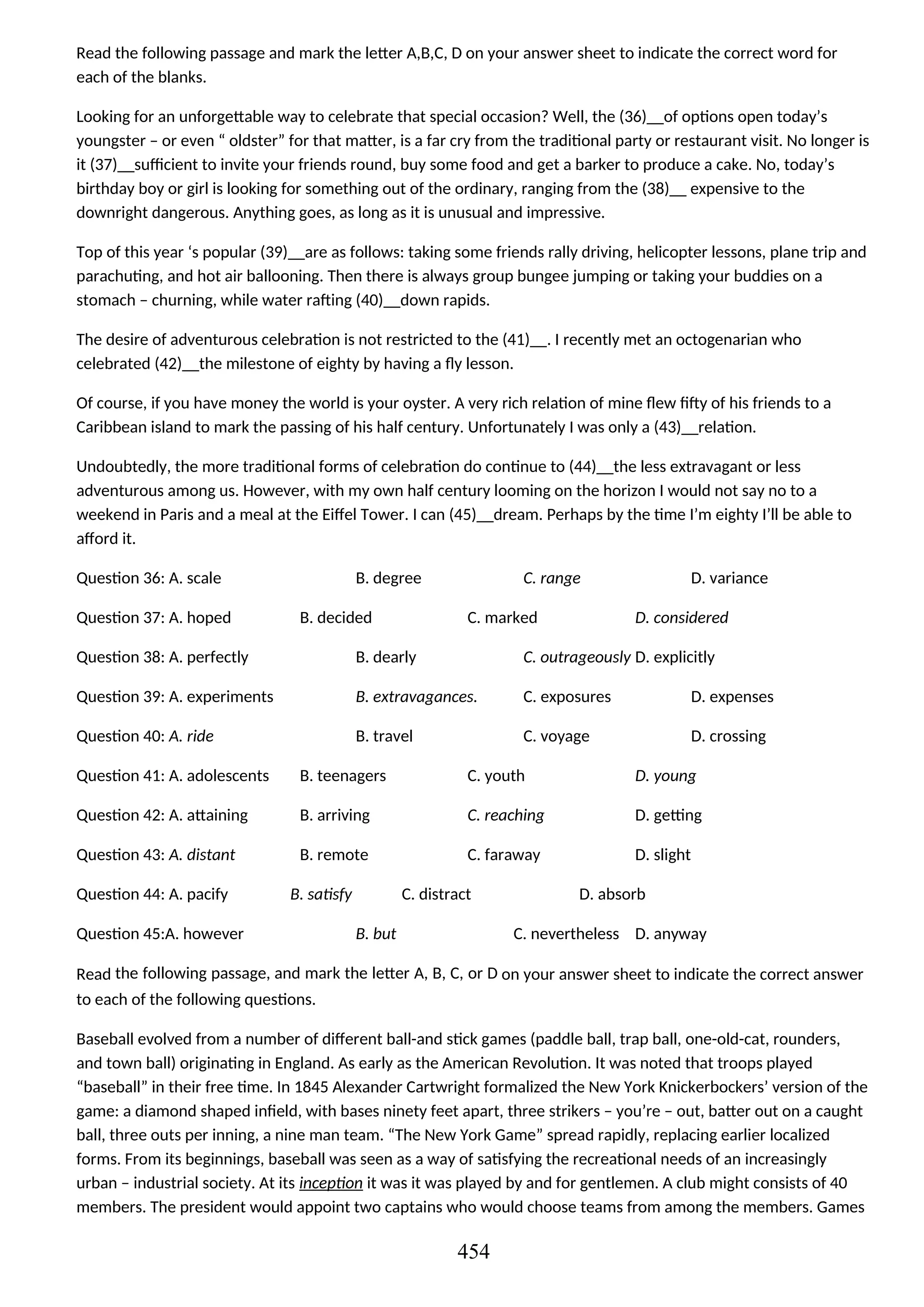 Read the following passage and mark the letter A,B,C, D on your answer sheet to indicate the correct word for
each of the blanks.
Looking for an unforgettable way to celebrate that special occasion? Well, the (36)__of options open today’s
youngster – or even “ oldster” for that matter, is a far cry from the traditional party or restaurant visit. No longer is
it (37)__sufficient to invite your friends round, buy some food and get a barker to produce a cake. No, today’s
birthday boy or girl is looking for something out of the ordinary, ranging from the (38)__ expensive to the
downright dangerous. Anything goes, as long as it is unusual and impressive.
Top of this year ‘s popular (39)__are as follows: taking some friends rally driving, helicopter lessons, plane trip and
parachuting, and hot air ballooning. Then there is always group bungee jumping or taking your buddies on a
stomach – churning, while water rafting (40)__down rapids.
The desire of adventurous celebration is not restricted to the (41)__. I recently met an octogenarian who
celebrated (42)__the milestone of eighty by having a fly lesson.
Of course, if you have money the world is your oyster. A very rich relation of mine flew fifty of his friends to a
Caribbean island to mark the passing of his half century. Unfortunately I was only a (43)__relation.
Undoubtedly, the more traditional forms of celebration do continue to (44)__the less extravagant or less
adventurous among us. However, with my own half century looming on the horizon I would not say no to a
weekend in Paris and a meal at the Eiffel Tower. I can (45)__dream. Perhaps by the time I’m eighty I’ll be able to
afford it.
Question 36: A. scale B. degree C. range D. variance
Question 37: A. hoped B. decided C. marked D. considered
Question 38: A. perfectly B. dearly C. outrageously D. explicitly
Question 39: A. experiments B. extravagances. C. exposures D. expenses
Question 40: A. ride B. travel C. voyage D. crossing
Question 41: A. adolescents B. teenagers C. youth D. young
Question 42: A. attaining B. arriving C. reaching D. getting
Question 43: A. distant B. remote C. faraway D. slight
Question 44: A. pacify B. satisfy C. distract D. absorb
Question 45:A. however B. but C. nevertheless D. anyway
Read the following passage, and mark the letter A, B, C, or D on your answer sheet to indicate the correct answer
to each of the following questions.
Baseball evolved from a number of different ball-and stick games (paddle ball, trap ball, one-old-cat, rounders,
and town ball) originating in England. As early as the American Revolution. It was noted that troops played
“baseball” in their free time. In 1845 Alexander Cartwright formalized the New York Knickerbockers’ version of the
game: a diamond shaped infield, with bases ninety feet apart, three strikers – you’re – out, batter out on a caught
ball, three outs per inning, a nine man team. “The New York Game” spread rapidly, replacing earlier localized
forms. From its beginnings, baseball was seen as a way of satisfying the recreational needs of an increasingly
urban – industrial society. At its inception it was it was played by and for gentlemen. A club might consists of 40
members. The president would appoint two captains who would choose teams from among the members. Games
454
 