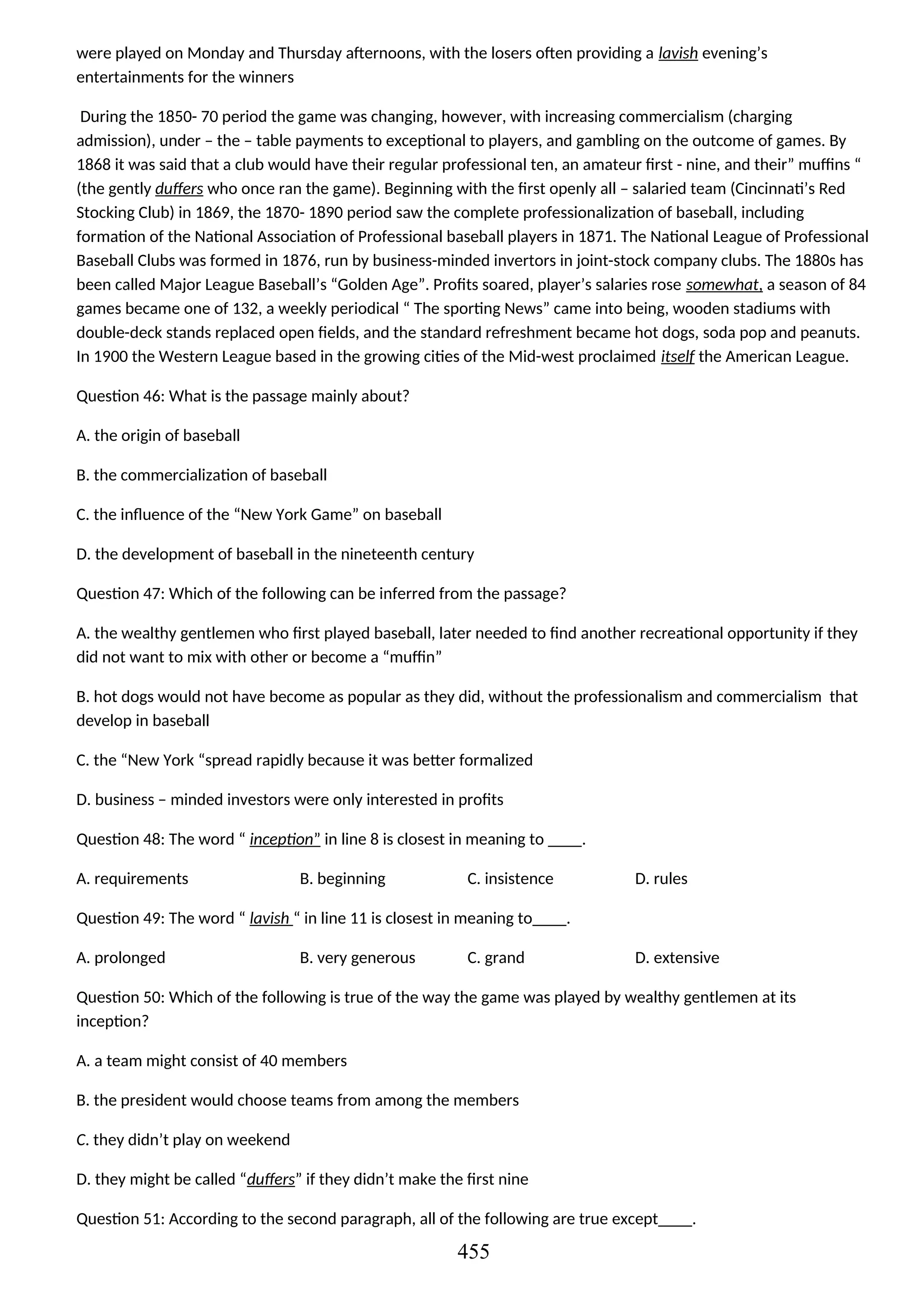 were played on Monday and Thursday afternoons, with the losers often providing a lavish evening’s
entertainments for the winners
During the 1850- 70 period the game was changing, however, with increasing commercialism (charging
admission), under – the – table payments to exceptional to players, and gambling on the outcome of games. By
1868 it was said that a club would have their regular professional ten, an amateur first - nine, and their” muffins “
(the gently duffers who once ran the game). Beginning with the first openly all – salaried team (Cincinnati’s Red
Stocking Club) in 1869, the 1870- 1890 period saw the complete professionalization of baseball, including
formation of the National Association of Professional baseball players in 1871. The National League of Professional
Baseball Clubs was formed in 1876, run by business-minded invertors in joint-stock company clubs. The 1880s has
been called Major League Baseball’s “Golden Age”. Profits soared, player’s salaries rose somewhat, a season of 84
games became one of 132, a weekly periodical “ The sporting News” came into being, wooden stadiums with
double-deck stands replaced open fields, and the standard refreshment became hot dogs, soda pop and peanuts.
In 1900 the Western League based in the growing cities of the Mid-west proclaimed itself the American League.
Question 46: What is the passage mainly about?
A. the origin of baseball
B. the commercialization of baseball
C. the influence of the “New York Game” on baseball
D. the development of baseball in the nineteenth century
Question 47: Which of the following can be inferred from the passage?
A. the wealthy gentlemen who first played baseball, later needed to find another recreational opportunity if they
did not want to mix with other or become a “muffin”
B. hot dogs would not have become as popular as they did, without the professionalism and commercialism that
develop in baseball
C. the “New York “spread rapidly because it was better formalized
D. business – minded investors were only interested in profits
Question 48: The word “ inception” in line 8 is closest in meaning to ____.
A. requirements B. beginning C. insistence D. rules
Question 49: The word “ lavish “ in line 11 is closest in meaning to____.
A. prolonged B. very generous C. grand D. extensive
Question 50: Which of the following is true of the way the game was played by wealthy gentlemen at its
inception?
A. a team might consist of 40 members
B. the president would choose teams from among the members
C. they didn’t play on weekend
D. they might be called “duffers” if they didn’t make the first nine
Question 51: According to the second paragraph, all of the following are true except____.
455
 