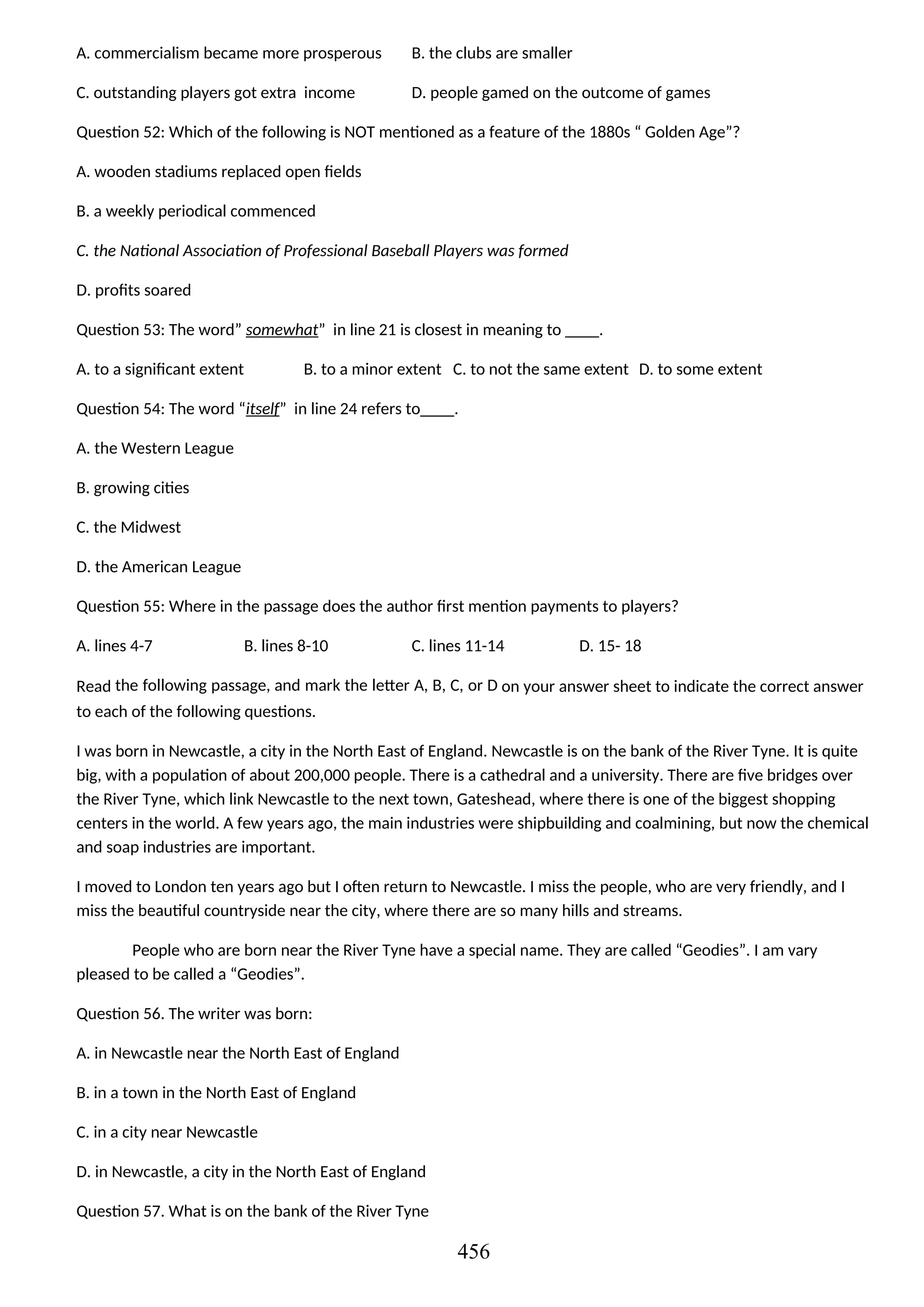 A. commercialism became more prosperous B. the clubs are smaller
C. outstanding players got extra income D. people gamed on the outcome of games
Question 52: Which of the following is NOT mentioned as a feature of the 1880s “ Golden Age”?
A. wooden stadiums replaced open fields
B. a weekly periodical commenced
C. the National Association of Professional Baseball Players was formed
D. profits soared
Question 53: The word” somewhat” in line 21 is closest in meaning to ____.
A. to a significant extent B. to a minor extent C. to not the same extent D. to some extent
Question 54: The word “itself” in line 24 refers to____.
A. the Western League
B. growing cities
C. the Midwest
D. the American League
Question 55: Where in the passage does the author first mention payments to players?
A. lines 4-7 B. lines 8-10 C. lines 11-14 D. 15- 18
Read the following passage, and mark the letter A, B, C, or D on your answer sheet to indicate the correct answer
to each of the following questions.
I was born in Newcastle, a city in the North East of England. Newcastle is on the bank of the River Tyne. It is quite
big, with a population of about 200,000 people. There is a cathedral and a university. There are five bridges over
the River Tyne, which link Newcastle to the next town, Gateshead, where there is one of the biggest shopping
centers in the world. A few years ago, the main industries were shipbuilding and coalmining, but now the chemical
and soap industries are important.
I moved to London ten years ago but I often return to Newcastle. I miss the people, who are very friendly, and I
miss the beautiful countryside near the city, where there are so many hills and streams.
People who are born near the River Tyne have a special name. They are called “Geodies”. I am vary
pleased to be called a “Geodies”.
Question 56. The writer was born:
A. in Newcastle near the North East of England
B. in a town in the North East of England
C. in a city near Newcastle
D. in Newcastle, a city in the North East of England
Question 57. What is on the bank of the River Tyne
456
 