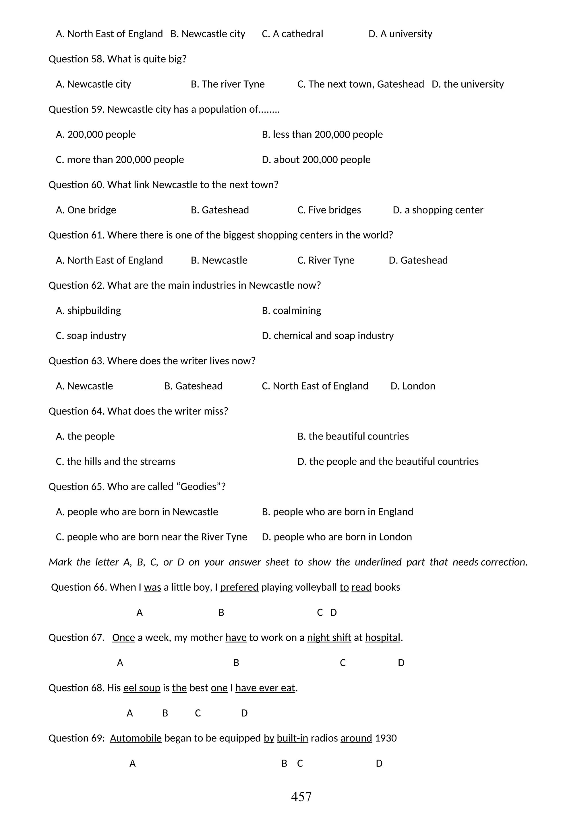 A. North East of England B. Newcastle city C. A cathedral D. A university
Question 58. What is quite big?
A. Newcastle city B. The river Tyne C. The next town, Gateshead D. the university
Question 59. Newcastle city has a population of........
A. 200,000 people B. less than 200,000 people
C. more than 200,000 people D. about 200,000 people
Question 60. What link Newcastle to the next town?
A. One bridge B. Gateshead C. Five bridges D. a shopping center
Question 61. Where there is one of the biggest shopping centers in the world?
A. North East of England B. Newcastle C. River Tyne D. Gateshead
Question 62. What are the main industries in Newcastle now?
A. shipbuilding B. coalmining
C. soap industry D. chemical and soap industry
Question 63. Where does the writer lives now?
A. Newcastle B. Gateshead C. North East of England D. London
Question 64. What does the writer miss?
A. the people B. the beautiful countries
C. the hills and the streams D. the people and the beautiful countries
Question 65. Who are called “Geodies”?
A. people who are born in Newcastle B. people who are born in England
C. people who are born near the River Tyne D. people who are born in London
Mark the letter A, B, C, or D on your answer sheet to show the underlined part that needs correction.
Question 66. When I was a little boy, I prefered playing volleyball to read books
A B C D
Question 67. Once a week, my mother have to work on a night shift at hospital.
A B C D
Question 68. His eel soup is the best one I have ever eat.
A B C D
Question 69: Automobile began to be equipped by built-in radios around 1930
A B C D
457
 