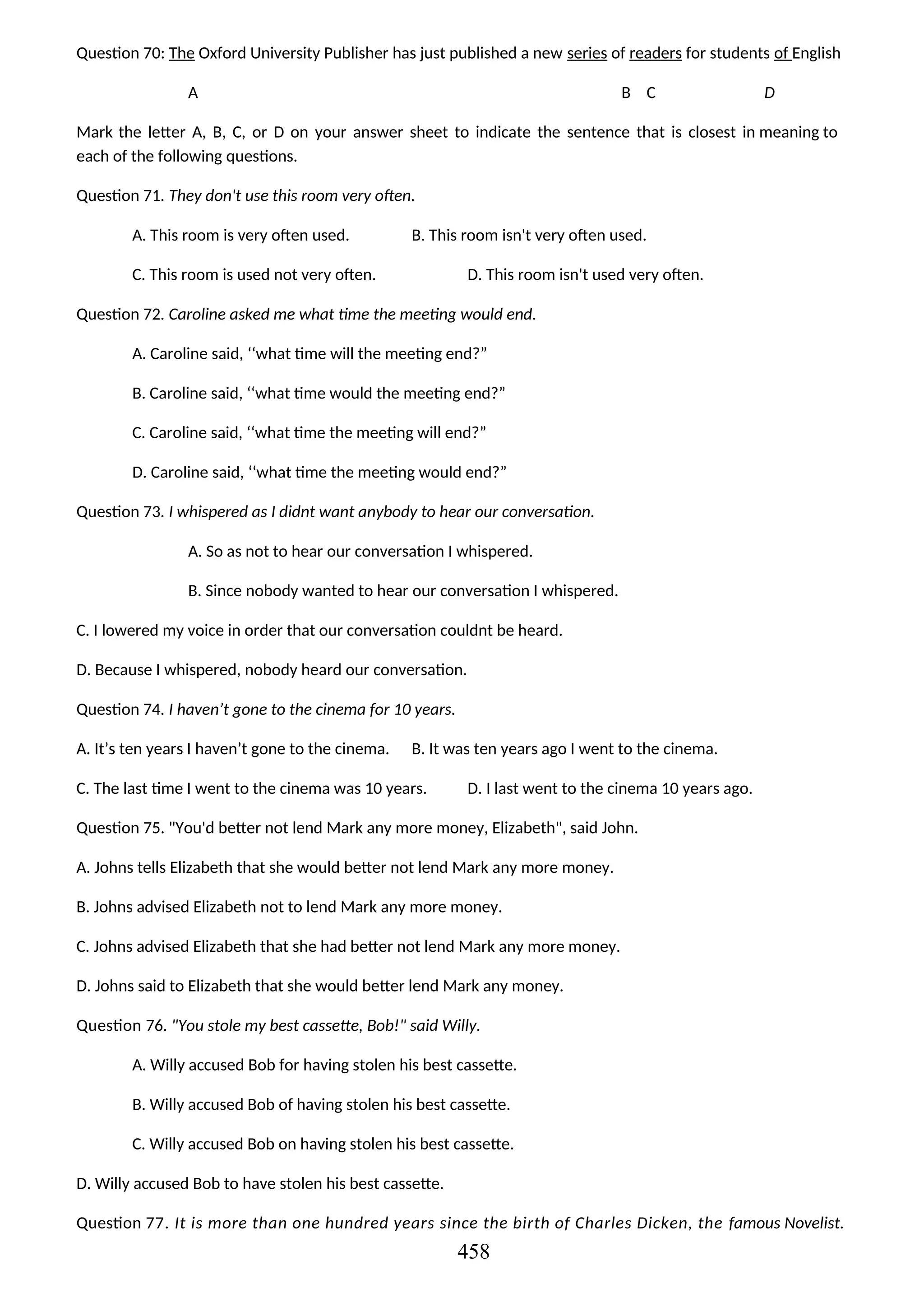 Question 70: The Oxford University Publisher has just published a new series of readers for students of English
A B C D
Mark the letter A, B, C, or D on your answer sheet to indicate the sentence that is closest in meaning to
each of the following questions.
Question 71. They don't use this room very often.
A. This room is very often used. B. This room isn't very often used.
C. This room is used not very often. D. This room isn't used very often.
Question 72. Caroline asked me what time the meeting would end.
A. Caroline said, ‘‘what time will the meeting end?”
B. Caroline said, ‘‘what time would the meeting end?”
C. Caroline said, ‘‘what time the meeting will end?”
D. Caroline said, ‘‘what time the meeting would end?”
Question 73. I whispered as I didnt want anybody to hear our conversation.
A. So as not to hear our conversation I whispered.
B. Since nobody wanted to hear our conversation I whispered.
C. I lowered my voice in order that our conversation couldnt be heard.
D. Because I whispered, nobody heard our conversation.
Question 74. I haven’t gone to the cinema for 10 years.
A. It’s ten years I haven’t gone to the cinema. B. It was ten years ago I went to the cinema.
C. The last time I went to the cinema was 10 years. D. I last went to the cinema 10 years ago.
Question 75. "You'd better not lend Mark any more money, Elizabeth", said John.
A. Johns tells Elizabeth that she would better not lend Mark any more money.
B. Johns advised Elizabeth not to lend Mark any more money.
C. Johns advised Elizabeth that she had better not lend Mark any more money.
D. Johns said to Elizabeth that she would better lend Mark any money.
Question 76. "You stole my best cassette, Bob!" said Willy.
A. Willy accused Bob for having stolen his best cassette.
B. Willy accused Bob of having stolen his best cassette.
C. Willy accused Bob on having stolen his best cassette.
D. Willy accused Bob to have stolen his best cassette.
Question 77. It is more than one hundred years since the birth of Charles Dicken, the famous Novelist.
458
 