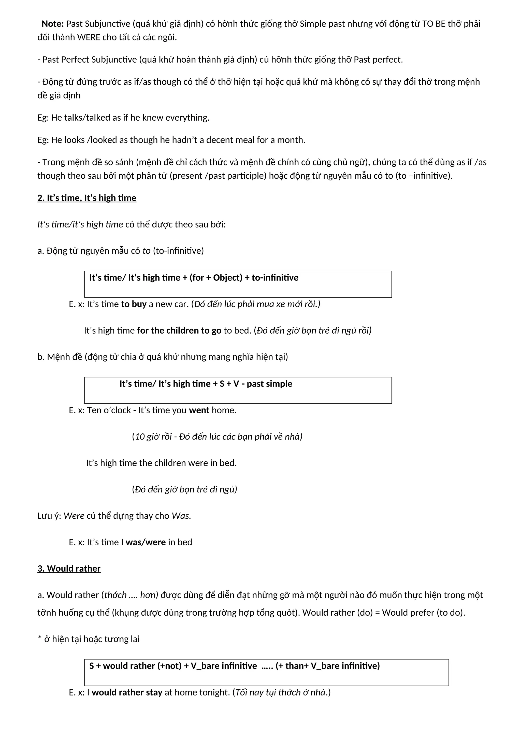 Note: Past Subjunctive (quá khứ giả định) có hỡnh thức giống thỡ Simple past nhưng với động từ TO BE thỡ phải
đổi thành WERE cho tất cả các ngôi.
- Past Perfect Subjunctive (quá khứ hoàn thành giả định) cú hỡnh thức giống thỡ Past perfect.
- Động từ đứng trước as if/as though có thể ở thỡ hiện tại hoặc quá khứ mà không có sự thay đổi thỡ trong mệnh
đề giả định
Eg: He talks/talked as if he knew everything.
Eg: He looks /looked as though he hadn’t a decent meal for a month.
- Trong mệnh đề so sánh (mệnh đề chỉ cách thức và mệnh đề chính có cùng chủ ngữ), chúng ta có thể dùng as if /as
though theo sau bởi một phân từ (present /past participle) hoặc động từ nguyên mẫu có to (to –infinitive).
2. It’s time, It’s high time
It’s time/it’s high time có thể được theo sau bởi:
a. Động từ nguyên mẫu có to (to-infinitive)
It’s time/ It’s high time + (for + Object) + to-infinitive
E. x: It’s time to buy a new car. (Đó đến lúc phải mua xe mới rồi.)
It’s high time for the children to go to bed. (Đó đến giờ bọn trẻ đi ngủ rồi)
b. Mệnh đề (động từ chia ở quá khứ nhưng mang nghĩa hiện tại)
It’s time/ It’s high time + S + V - past simple
E. x: Ten o’clock - It’s time you went home.
(10 giờ rồi - Đó đến lúc các bạn phải về nhà)
It’s high time the children were in bed.
(Đó đến giờ bọn trẻ đi ngủ)
Lưu ý: Were cú thể dựng thay cho Was.
E. x: It’s time I was/were in bed
3. Would rather
a. Would rather (thớch …. hơn) được dùng để diễn đạt những gỡ mà một người nào đó muốn thực hiện trong một
tỡnh huống cụ thể (khụng được dùng trong trường hợp tổng quỏt). Would rather (do) = Would prefer (to do).
* ở hiện tại hoặc tương lai
S + would rather (+not) + V_bare infinitive ….. (+ than+ V_bare infinitive)
E. x: I would rather stay at home tonight. (Tối nay tụi thớch ở nhà.)
 