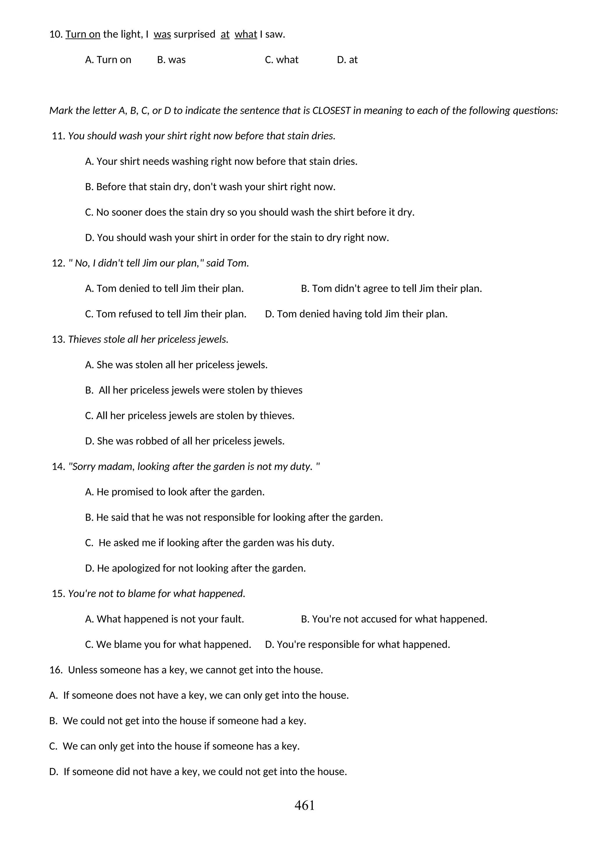 10. Turn on the light, I was surprised at what I saw.
A. Turn on B. was C. what D. at
Mark the letter A, B, C, or D to indicate the sentence that is CLOSEST in meaning to each of the following questions:
11. You should wash your shirt right now before that stain dries.
A. Your shirt needs washing right now before that stain dries.
B. Before that stain dry, don't wash your shirt right now.
C. No sooner does the stain dry so you should wash the shirt before it dry.
D. You should wash your shirt in order for the stain to dry right now.
12. " No, I didn't tell Jim our plan," said Tom.
A. Tom denied to tell Jim their plan. B. Tom didn't agree to tell Jim their plan.
C. Tom refused to tell Jim their plan. D. Tom denied having told Jim their plan.
13. Thieves stole all her priceless jewels.
A. She was stolen all her priceless jewels.
B. All her priceless jewels were stolen by thieves
C. All her priceless jewels are stolen by thieves.
D. She was robbed of all her priceless jewels.
14. "Sorry madam, looking after the garden is not my duty. "
A. He promised to look after the garden.
B. He said that he was not responsible for looking after the garden.
C. He asked me if looking after the garden was his duty.
D. He apologized for not looking after the garden.
15. You're not to blame for what happened.
A. What happened is not your fault. B. You're not accused for what happened.
C. We blame you for what happened. D. You're responsible for what happened.
16. Unless someone has a key, we cannot get into the house.
A. If someone does not have a key, we can only get into the house.
B. We could not get into the house if someone had a key.
C. We can only get into the house if someone has a key.
D. If someone did not have a key, we could not get into the house.
461
 