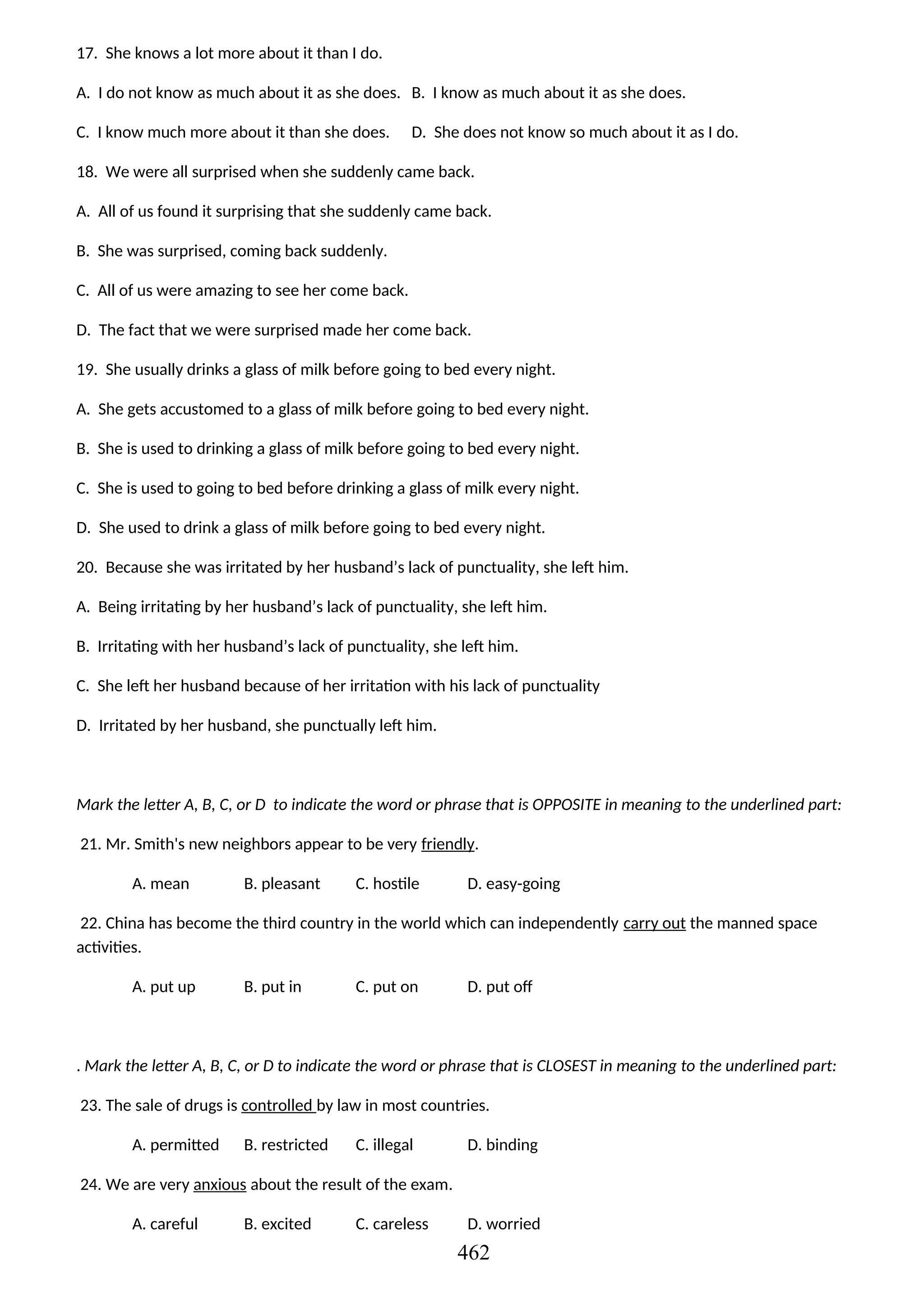 17. She knows a lot more about it than I do.
A. I do not know as much about it as she does. B. I know as much about it as she does.
C. I know much more about it than she does. D. She does not know so much about it as I do.
18. We were all surprised when she suddenly came back.
A. All of us found it surprising that she suddenly came back.
B. She was surprised, coming back suddenly.
C. All of us were amazing to see her come back.
D. The fact that we were surprised made her come back.
19. She usually drinks a glass of milk before going to bed every night.
A. She gets accustomed to a glass of milk before going to bed every night.
B. She is used to drinking a glass of milk before going to bed every night.
C. She is used to going to bed before drinking a glass of milk every night.
D. She used to drink a glass of milk before going to bed every night.
20. Because she was irritated by her husband’s lack of punctuality, she left him.
A. Being irritating by her husband’s lack of punctuality, she left him.
B. Irritating with her husband’s lack of punctuality, she left him.
C. She left her husband because of her irritation with his lack of punctuality
D. Irritated by her husband, she punctually left him.
Mark the letter A, B, C, or D to indicate the word or phrase that is OPPOSITE in meaning to the underlined part:
21. Mr. Smith's new neighbors appear to be very friendly.
A. mean B. pleasant C. hostile D. easy-going
22. China has become the third country in the world which can independently carry out the manned space
activities.
A. put up B. put in C. put on D. put off
. Mark the letter A, B, C, or D to indicate the word or phrase that is CLOSEST in meaning to the underlined part:
23. The sale of drugs is controlled by law in most countries.
A. permitted B. restricted C. illegal D. binding
24. We are very anxious about the result of the exam.
A. careful B. excited C. careless D. worried
462
 
