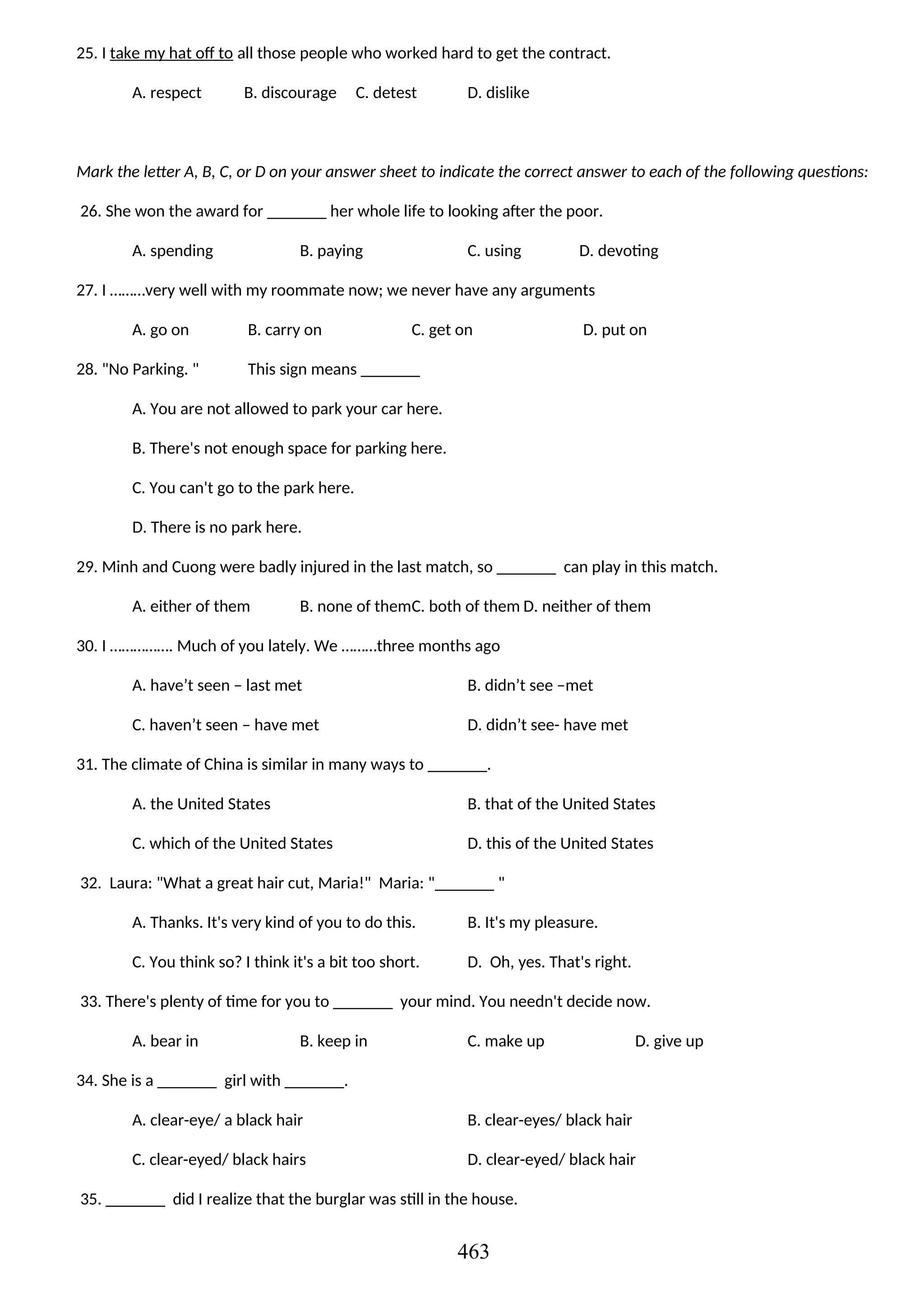 25. I take my hat off to all those people who worked hard to get the contract.
A. respect B. discourage C. detest D. dislike
Mark the letter A, B, C, or D on your answer sheet to indicate the correct answer to each of the following questions:
26. She won the award for _______ her whole life to looking after the poor.
A. spending B. paying C. using D. devoting
27. I ………very well with my roommate now; we never have any arguments
A. go on B. carry on C. get on D. put on
28. "No Parking. " This sign means _______
A. You are not allowed to park your car here.
B. There's not enough space for parking here.
C. You can't go to the park here.
D. There is no park here.
29. Minh and Cuong were badly injured in the last match, so _______ can play in this match.
A. either of them B. none of themC. both of them D. neither of them
30. I ……………. Much of you lately. We ………three months ago
A. have’t seen – last met B. didn’t see –met
C. haven’t seen – have met D. didn’t see- have met
31. The climate of China is similar in many ways to _______.
A. the United States B. that of the United States
C. which of the United States D. this of the United States
32. Laura: "What a great hair cut, Maria!" Maria: "_______ "
A. Thanks. It's very kind of you to do this. B. It's my pleasure.
C. You think so? I think it's a bit too short. D. Oh, yes. That's right.
33. There's plenty of time for you to _______ your mind. You needn't decide now.
A. bear in B. keep in C. make up D. give up
34. She is a _______ girl with _______.
A. clear-eye/ a black hair B. clear-eyes/ black hair
C. clear-eyed/ black hairs D. clear-eyed/ black hair
35. _______ did I realize that the burglar was still in the house.
463
 