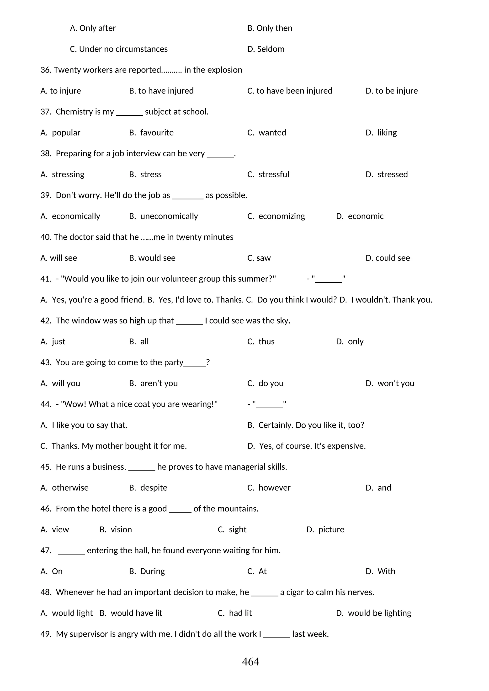 A. Only after B. Only then
C. Under no circumstances D. Seldom
36. Twenty workers are reported………. in the explosion
A. to injure B. to have injured C. to have been injured D. to be injure
37. Chemistry is my ______ subject at school.
A. popular B. favourite C. wanted D. liking
38. Preparing for a job interview can be very ______.
A. stressing B. stress C. stressful D. stressed
39. Don’t worry. He’ll do the job as _______ as possible.
A. economically B. uneconomically C. economizing D. economic
40. The doctor said that he ……me in twenty minutes
A. will see B. would see C. saw D. could see
41. - "Would you like to join our volunteer group this summer?" - "______"
A. Yes, you're a good friend. B. Yes, I'd love to. Thanks. C. Do you think I would? D. I wouldn't. Thank you.
42. The window was so high up that ______ I could see was the sky.
A. just B. all C. thus D. only
43. You are going to come to the party_____?
A. will you B. aren’t you C. do you D. won’t you
44. - "Wow! What a nice coat you are wearing!" - "______"
A. I like you to say that. B. Certainly. Do you like it, too?
C. Thanks. My mother bought it for me. D. Yes, of course. It's expensive.
45. He runs a business, ______ he proves to have managerial skills.
A. otherwise B. despite C. however D. and
46. From the hotel there is a good _____ of the mountains.
A. view B. vision C. sight D. picture
47. ______ entering the hall, he found everyone waiting for him.
A. On B. During C. At D. With
48. Whenever he had an important decision to make, he ______ a cigar to calm his nerves.
A. would light B. would have lit C. had lit D. would be lighting
49. My supervisor is angry with me. I didn't do all the work I ______ last week.
464
 
