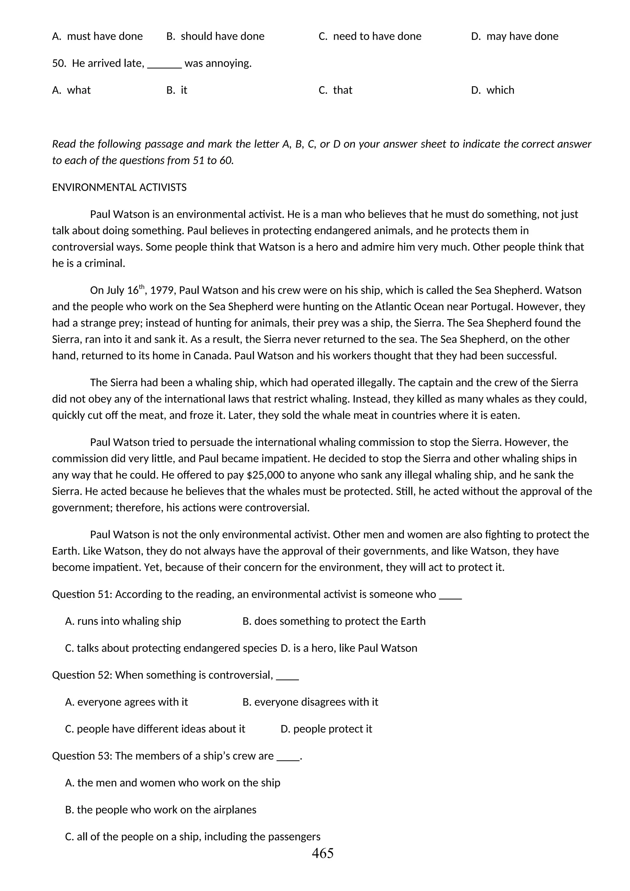 A. must have done B. should have done C. need to have done D. may have done
50. He arrived late, ______ was annoying.
A. what B. it C. that D. which
Read the following passage and mark the letter A, B, C, or D on your answer sheet to indicate the correct answer
to each of the questions from 51 to 60.
ENVIRONMENTAL ACTIVISTS
Paul Watson is an environmental activist. He is a man who believes that he must do something, not just
talk about doing something. Paul believes in protecting endangered animals, and he protects them in
controversial ways. Some people think that Watson is a hero and admire him very much. Other people think that
he is a criminal.
On July 16th
, 1979, Paul Watson and his crew were on his ship, which is called the Sea Shepherd. Watson
and the people who work on the Sea Shepherd were hunting on the Atlantic Ocean near Portugal. However, they
had a strange prey; instead of hunting for animals, their prey was a ship, the Sierra. The Sea Shepherd found the
Sierra, ran into it and sank it. As a result, the Sierra never returned to the sea. The Sea Shepherd, on the other
hand, returned to its home in Canada. Paul Watson and his workers thought that they had been successful.
The Sierra had been a whaling ship, which had operated illegally. The captain and the crew of the Sierra
did not obey any of the international laws that restrict whaling. Instead, they killed as many whales as they could,
quickly cut off the meat, and froze it. Later, they sold the whale meat in countries where it is eaten.
Paul Watson tried to persuade the international whaling commission to stop the Sierra. However, the
commission did very little, and Paul became impatient. He decided to stop the Sierra and other whaling ships in
any way that he could. He offered to pay $25,000 to anyone who sank any illegal whaling ship, and he sank the
Sierra. He acted because he believes that the whales must be protected. Still, he acted without the approval of the
government; therefore, his actions were controversial.
Paul Watson is not the only environmental activist. Other men and women are also fighting to protect the
Earth. Like Watson, they do not always have the approval of their governments, and like Watson, they have
become impatient. Yet, because of their concern for the environment, they will act to protect it.
Question 51: According to the reading, an environmental activist is someone who ____
A. runs into whaling ship B. does something to protect the Earth
C. talks about protecting endangered species D. is a hero, like Paul Watson
Question 52: When something is controversial, ____
A. everyone agrees with it B. everyone disagrees with it
C. people have different ideas about it D. people protect it
Question 53: The members of a ship’s crew are ____.
A. the men and women who work on the ship
B. the people who work on the airplanes
C. all of the people on a ship, including the passengers
465
 