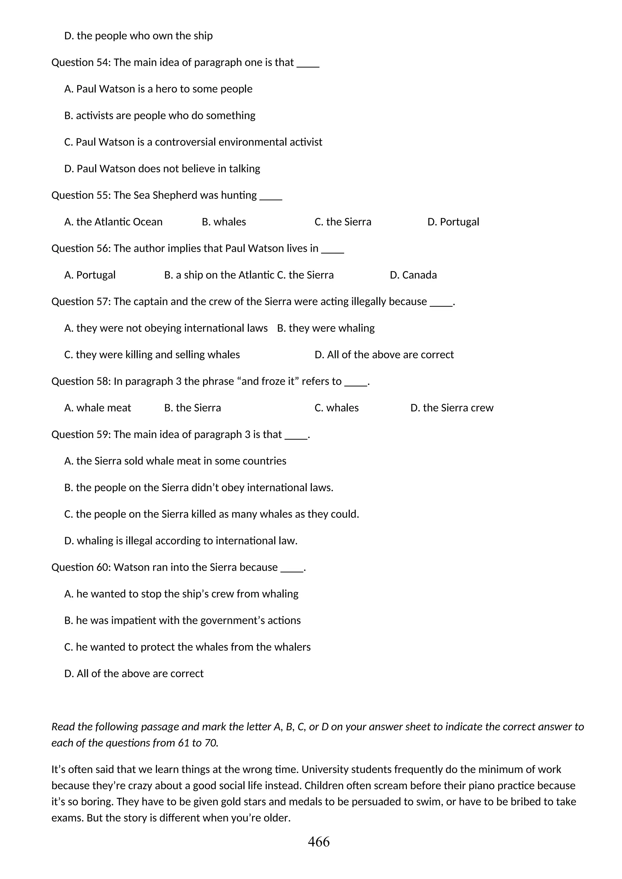 D. the people who own the ship
Question 54: The main idea of paragraph one is that ____
A. Paul Watson is a hero to some people
B. activists are people who do something
C. Paul Watson is a controversial environmental activist
D. Paul Watson does not believe in talking
Question 55: The Sea Shepherd was hunting ____
A. the Atlantic Ocean B. whales C. the Sierra D. Portugal
Question 56: The author implies that Paul Watson lives in ____
A. Portugal B. a ship on the Atlantic C. the Sierra D. Canada
Question 57: The captain and the crew of the Sierra were acting illegally because ____.
A. they were not obeying international laws B. they were whaling
C. they were killing and selling whales D. All of the above are correct
Question 58: In paragraph 3 the phrase “and froze it” refers to ____.
A. whale meat B. the Sierra C. whales D. the Sierra crew
Question 59: The main idea of paragraph 3 is that ____.
A. the Sierra sold whale meat in some countries
B. the people on the Sierra didn’t obey international laws.
C. the people on the Sierra killed as many whales as they could.
D. whaling is illegal according to international law.
Question 60: Watson ran into the Sierra because ____.
A. he wanted to stop the ship’s crew from whaling
B. he was impatient with the government’s actions
C. he wanted to protect the whales from the whalers
D. All of the above are correct
Read the following passage and mark the letter A, B, C, or D on your answer sheet to indicate the correct answer to
each of the questions from 61 to 70.
It’s often said that we learn things at the wrong time. University students frequently do the minimum of work
because they’re crazy about a good social life instead. Children often scream before their piano practice because
it’s so boring. They have to be given gold stars and medals to be persuaded to swim, or have to be bribed to take
exams. But the story is different when you’re older.
466
 