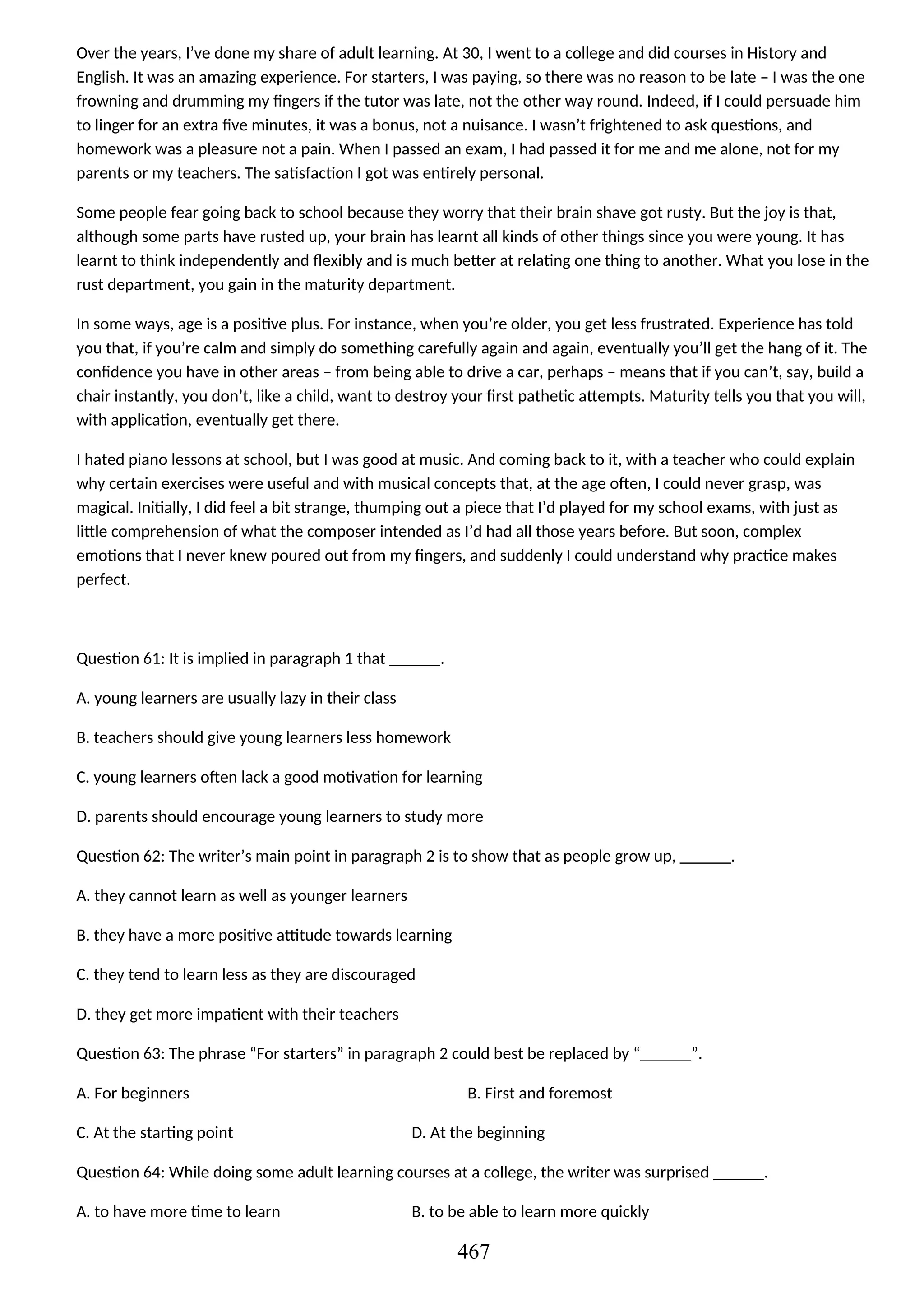 Over the years, I’ve done my share of adult learning. At 30, I went to a college and did courses in History and
English. It was an amazing experience. For starters, I was paying, so there was no reason to be late – I was the one
frowning and drumming my fingers if the tutor was late, not the other way round. Indeed, if I could persuade him
to linger for an extra five minutes, it was a bonus, not a nuisance. I wasn’t frightened to ask questions, and
homework was a pleasure not a pain. When I passed an exam, I had passed it for me and me alone, not for my
parents or my teachers. The satisfaction I got was entirely personal.
Some people fear going back to school because they worry that their brain shave got rusty. But the joy is that,
although some parts have rusted up, your brain has learnt all kinds of other things since you were young. It has
learnt to think independently and flexibly and is much better at relating one thing to another. What you lose in the
rust department, you gain in the maturity department.
In some ways, age is a positive plus. For instance, when you’re older, you get less frustrated. Experience has told
you that, if you’re calm and simply do something carefully again and again, eventually you’ll get the hang of it. The
confidence you have in other areas – from being able to drive a car, perhaps – means that if you can’t, say, build a
chair instantly, you don’t, like a child, want to destroy your first pathetic attempts. Maturity tells you that you will,
with application, eventually get there.
I hated piano lessons at school, but I was good at music. And coming back to it, with a teacher who could explain
why certain exercises were useful and with musical concepts that, at the age often, I could never grasp, was
magical. Initially, I did feel a bit strange, thumping out a piece that I’d played for my school exams, with just as
little comprehension of what the composer intended as I’d had all those years before. But soon, complex
emotions that I never knew poured out from my fingers, and suddenly I could understand why practice makes
perfect.
Question 61: It is implied in paragraph 1 that ______.
A. young learners are usually lazy in their class
B. teachers should give young learners less homework
C. young learners often lack a good motivation for learning
D. parents should encourage young learners to study more
Question 62: The writer’s main point in paragraph 2 is to show that as people grow up, ______.
A. they cannot learn as well as younger learners
B. they have a more positive attitude towards learning
C. they tend to learn less as they are discouraged
D. they get more impatient with their teachers
Question 63: The phrase “For starters” in paragraph 2 could best be replaced by “______”.
A. For beginners B. First and foremost
C. At the starting point D. At the beginning
Question 64: While doing some adult learning courses at a college, the writer was surprised ______.
A. to have more time to learn B. to be able to learn more quickly
467
 
