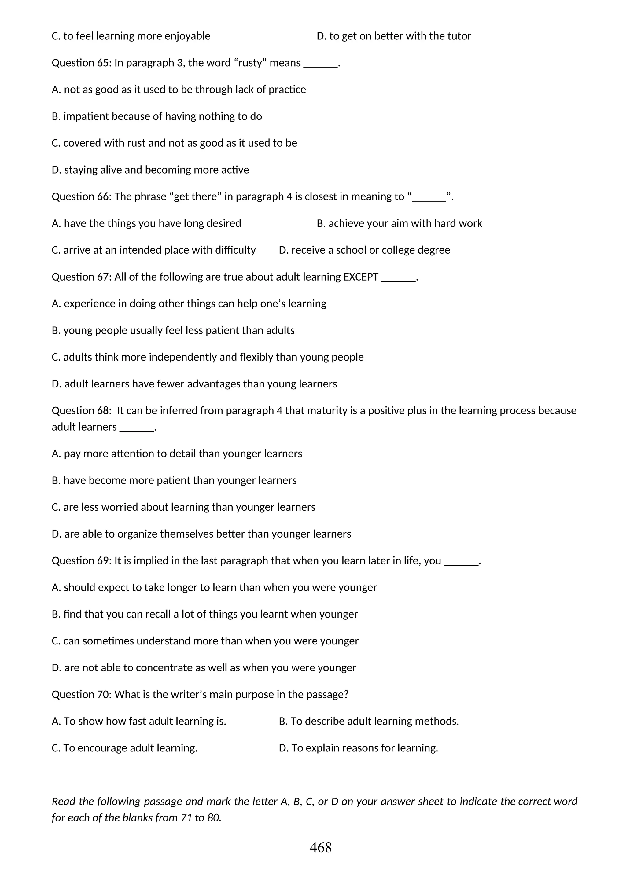 C. to feel learning more enjoyable D. to get on better with the tutor
Question 65: In paragraph 3, the word “rusty” means ______.
A. not as good as it used to be through lack of practice
B. impatient because of having nothing to do
C. covered with rust and not as good as it used to be
D. staying alive and becoming more active
Question 66: The phrase “get there” in paragraph 4 is closest in meaning to “______”.
A. have the things you have long desired B. achieve your aim with hard work
C. arrive at an intended place with difficulty D. receive a school or college degree
Question 67: All of the following are true about adult learning EXCEPT ______.
A. experience in doing other things can help one’s learning
B. young people usually feel less patient than adults
C. adults think more independently and flexibly than young people
D. adult learners have fewer advantages than young learners
Question 68: It can be inferred from paragraph 4 that maturity is a positive plus in the learning process because
adult learners ______.
A. pay more attention to detail than younger learners
B. have become more patient than younger learners
C. are less worried about learning than younger learners
D. are able to organize themselves better than younger learners
Question 69: It is implied in the last paragraph that when you learn later in life, you ______.
A. should expect to take longer to learn than when you were younger
B. find that you can recall a lot of things you learnt when younger
C. can sometimes understand more than when you were younger
D. are not able to concentrate as well as when you were younger
Question 70: What is the writer’s main purpose in the passage?
A. To show how fast adult learning is. B. To describe adult learning methods.
C. To encourage adult learning. D. To explain reasons for learning.
Read the following passage and mark the letter A, B, C, or D on your answer sheet to indicate the correct word
for each of the blanks from 71 to 80.
468
 