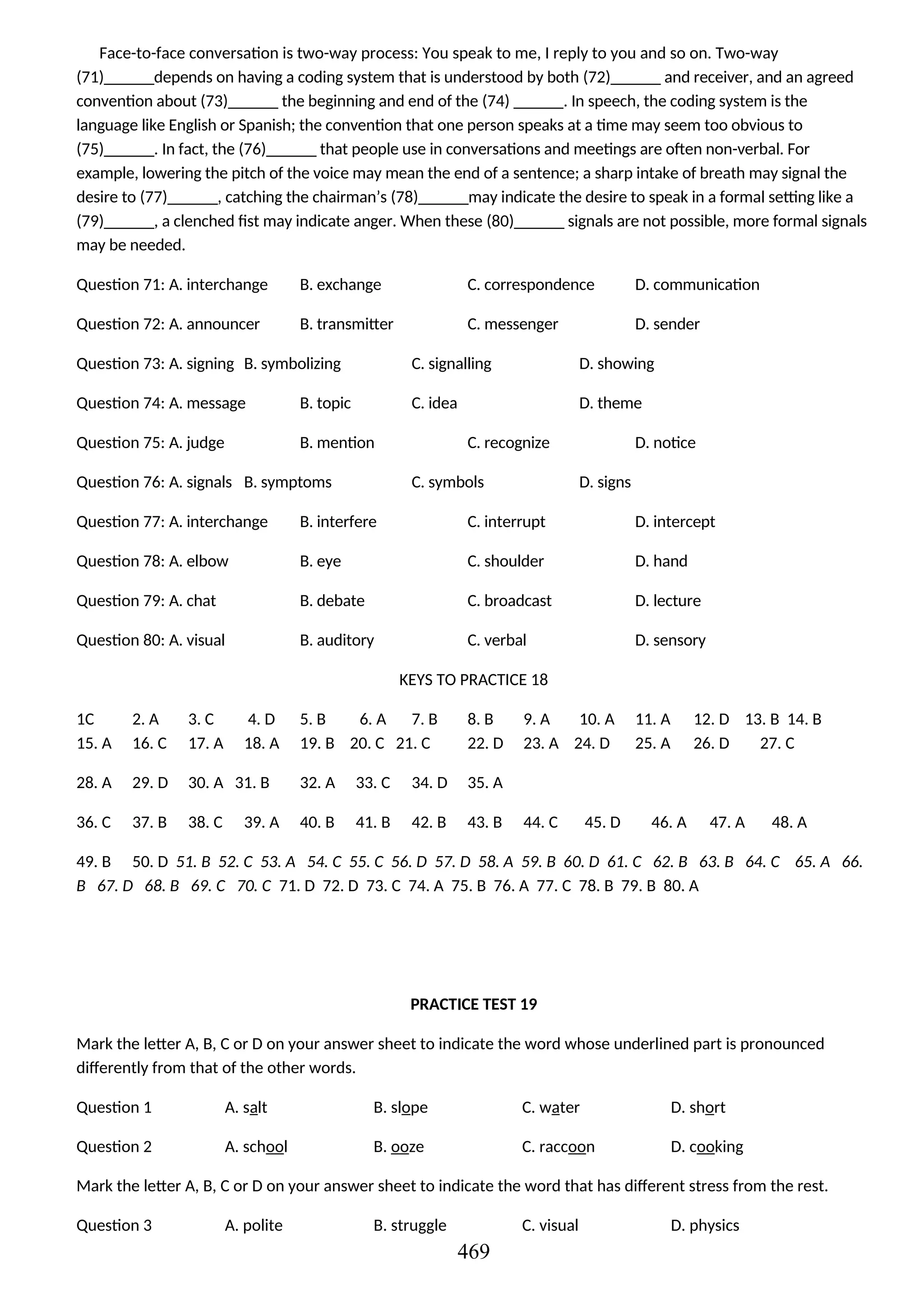 Face-to-face conversation is two-way process: You speak to me, I reply to you and so on. Two-way
(71)______depends on having a coding system that is understood by both (72)______ and receiver, and an agreed
convention about (73)______ the beginning and end of the (74) ______. In speech, the coding system is the
language like English or Spanish; the convention that one person speaks at a time may seem too obvious to
(75)______. In fact, the (76)______ that people use in conversations and meetings are often non-verbal. For
example, lowering the pitch of the voice may mean the end of a sentence; a sharp intake of breath may signal the
desire to (77)______, catching the chairman’s (78)______may indicate the desire to speak in a formal setting like a
(79)______, a clenched fist may indicate anger. When these (80)______ signals are not possible, more formal signals
may be needed.
Question 71: A. interchange B. exchange C. correspondence D. communication
Question 72: A. announcer B. transmitter C. messenger D. sender
Question 73: A. signing B. symbolizing C. signalling D. showing
Question 74: A. message B. topic C. idea D. theme
Question 75: A. judge B. mention C. recognize D. notice
Question 76: A. signals B. symptoms C. symbols D. signs
Question 77: A. interchange B. interfere C. interrupt D. intercept
Question 78: A. elbow B. eye C. shoulder D. hand
Question 79: A. chat B. debate C. broadcast D. lecture
Question 80: A. visual B. auditory C. verbal D. sensory
KEYS TO PRACTICE 18
1C 2. A 3. C 4. D 5. B 6. A 7. B 8. B 9. A 10. A 11. A 12. D 13. B 14. B
15. A 16. C 17. A 18. A 19. B 20. C 21. C 22. D 23. A 24. D 25. A 26. D 27. C
28. A 29. D 30. A 31. B 32. A 33. C 34. D 35. A
36. C 37. B 38. C 39. A 40. B 41. B 42. B 43. B 44. C 45. D 46. A 47. A 48. A
49. B 50. D 51. B 52. C 53. A 54. C 55. C 56. D 57. D 58. A 59. B 60. D 61. C 62. B 63. B 64. C 65. A 66.
B 67. D 68. B 69. C 70. C 71. D 72. D 73. C 74. A 75. B 76. A 77. C 78. B 79. B 80. A
PRACTICE TEST 19
Mark the letter A, B, C or D on your answer sheet to indicate the word whose underlined part is pronounced
differently from that of the other words.
Question 1 A. salt B. slope C. water D. short
Question 2 A. school B. ooze C. raccoon D. cooking
Mark the letter A, B, C or D on your answer sheet to indicate the word that has different stress from the rest.
Question 3 A. polite B. struggle C. visual D. physics
469
 