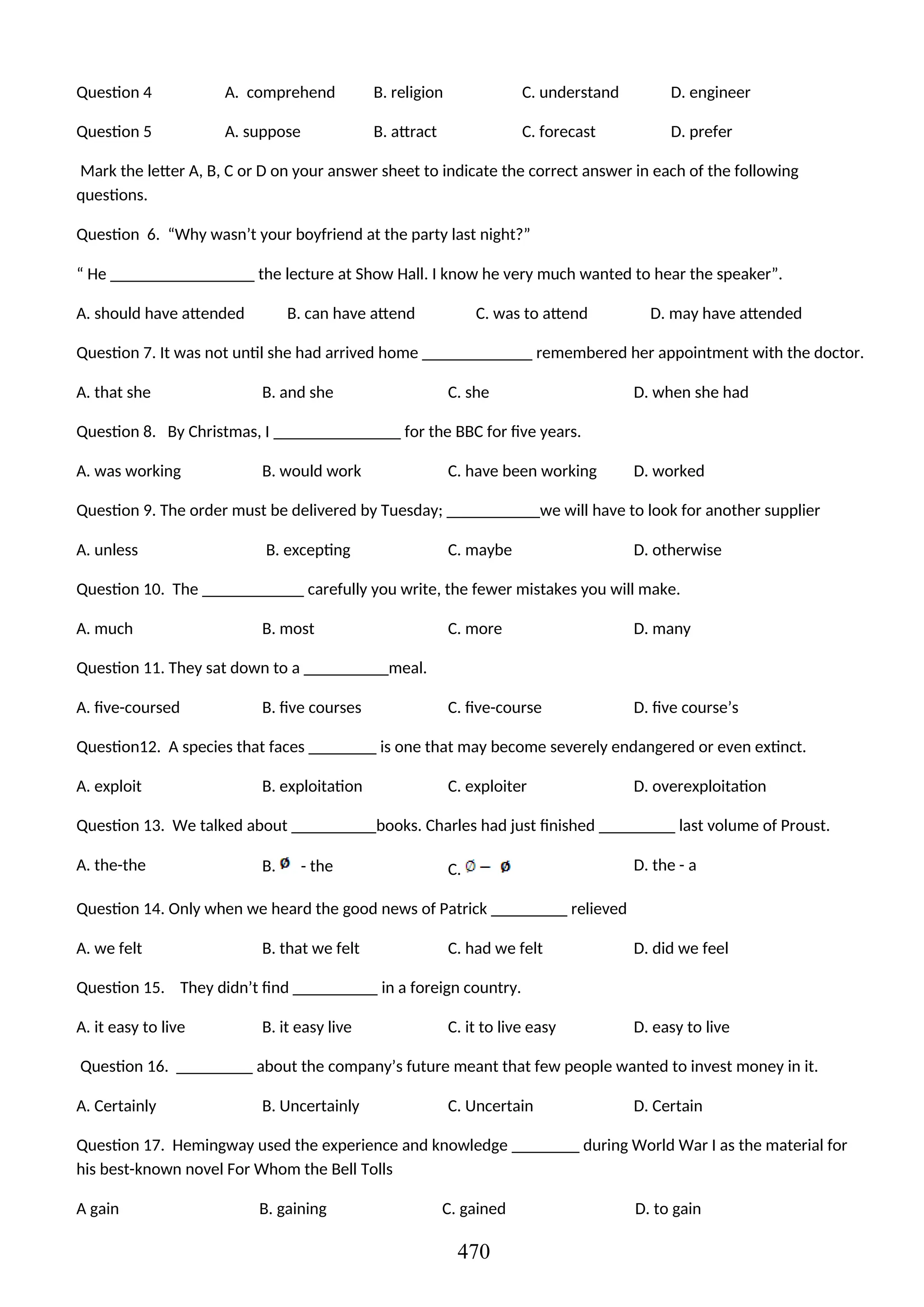 Question 4 A. comprehend B. religion C. understand D. engineer
Question 5 A. suppose B. attract C. forecast D. prefer
Mark the letter A, B, C or D on your answer sheet to indicate the correct answer in each of the following
questions.
Question 6. “Why wasn’t your boyfriend at the party last night?”
“ He _________________ the lecture at Show Hall. I know he very much wanted to hear the speaker”.
A. should have attended B. can have attend C. was to attend D. may have attended
Question 7. It was not until she had arrived home _____________ remembered her appointment with the doctor.
A. that she B. and she C. she D. when she had
Question 8. By Christmas, I _______________ for the BBC for five years.
A. was working B. would work C. have been working D. worked
Question 9. The order must be delivered by Tuesday; ___________we will have to look for another supplier
A. unless B. excepting C. maybe D. otherwise
Question 10. The ____________ carefully you write, the fewer mistakes you will make.
A. much B. most C. more D. many
Question 11. They sat down to a __________meal.
A. five-coursed B. five courses C. five-course D. five course’s
Question12. A species that faces ________ is one that may become severely endangered or even extinct.
A. exploit B. exploitation C. exploiter D. overexploitation
Question 13. We talked about __________books. Charles had just finished _________ last volume of Proust.
A. the-the B. - the C. D. the - a
Question 14. Only when we heard the good news of Patrick _________ relieved
A. we felt B. that we felt C. had we felt D. did we feel
Question 15. They didn’t find __________ in a foreign country.
A. it easy to live B. it easy live C. it to live easy D. easy to live
Question 16. _________ about the company’s future meant that few people wanted to invest money in it.
A. Certainly B. Uncertainly C. Uncertain D. Certain
Question 17. Hemingway used the experience and knowledge ________ during World War I as the material for
his best-known novel For Whom the Bell Tolls
A gain B. gaining C. gained D. to gain
470
 