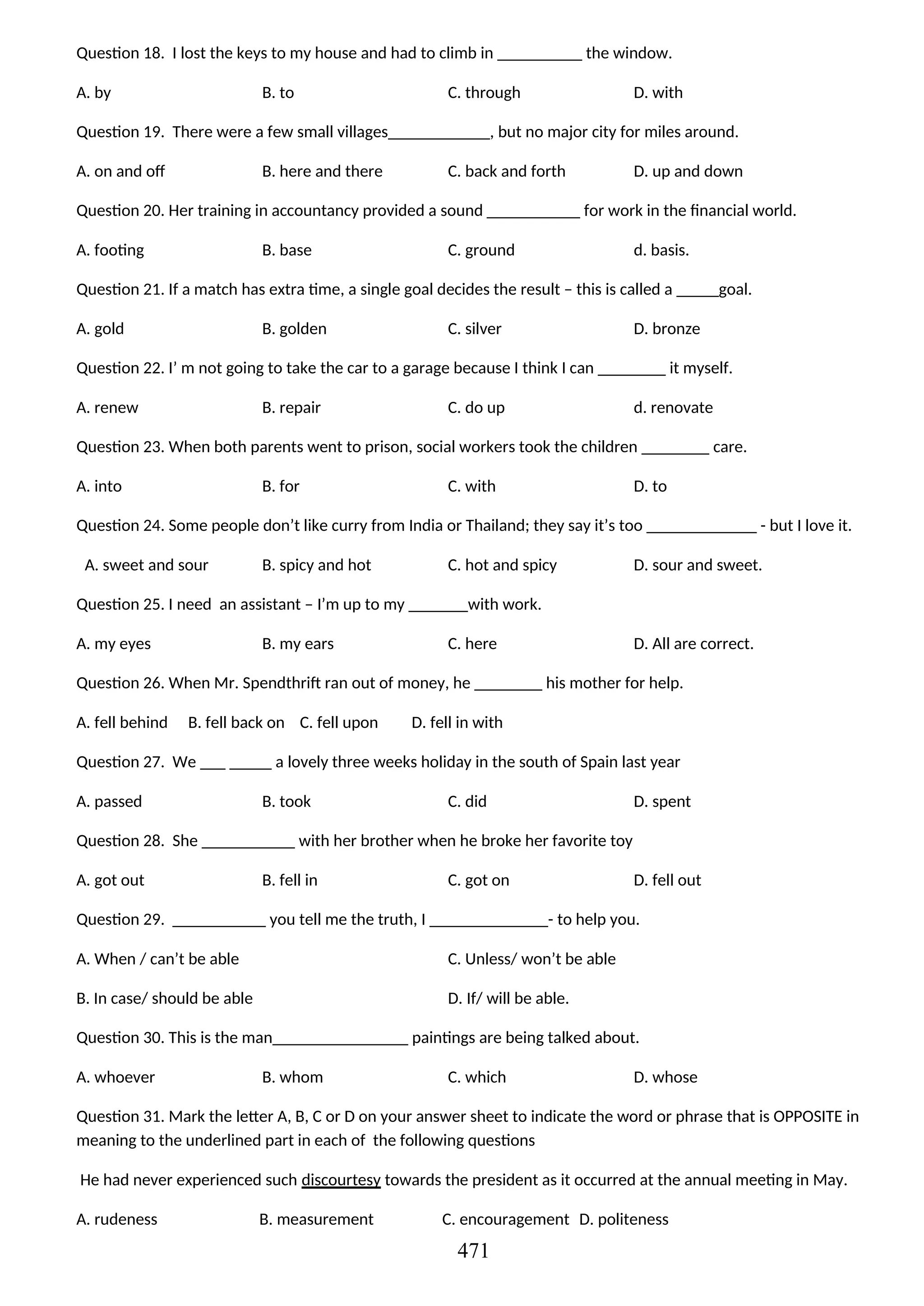 Question 18. I lost the keys to my house and had to climb in __________ the window.
A. by B. to C. through D. with
Question 19. There were a few small villages____________, but no major city for miles around.
A. on and off B. here and there C. back and forth D. up and down
Question 20. Her training in accountancy provided a sound ___________ for work in the financial world.
A. footing B. base C. ground d. basis.
Question 21. If a match has extra time, a single goal decides the result – this is called a _____goal.
A. gold B. golden C. silver D. bronze
Question 22. I’ m not going to take the car to a garage because I think I can ________ it myself.
A. renew B. repair C. do up d. renovate
Question 23. When both parents went to prison, social workers took the children ________ care.
A. into B. for C. with D. to
Question 24. Some people don’t like curry from India or Thailand; they say it’s too _____________ - but I love it.
A. sweet and sour B. spicy and hot C. hot and spicy D. sour and sweet.
Question 25. I need an assistant – I’m up to my _______with work.
A. my eyes B. my ears C. here D. All are correct.
Question 26. When Mr. Spendthrift ran out of money, he ________ his mother for help.
A. fell behind B. fell back on C. fell upon D. fell in with
Question 27. We ___ _____ a lovely three weeks holiday in the south of Spain last year
A. passed B. took C. did D. spent
Question 28. She ___________ with her brother when he broke her favorite toy
A. got out B. fell in C. got on D. fell out
Question 29. ___________ you tell me the truth, I ______________- to help you.
A. When / can’t be able
B. In case/ should be able
C. Unless/ won’t be able
D. If/ will be able.
Question 30. This is the man________________ paintings are being talked about.
A. whoever B. whom C. which D. whose
Question 31. Mark the letter A, B, C or D on your answer sheet to indicate the word or phrase that is OPPOSITE in
meaning to the underlined part in each of the following questions
He had never experienced such discourtesy towards the president as it occurred at the annual meeting in May.
A. rudeness B. measurement C. encouragement D. politeness
471
 