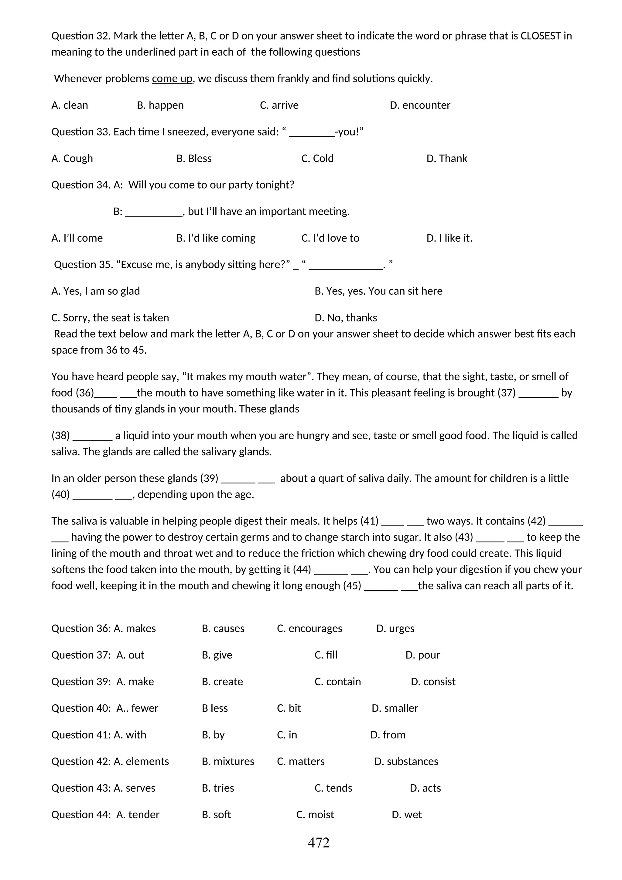 Question 32. Mark the letter A, B, C or D on your answer sheet to indicate the word or phrase that is CLOSEST in
meaning to the underlined part in each of the following questions
Whenever problems come up, we discuss them frankly and find solutions quickly.
A. clean B. happen C. arrive D. encounter
Question 33. Each time I sneezed, everyone said: “ ________-you!”
A. Cough B. Bless C. Cold D. Thank
Question 34. A: Will you come to our party tonight?
B: __________, but I’ll have an important meeting.
A. I’ll come B. I’d like coming C. I’d love to D. I like it.
Question 35. “Excuse me, is anybody sitting here?” _ “ _____________. ”
A. Yes, I am so glad B. Yes, yes. You can sit here
C. Sorry, the seat is taken D. No, thanks
Read the text below and mark the letter A, B, C or D on your answer sheet to decide which answer best fits each
space from 36 to 45.
You have heard people say, “It makes my mouth water”. They mean, of course, that the sight, taste, or smell of
food (36)____ ___the mouth to have something like water in it. This pleasant feeling is brought (37) _______ by
thousands of tiny glands in your mouth. These glands
(38) _______ a liquid into your mouth when you are hungry and see, taste or smell good food. The liquid is called
saliva. The glands are called the salivary glands.
In an older person these glands (39) ______ ___ about a quart of saliva daily. The amount for children is a little
(40) _______ ___, depending upon the age.
The saliva is valuable in helping people digest their meals. It helps (41) ____ ___ two ways. It contains (42) ______
___ having the power to destroy certain germs and to change starch into sugar. It also (43) _____ ___ to keep the
lining of the mouth and throat wet and to reduce the friction which chewing dry food could create. This liquid
softens the food taken into the mouth, by getting it (44) ______ ___. You can help your digestion if you chew your
food well, keeping it in the mouth and chewing it long enough (45) ______ ___the saliva can reach all parts of it.
Question 36: A. makes B. causes C. encourages D. urges
Question 37: A. out B. give C. fill D. pour
Question 39: A. make B. create C. contain D. consist
Question 40: A.. fewer B less C. bit D. smaller
Question 41: A. with B. by C. in D. from
Question 42: A. elements B. mixtures C. matters D. substances
Question 43: A. serves B. tries C. tends D. acts
Question 44: A. tender B. soft C. moist D. wet
472
 