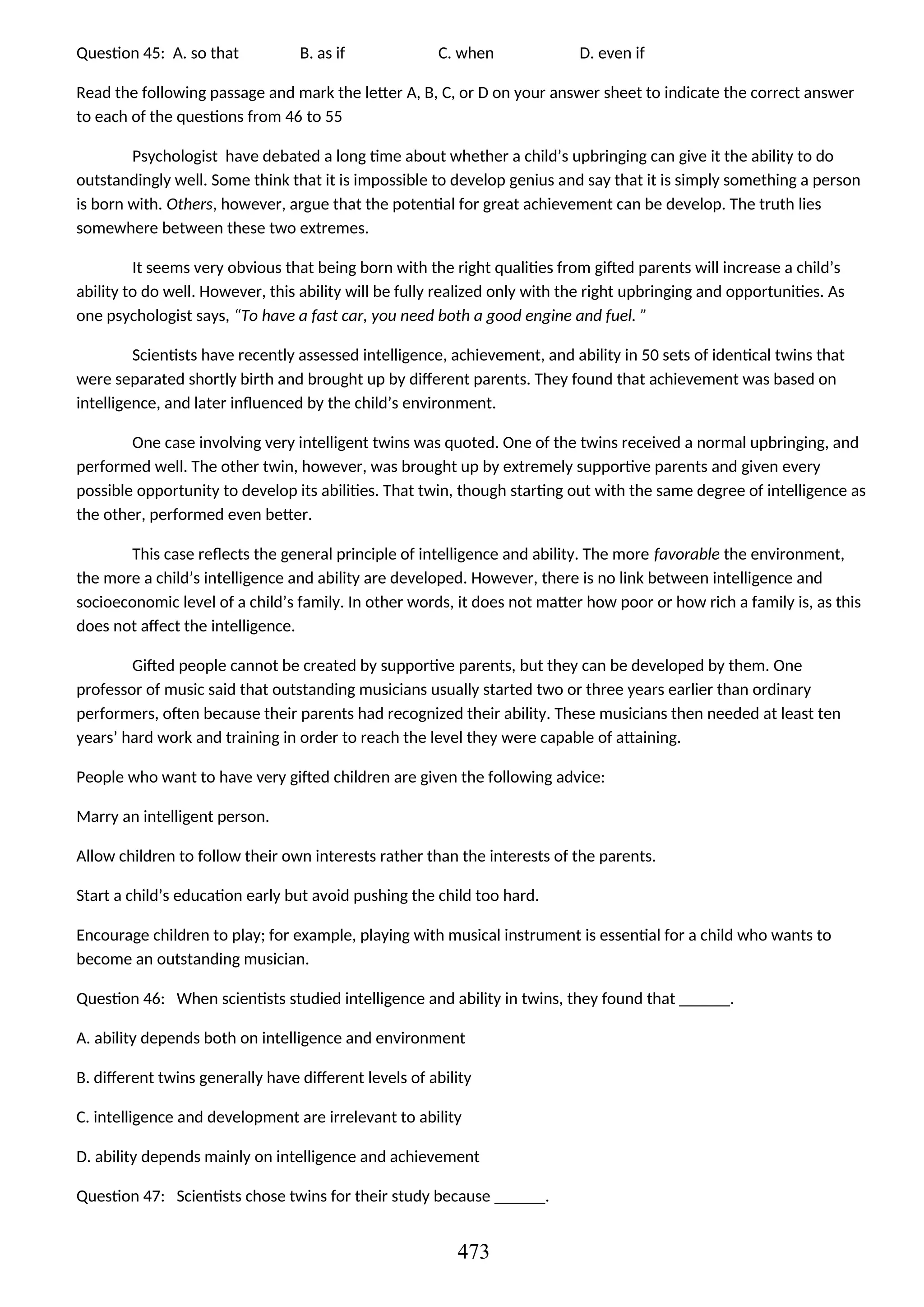 Question 45: A. so that B. as if C. when D. even if
Read the following passage and mark the letter A, B, C, or D on your answer sheet to indicate the correct answer
to each of the questions from 46 to 55
Psychologist have debated a long time about whether a child’s upbringing can give it the ability to do
outstandingly well. Some think that it is impossible to develop genius and say that it is simply something a person
is born with. Others, however, argue that the potential for great achievement can be develop. The truth lies
somewhere between these two extremes.
It seems very obvious that being born with the right qualities from gifted parents will increase a child’s
ability to do well. However, this ability will be fully realized only with the right upbringing and opportunities. As
one psychologist says, “To have a fast car, you need both a good engine and fuel. ”
Scientists have recently assessed intelligence, achievement, and ability in 50 sets of identical twins that
were separated shortly birth and brought up by different parents. They found that achievement was based on
intelligence, and later influenced by the child’s environment.
One case involving very intelligent twins was quoted. One of the twins received a normal upbringing, and
performed well. The other twin, however, was brought up by extremely supportive parents and given every
possible opportunity to develop its abilities. That twin, though starting out with the same degree of intelligence as
the other, performed even better.
This case reflects the general principle of intelligence and ability. The more favorable the environment,
the more a child’s intelligence and ability are developed. However, there is no link between intelligence and
socioeconomic level of a child’s family. In other words, it does not matter how poor or how rich a family is, as this
does not affect the intelligence.
Gifted people cannot be created by supportive parents, but they can be developed by them. One
professor of music said that outstanding musicians usually started two or three years earlier than ordinary
performers, often because their parents had recognized their ability. These musicians then needed at least ten
years’ hard work and training in order to reach the level they were capable of attaining.
People who want to have very gifted children are given the following advice:
Marry an intelligent person.
Allow children to follow their own interests rather than the interests of the parents.
Start a child’s education early but avoid pushing the child too hard.
Encourage children to play; for example, playing with musical instrument is essential for a child who wants to
become an outstanding musician.
Question 46: When scientists studied intelligence and ability in twins, they found that ______.
A. ability depends both on intelligence and environment
B. different twins generally have different levels of ability
C. intelligence and development are irrelevant to ability
D. ability depends mainly on intelligence and achievement
Question 47: Scientists chose twins for their study because ______.
473
 