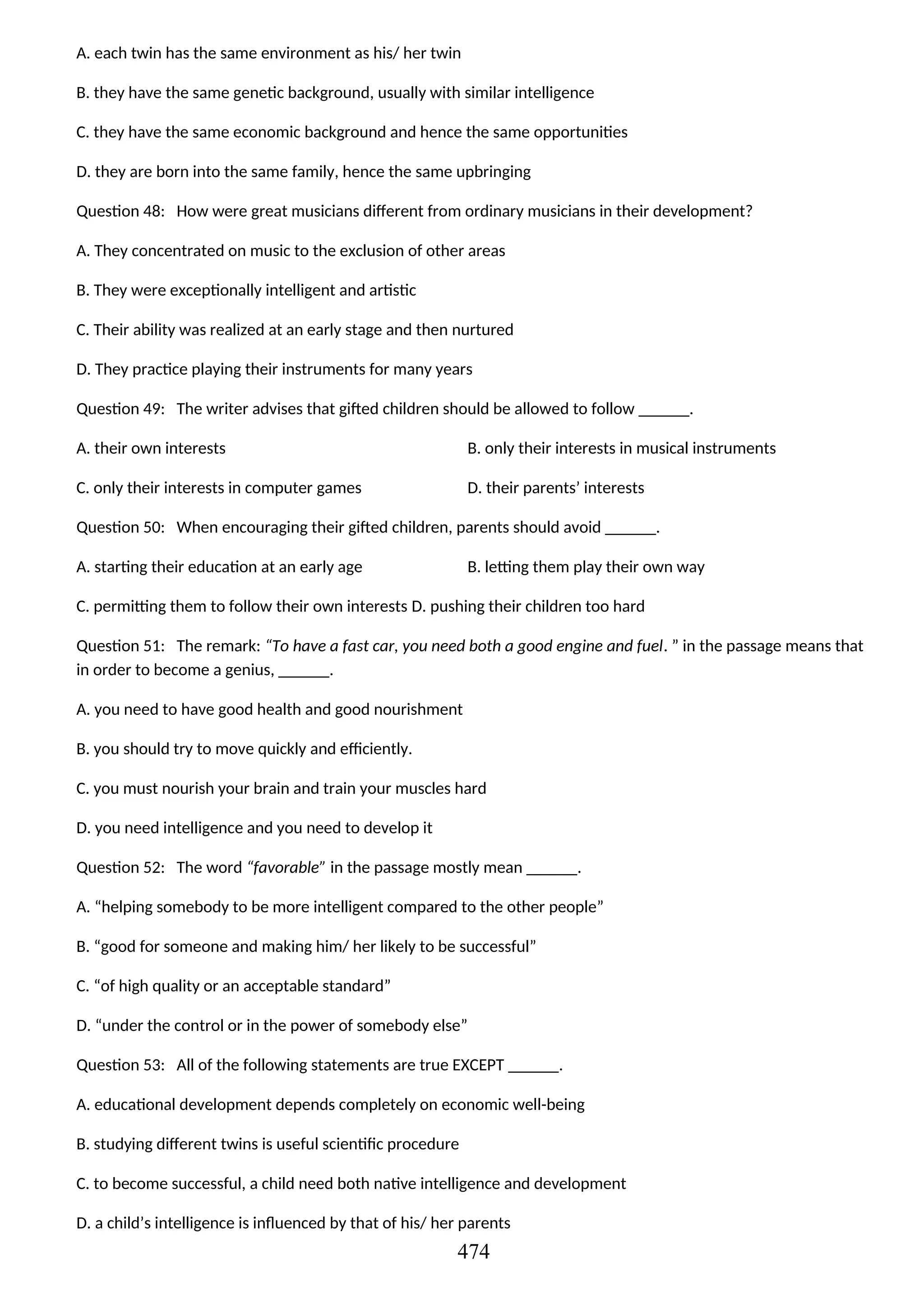 A. each twin has the same environment as his/ her twin
B. they have the same genetic background, usually with similar intelligence
C. they have the same economic background and hence the same opportunities
D. they are born into the same family, hence the same upbringing
Question 48: How were great musicians different from ordinary musicians in their development?
A. They concentrated on music to the exclusion of other areas
B. They were exceptionally intelligent and artistic
C. Their ability was realized at an early stage and then nurtured
D. They practice playing their instruments for many years
Question 49: The writer advises that gifted children should be allowed to follow ______.
A. their own interests B. only their interests in musical instruments
C. only their interests in computer games D. their parents’ interests
Question 50: When encouraging their gifted children, parents should avoid ______.
A. starting their education at an early age B. letting them play their own way
C. permitting them to follow their own interests D. pushing their children too hard
Question 51: The remark: “To have a fast car, you need both a good engine and fuel. ” in the passage means that
in order to become a genius, ______.
A. you need to have good health and good nourishment
B. you should try to move quickly and efficiently.
C. you must nourish your brain and train your muscles hard
D. you need intelligence and you need to develop it
Question 52: The word “favorable” in the passage mostly mean ______.
A. “helping somebody to be more intelligent compared to the other people”
B. “good for someone and making him/ her likely to be successful”
C. “of high quality or an acceptable standard”
D. “under the control or in the power of somebody else”
Question 53: All of the following statements are true EXCEPT ______.
A. educational development depends completely on economic well-being
B. studying different twins is useful scientific procedure
C. to become successful, a child need both native intelligence and development
D. a child’s intelligence is influenced by that of his/ her parents
474
 