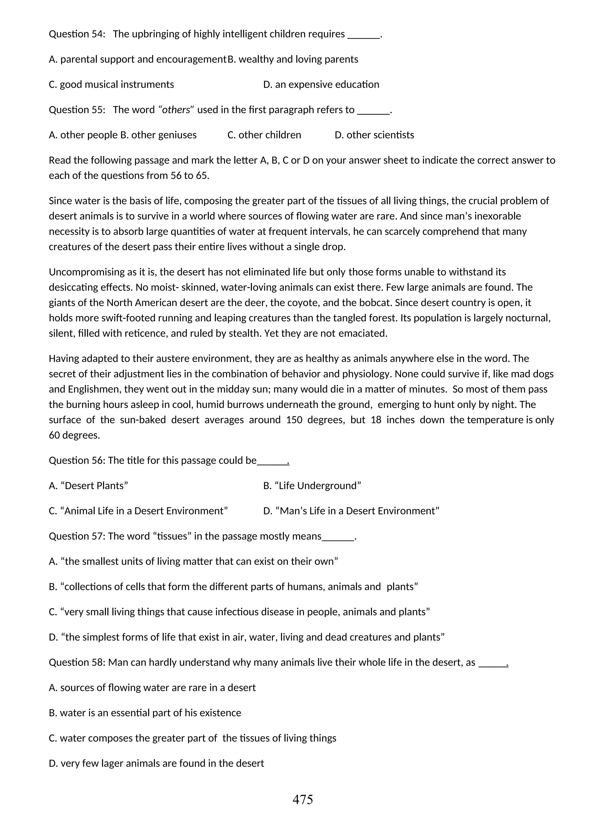 Question 54: The upbringing of highly intelligent children requires ______.
A. parental support and encouragementB. wealthy and loving parents
C. good musical instruments D. an expensive education
Question 55: The word “others” used in the first paragraph refers to ______.
A. other people B. other geniuses C. other children D. other scientists
Read the following passage and mark the letter A, B, C or D on your answer sheet to indicate the correct answer to
each of the questions from 56 to 65.
Since water is the basis of life, composing the greater part of the tissues of all living things, the crucial problem of
desert animals is to survive in a world where sources of flowing water are rare. And since man’s inexorable
necessity is to absorb large quantities of water at frequent intervals, he can scarcely comprehend that many
creatures of the desert pass their entire lives without a single drop.
Uncompromising as it is, the desert has not eliminated life but only those forms unable to withstand its
desiccating effects. No moist- skinned, water-loving animals can exist there. Few large animals are found. The
giants of the North American desert are the deer, the coyote, and the bobcat. Since desert country is open, it
holds more swift-footed running and leaping creatures than the tangled forest. Its population is largely nocturnal,
silent, filled with reticence, and ruled by stealth. Yet they are not emaciated.
Having adapted to their austere environment, they are as healthy as animals anywhere else in the word. The
secret of their adjustment lies in the combination of behavior and physiology. None could survive if, like mad dogs
and Englishmen, they went out in the midday sun; many would die in a matter of minutes. So most of them pass
the burning hours asleep in cool, humid burrows underneath the ground, emerging to hunt only by night. The
surface of the sun-baked desert averages around 150 degrees, but 18 inches down the temperature is only
60 degrees.
Question 56: The title for this passage could be .
A. “Desert Plants” B. “Life Underground”
C. “Animal Life in a Desert Environment” D. “Man’s Life in a Desert Environment”
Question 57: The word “tissues” in the passage mostly means .
A. “the smallest units of living matter that can exist on their own”
B. “collections of cells that form the different parts of humans, animals and plants”
C. “very small living things that cause infectious disease in people, animals and plants”
D. “the simplest forms of life that exist in air, water, living and dead creatures and plants”
Question 58: Man can hardly understand why many animals live their whole life in the desert, as .
A. sources of flowing water are rare in a desert
B. water is an essential part of his existence
C. water composes the greater part of the tissues of living things
D. very few lager animals are found in the desert
475
 